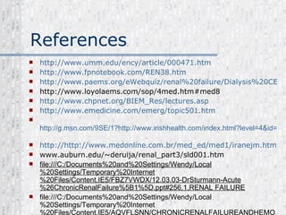References http://www.umm.edu/ency/article/000471.htm http://www.fpnotebook.com/REN38.htm http://www.paems.org/eWebquiz/renal%20failure/Dialysis%20CEU.pdf http://www.loyolaems.com/sop/4med.htm#med8   http:// www.chpnet.org/BIEM_Res/lectures.asp   http://www.emedicine.com/emerg/topic501.htm     http://g.msn.com/9SE/1?http://www.irishhealth.com/index.html?level=4&id=538&&DI=293&IG=6f0f1fd0f6854d928d14d6e96915e742&POS=22&CM=IMG&CE=22&CS=AWP&SR=22   http:// http://www.medonline.com.br/med_ed/med1/iranejm.htm   www.auburn.edu/~deruija/renal_part3/sld001.htm   file:///C:/Documents%20and%20Settings/Wendy/Local%20Settings/Temporary%20Internet%20Files/Content.IE5/FBZ7VWDX/12.03.03-DrSturmann-Acute%26ChronicRenalFailure%5B1%5D.ppt#256,1,RENAL FAILURE file:///C:/Documents%20and%20Settings/Wendy/Local%20Settings/Temporary%20Internet%20Files/Content.IE5/AQVFLSNN/CHRONICRENALFAILUREANDHEMODIALYSIS%5B1%5D.ppt#311,2,CHRONIC RENAL FAILURE  
