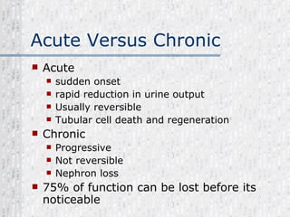 Acute Versus Chronic Acute  sudden onset rapid reduction in urine output Usually reversible Tubular cell death and regeneration Chronic  Progressive Not reversible Nephron loss 75% of function can be lost before its noticeable 