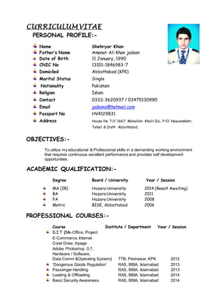 CURRICULUM VITAE
PERSONAL PROFILE:-
Name Shehryar Khan
Father’s Name Amanat Ali Khan jadoon
Date of Birth 11 January, 1990
CNIC No 13101-1846983-7
Domiciled Abbottabad (KPK)
Marital Status Single
Nationality Pakistani
Religion Islam
Contact 0333-3620937 / 03475130990
Email jadoonz@hotmail.com
Passport No HV4129831
Address House No T/C 1667, Mohallah: Khalil Zai, P/O: Nawanshehr,
Tehsil & Distt: Abbottabad.
OBJECTIVES:-
To utilize my educational & Professional skills in a demanding working environment
that requires continuous excellent performance and provides self development
opportunities.
ACADEMIC QUALIFICATION:-
Degree Board / University Year / Session
MA (IR) Hazara University 2014 (Result Awaiting)
BA Hazara University 2011
FA Hazara University 2008
Metric BISE, Abbottabad 2006
PROFESSIONAL COURSES:-
Course Institute / Department Year / Session
D.I.T (Ms-Office, Project
E-Commerce, Internet
Corel Draw, Inpage
Adobe Photoshop 0.7,
Hardware / Software,
Data Comm &Operating System) TTB, Peshawar, KPK 2012
‘Dangerous Goods Regulation’ RAS, BBIA, Islamabad 2013
Passenger Handling RAS, BBIA, Islamabad 2013
Loading & Offloading RAS, BBIA, Islamabad 2014
Basic Security Awareness RAS, BBIA, Islamabad 2014
 