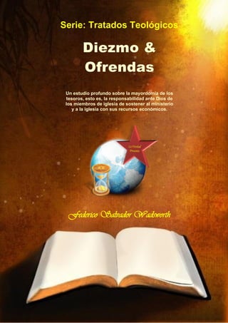 Un estudio profundo sobre la mayordomía de los
tesoros, esto es, la responsabilidad ante Dios de
los miembros de iglesia de sostener al ministerio
y a la iglesia con sus recursos económicos.
Federico Salvador Wadsworth
Serie: Tratados Teológicos
Diezmo &
Ofrendas
 