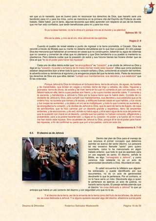 Diezmo & Ofrendas Federico Salvador Wadsworth Página 10 de 55
ser que yo lo necesito, que es bueno para mí reconocer los derechos de Dios, que hacerlo será una
bendición para mí y para los míos, como se menciona en la primera cita del Espíritu de Profecía de este
tratado. Debe haber, por lo tanto, algunas lecciones que debo aprender con respecto al uso de los bienes
que me han sido confiados, que serán beneficiosas para mí y para los míos
Si yo tuviese hambre, no te lo diría a ti; porque mío es el mundo y su plenitud.
Salmos 50: 12
Mía es la plata, y mío es el oro, dice Jehová de los ejércitos.
Hageo 2: 8
Cuando el pueblo de Israel estaba a punto de ingresar a la tierra prometida, a Canaán, Dios les
recordó a través de Moisés que su mente no debería obnubilarse por lo que iban a poseer. En otro pasaje
Dios les menciona que habitarían al comienzo en casas que no construyeron, beberían su agua de cisternas
que no cavaron y comerían de viñas que no plantaron y que Dios bendeciría a su pueblo si mantenía su
obediencia. Pero debería cuidar que la posesión de estos y sus futuros bienes les hiciera olvidar que es
Dios el que “te da el poder para hacer las riquezas”.
Cada uno de ellos debía evitar que “se enorgullezca” su “corazón”, y se olvide de Jehová su Dios y
diga en su “corazón: mi poder y la fuerza de mi mano me han traído esta riqueza”. Ellos que como esclavos
estaban desposeídos iban a tener todo lo que su corazón soñara y Dios, conociendo el corazón del hombre,
le advertía sobre su tendencia al egoísmo y la arrogancia propia del que ha tenido éxito. Parte de reconocer
los derechos de Dios era que ellos debían “cumplir sus mandamientos, sus decretos y sus estatutos” que
Él les ordenaba.
Porque Jehová tu Dios te introduce en la buena tierra, tierra de arroyos, de aguas, de fuentes
y de manantiales, que brotan en vegas y montes; tierra de trigo y cebada, de vides, higueras y
granados; tierra de olivos, de aceite y de miel; tierra en la cual no comerás el pan con escasez, ni te
faltará nada en ella; tierra cuyas piedras son hierro, y de cuyos montes sacarás cobre. Y comerás y
te saciarás, y bendecirás a Jehová tu Dios por la buena tierra que te habrá dado. Cuídate de no
olvidarte de Jehová tu Dios, para cumplir sus mandamientos, sus decretos y sus estatutos que yo te
ordeno hoy; no suceda que comas y te sacies, y edifiques buenas casas en que habites, y tus vacas
y tus ovejas se aumenten, y la plata y el oro se te multipliquen, y todo lo que tuvieres se aumente; y
se enorgullezca tu corazón, y te olvides de Jehová tu Dios, que te sacó de tierra de Egipto, de casa
de servidumbre; que te hizo caminar por un desierto grande y espantoso, lleno de serpientes
ardientes, y de escorpiones, y de sed, donde no había agua, y él te sacó agua de la roca del pedernal;
que te sustentó con maná en el desierto, comida que tus padres no habían conocido, afligiéndote y
probándote, para a la postre hacerte bien; y digas en tu corazón: mi poder y la fuerza de mi mano
me han traído esta riqueza. Sino acuérdate de Jehová tu Dios, porque él te da el poder para hacer
las riquezas, a fin de confirmar su pacto que juró a tus padres, como en este día.
Deuteronomio 8: 7-18
6.3. El diezmo es de Jehová
Dentro del plan de Dios para el manejo de
sus recursos el primer concepto que debemos
asimilar es acerca del santo diezmo. Le parecerá
tal vez excesivo llamarle “santo” pero quiero
recordarle, como lo he mencionado en algún
tratado anterior, que todo lo que es apartado para
un uso sagrado es santo. El diezmo, señala la
Biblia, es algo “consagrado a Jehová”; y como
veremos más adelante no es un acto de
generosidad devolverlo a Dios. Abundaré en esto.
Si usted encuentra la billetera que alguien
ha extraviado, y puede identificarlo por sus
documentos, no es un acto de generosidad
devolverle lo que le pertenece. Por el contrario, si
no lo hace sería un robo. Devolverle algo a quien
le pertenece es apenas un acto de justicia, no
hacerlo sería injusto. El pasaje señala además que
el diezmo “es cosa dedicada a Jehová” lo que ya
anticipa que habrá un uso correcto del diezmo y con seguridad uno que no lo es.
Y el diezmo de la tierra, así de la simiente de la tierra como del fruto de los árboles, de Jehová
es; es cosa dedicada a Jehová. Y si alguno quisiere rescatar algo del diezmo, añadirá la quinta parte
 