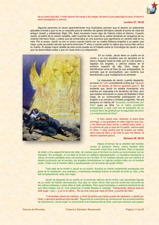 Diezmo & Ofrendas Federico Salvador Wadsworth Página 11 de 55
de su precio por ello. Y todo diezmo de vacas o de ovejas, de todo lo que pasa bajo la vara, el diezmo
será consagrado a Jehová.
Levítico 27: 30-32
Algunas personas (a veces aparentemente muy ilustradas) piensan que el diezmo es solamente
aplicable a Israel y que no es un requisito para el miembro de iglesia del lejano (desde el punto de vista del
antiguo Israel) y adelantado Siglo XXI. Será necesario hacer algo de historia sobre el diezmo. Cuando
Jacob, el padre de la nación israelita, salió huyendo de la casa de su padre temiendo la venganza de su
violento hermano Esaú, y sabía que se embarcaba en una aventura que significaría un cambio total en su
vida. Por si acaso, Jacob no era un joven cuando tramó con su madre Rebeca engañar a su padre casi
ciego, pues se puede calcular que tenía entonces 77 años y cuando partió no sabía que nunca más vería a
su madre. Si desea mayor detalle de este punto puede ver el tratado sobre la Cronología de Jacob a José
que he desarrollado antes y que sin duda está a su disposición.
En su huida, Jacob tiene un sueño en la
noche y ve una escalera que se apoyaba en la
tierra y llegaba hasta el cielo, por la cual subían y
bajaban los ángeles, y Jehová estaba en el
extremo superior de ella. Dios, luego de
identificarse como el Dios de sus antepasados, le
promete que le acompañará, que recibiría sus
bendiciones y que multiplicaría su simiente.
La respuesta de Jacob, cuando despierta,
es hacer un “voto” prometiendo a Dios que “de todo
lo que me dieres, el diezmo apartaré para ti”. Es
evidente que Jacob no estaba inventando una
práctica en respuesta a la bendición de Dios, sino
que estaba renovando un pacto de fidelidad a Dios
luego de su controvertida participación en el
engaño a su anciano y limitado progenitor. No era
tampoco un intento de “concertar condiciones con
Dios” pues ya Dios “ya le había prometido
prosperidad, y este voto era la expresión de un
corazón lleno de gratitud por la seguridad del amor
y la misericordia de Dios”.
E hizo Jacob voto, diciendo: si fuere Dios
conmigo, y me guardare en este viaje en que voy,
y me diere pan para comer y vestido para vestir, y
si volviere en paz a casa de mi padre, Jehová será
mi Dios. Y esta piedra que he puesto por señal,
será casa de Dios; y de todo lo que me dieres, el
diezmo apartaré para ti.
Génesis 28: 20-22
Hasta el tiempo de la rebelión del hombre
contra el gobierno divino, había existido libre
comunión entre Dios y el hombre. Pero el pecado
de Adán y Eva separó la tierra del cielo, de manera que el hombre no podía ya comunicarse con su
Hacedor. Sin embargo, no se dejó al mundo en solitaria desesperación. La escalera representa a
Jesús, el medio señalado para comunicarnos con el cielo. Si no hubiese salvado por sus méritos el
abismo producido por el pecado, los ángeles ministradores no habrían podido tratar con el hombre
caído. Cristo une el hombre débil y desamparado con la fuente del poder infinito.
Todo esto se le reveló a Jacob en su sueño. Aunque su mente comprendió enseguida una
parte de la revelación, sus grandes y misteriosas verdades fueron el estudio de toda su vida, y las
fué comprendiendo cada vez mejor.
Jacob se despertó de su sueño en el profundo silencio de la noche. Las relucientes figuras
de su visión se habían desvanecido. Sus ojos no veían ahora más que los contornos obscuros de
las colinas solitarias y sobre ellas el cielo estrellado. Pero experimentaba un solemne sentimiento de
que Dios estaba con él. Una presencia invisible llenaba la soledad. “Ciertamente Jehová está en
este lugar—dijo,—y yo no lo sabía... No es otra cosa que casa de Dios, y puerta del cielo”.
“Y levantóse Jacob de mañana, y tomó la piedra que había puesto de cabecera, y alzóla por
título, y derramó aceite encima de ella”. Siguiendo la costumbre de conmemorar los acontecimientos
de importancia, Jacob erigió un monumento a la misericordia de Dios, para que siempre que pasara
 