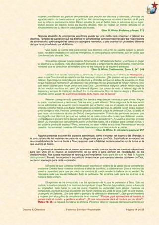 Diezmo & Ofrendas Federico Salvador Wadsworth Página 14 de 55
mujeres manifiesten su gratitud devolviéndole una porción en diezmos y ofrendas, ofrendas de
agradecimiento, de buena voluntad y pacíficas. Han de consagrar sus recursos al servicio de él, para
que su viña no permanezca árida. Deben estudiar lo que el Señor haría si estuviese en su lugar.
Deben llevarle en oración todos los asuntos difíciles. Han de revelar un interés altruista en el
fortalecimiento de su obra en todas partes del mundo.
Ellen G. White, Profetas y Reyes, 522
Ninguna situación de emergencia económica puede ser una razón para posponer o retener los
diezmos. Tampoco la suposición que los diezmos no son utilizados como corresponde (por los responsables
de administrarlo) podría esgrimirse como una razón para retenerlos, o para usarlos con un destino diferente
del que ha sido señalado por el Altísimo.
Que nadie se sienta libre para retener sus diezmos con el fin de usarlos según su propio
juicio. No debe emplearse en caso de emergencia, ni como parezca conveniente, aun en cosas que
conciernan a la obra de Dios…
Si nuestras iglesias quieren basarse firmemente en la Palabra del Señor, y ser fieles en pagar
su diezmo a su tesorería, más obreros serán animados a emprender la obra ministerial. Habría más
hombres que se dedicarían al ministerio si no se les hablase de la tesorería exhausta.
Ellen G. White, Testimonios, Tomo 9, 247, 249
Ustedes han estado reteniendo su dinero de la causa de Dios, lean el libro de Malaquías y
vean lo que Dios dice allí en relación con los diezmos y ofrendas. ¿No pueden ver que no es lo mejor
retener, bajo ninguna circunstancia, sus diezmos y ofrendas porque no están de acuerdo con todo
lo que hacen sus hermanos? Los diezmos y las ofrendas no son propiedad de ningún hombre, sino
que deben usarse para hacer cierta obra para Dios. Los ministros indignos podrán recibir algunos
de los medios reunidos así, pero ¿se atreverá alguien, por causa de esto, a retener algo de la
tesorería y encarar la maldición de Dios? Yo no me atrevería. Doy mi diezmo alegre y libremente,
diciendo, como David: “lo que hemos recibido de tu mano, eso te damos”.
Retener con egoísmo lo que es de Dios tiende a empobrecer nuestras propias almas. Hagan
su parte, mis hermanos y hermanas. Dios los ama, y está al timón. Si los negocios de la asociación
no se administran de acuerdo con lo requerido por el Señor, ese es el pecado de los que están
errando. El Señor no los va a hacer responsables a ustedes por eso, si ustedes hacen lo que pueden
para corregir el mal. Pero no cometan un pecado al retener lo que le pertenece a Dios. ¡Maldito el
que hace con indolencia la obra del Señor!, o engañosamente. Cuando las personas declaran que
no pagarán sus diezmos porque los medios no se usan como ellos creen que debieran usarse,
¿simpatizará el anciano de la iglesia o el ministro con los pecadores? ¿Ayudará al enemigo en esta
obra? ¿O investido con conocimiento, como un hombre sabio, irá a trabajar para corregir el mal, y
así quitar la piedra de tropiezo? Pero, hermanos, no sean infieles en su parte. Permanezcan en sus
puestos. No aumenten nuestras dificultades financieras por el descuido de su deber.
Ellen G. White, El ministerio pastoral, 297
Algunas personas excluyen los aspectos económicos, como el manejo del diezmo y las ofrendas, o
el uso cristiano de los restantes recursos de sus obligaciones para con Dios. Espiritualizan en exceso las
responsabilidades de hombre frente a Dios y suponen que la fidelidad no tiene relación con la forma en la
que usamos el dinero.
El egoísmo ha penetrado de tal manera en nuestro mundo que nos impide ver nuestras obligaciones
para con Dios en lo relativo al sostenimiento de su obra o para atender las necesidades de los
desfavorecidos. Nos cuesta reconocer el hecho que no tendríamos “nada para dar si él no” nos “lo hubiera
dado primero”. Po esto destacamos la importancia de reconocer que nuestros talentos provienen de Dios,
así como la energía para cada respiración.
El hecho de que vuestros nombres están inscritos en el libro de la iglesia no os convierte en
cristianos. Debéis llevar vuestros donativos al altar de sacrificio, y colaborar con Dios al máximo de
vuestra capacidad, para que por medio de vosotros él pueda revelar la belleza de su verdad. No
retengáis nada que sea del Salvador. Todo le pertenece. No tendríais nada para dar si él no os lo
hubiera dado primero.
El egoísmo se ha introducido y se ha apoderado de lo que le pertenece a Dios. Esto es
codicia, lo cual es idolatría. Los hombres monopolizan lo que Dios les ha prestado, como si fuera de
su propiedad, para hacer lo que les place. Cuando su capacidad para allegar riquezas es
complacida, piensan que sus posesiones los hacen valiosos a la vista de Dios. Esto es una trampa,
un engaño de Satanás. ¿De qué valen la pompa y la ostentación exteriores? ¿Qué ganan hombres
y mujeres con el orgullo y la complacencia de sí mismos? “Porque ¿qué aprovechará al hombre, si
ganare todo el mundo, y perdiere su alma? ¿O qué recompensa dará el hombre por su alma?”.
Mateo 16: 26. La riqueza mundanal es efímera. Podemos obtener riquezas eternas únicamente por
 