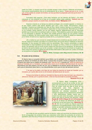 Diezmo & Ofrendas Federico Salvador Wadsworth Página 15 de 55
medio de Cristo. La riqueza que él nos concede escapa a todo cómputo. Habiendo encontrado a
Dios somos supremamente ricos en la contemplación de su tesoro. “Cosas que ojo no vio, ni oído
oyó, ni han subido en corazón de hombre, son las que Dios ha preparado para los que le aman”. 1
Corintios 2: 9.
Formulaos esta pregunta: ¿Qué estoy haciendo con los talentos del Señor? ¿Os estáis
colocando en una situación en la que se os pueden aplicar estas palabras: “Malditos sois con
maldición, porque vosotros, la nación toda, me habéis robado” Malaquías 3: 9?
Estamos viviendo en un tiempo de solemne privilegio y de cometido sagrado; un tiempo en
el que nuestro destino está siendo decidido para vida o para muerte. Recuperemos nuestra
sensatez. Vosotros que pretendéis ser hijos de Dios, llevad vuestros diezmos a su tesorería. Dad
ofrendas en forma voluntaria y abundante, según Dios os haya prosperado. Recordad que el Señor
os ha confiado ciertos talentos con los que debéis negociar diligentemente para él. Recordad
también que el siervo fiel no se atribuye nada a sí mismo. Toda alabanza y gloria son dadas al Señor:
Tú me entregaste tu depósito. No habría sido posible ganancia alguna sin que primero hubiese
habido un depósito. No habría podido haber ningún interés sin un capital. El capital fue adelantado
por el Señor. El éxito en los negocios procede de él, y a él pertenece la gloria.
¡Oh, si todos los que conocen la verdad obedecieran la enseñanza de esa verdad! ¿Por qué
son tan ciegos los hombres que están en el umbral mismo del mundo eterno? Hablando en términos
generales no hay escasez de medios entre los adventistas. Pero muchos adventistas no logran
comprender la responsabilidad que les asiste de cooperar con Dios y Cristo en la salvación de las
almas. No expresan ante el mundo el gran interés que Dios tiene en los pecadores. No aprovechan
al máximo las oportunidades que se les conceden. La lepra del egoísmo ha entrado en la iglesia. El
Señor Jesucristo sanará a la iglesia de esta terrible enfermedad si ella quiere ser curada. El remedio
se encuentra en el capítulo 58 de Isaías.
Ellen G. White, Consejos sobre Mayordomía Cristiana, 89, 90
6.4. El sostén de los ministros
El diezmo tiene un propósito definido que el Señor nos ha señalado con toda claridad. Sostener a
quienes se dedican al ministerio de salvar almas. Cuando Dios recuerda a Israel su obligación de devolver
el diezmo les indica que su destino es sostener a los “hijos de Levi” a quienes dio “todos los diezmos en
Israel por heredad, por su ministerio, por cuanto ellos sirven en el ministerio del tabernáculo de reunión”.
Recordemos que Dios separó a la tribu de Levi, por su fidelidad en el penoso asunto del becerro de oro,
tanto para el sacerdocio (para Aaron y sus descendientes) como para la obra del santuario terrenal.
Y he aquí yo he dado a los hijos de Leví todos los diezmos en Israel por heredad, por su
ministerio, por cuanto ellos sirven en el ministerio del tabernáculo de reunión.
Porque a los levitas he dado por heredad los diezmos de los hijos de Israel, que ofrecerán a
Jehová en ofrenda; por lo cual les he dicho: entre los hijos de Israel no poseerán heredad.
Números 18: 21, 24
El diezmo debía consagrarse única y
exclusivamente al uso de los levitas, la tribu que
había sido apartada para el servicio del santuario.
Pero de ningún modo era éste el límite de sus
contribuciones para fines religiosos. El
tabernáculo, como después el templo, se erigió
totalmente con ofrendas voluntarias; y para
sufragar los gastos de las reparaciones necesarias
y otros desembolsos, Moisés mandó que, en
ocasión de cada censo del pueblo, cada uno diera
medio siclo para el servicio del santuario. Véase
Éxodo 30: 12-16; 2 Reyes 12: 4, 5; 2 Crónicas 24:
4, 13. En el tiempo de Nehemías se hacía una
contribución anual para estos fines. Nehemías 10:
32, 33. De vez en cuando se ofrecían sacrificios
expiatorios y de agradecimiento a Dios. Estos eran
traídos en grandes cantidades durante las fiestas
anuales. Y se proveía generosamente para el
cuidado de los pobres.
Aun antes de que se pudiera reservar el diezmo, había que reconocer los derechos de Dios.
Se le consagraban los primeros frutos que maduraban entre todos los productos de la tierra. Se
apartaban para Dios las primicias de la lana cuando se trasquilaban las ovejas, del trigo cuando se
 