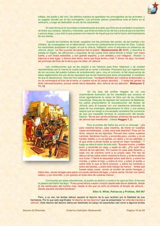Diezmo & Ofrendas Federico Salvador Wadsworth Página 16 de 55
trillaba, del aceite y del vino. De idéntica manera se apartaban los primogénitos de los animales; y
se pagaba rescate por el hijo primogénito. Las primicias debían presentarse ante el Señor en el
santuario, y luego se dedicaban al uso de los sacerdotes.
En esta forma se le recordaba constantemente al pueblo que Dios era el verdadero propietario
de todos sus campos, rebaños y manadas; que él les enviaba la luz del sol y la lluvia para la siembra
y para la siega, y que todo lo que poseían era creación de Aquel que los había hecho administradores
de sus bienes.
Cuando los hombres de Israel, cargados con las primicias del campo, de las huertas y los
viñedos, se congregaban en el tabernáculo, reconocían públicamente la bondad de Dios. Cuando
los sacerdotes aceptaban el regalo, el que lo ofrecía, hablando como si estuviera en presencia de
Jehová, decía: “un Siro a punto de perecer fué mi padre” (Deuteronomio 26: 5-11); y describía la
estada en Egipto, las aflicciones y angustias de las cuales Dios había librado a Israel “con mano
fuerte, y con brazo extendido, y con grande espanto, y con señales y con milagros”. Añadía: “y
trájonos a este lugar, y diónos esta tierra, tierra que fluye leche y miel. Y ahora, he aquí, he traído
las primicias del fruto de la tierra que me diste, oh Jehová”.
Las contribuciones que se les exigían a los hebreos para fines religiosos y de caridad
representaban por lo menos la cuarta parte de su renta o entradas. Parecería que tan ingente leva
de los recursos del pueblo hubiera de empobrecerlo; pero, muy al contrario, la fiel observancia de
estos reglamentos era uno de los requisitos que se les imponía para tener prosperidad. A condición
de que le obedecieran, Dios les hizo esta promesa: “increparé también por vosotros al devorador, y
no os corromperá el fruto de la tierra; ni vuestra vid en el campo abortará.... Y todas las gentes os
dirán bienaventurados; porque seréis tierra deseable, dice Jehová de los ejércitos”. Malaquías 3:
11, 12.
En los días del profeta Haggeo se vio una
sorprendente ilustración de los resultados que produce el
privar egoístamente la causa de Dios aun de las ofrendas
voluntarias. Después de regresar del cautiverio de Babilonia,
los judíos emprendieron la reconstrucción del templo de
Jehová; pero al tropezar con una resistencia obstinada de
parte de sus enemigos, abandonaron la obra; y una severa
sequía que los redujo a una escasez verdadera los convenció
de que era imposible terminar la construcción del templo.
Dijeron: “No es aún venido el tiempo, el tiempo de que la casa
de Jehová sea reedificada”. (Véase Haggeo 1, 2)
Pero el profeta del Señor les envió un mensaje: “¿Es
para vosotros tiempo, para vosotros, de morar en vuestras
casas enmaderadas, y esta casa está desierta? Pues así ha
dicho Jehová de los ejércitos: Pensad bien sobre vuestros
caminos. Sembráis mucho, y encerráis poco; coméis, y no os
hartáis; bebéis, y no os saciáis; os vestís, y no os calentáis, y
el que anda a jornal recibe su jornal en trapo horadado”. Y
luego se daba la razón de todo esto: “Buscáis mucho, y halláis
poco; y encerráis en casa, y soplo en ello. ¿Por qué? dice
Jehová de los ejércitos. Por cuanto mi casa está desierta, y
cada uno de vosotros corre a su propia casa. Por eso se
detuvo de los cielos sobre vosotros la lluvia, y la tierra detuvo
sus frutos. Y llamé la sequedad sobre esta tierra, y sobre los
montes, y sobre el trigo, y sobre el vino, y sobre el aceite, y
sobre todo lo que la tierra produce, y sobre los hombres y
sobre las bestias, y sobre todo trabajo de manos”. “Antes que
fuesen estas cosas, venían al montón de veinte hanegas, y
había diez; venían al lagar para sacar cincuenta cántaros del lagar, y había veinte. Os herí con viento
solano, y con tizoncillo, y con granizo en toda obra de vuestras manos”.
Conmovido por estas advertencias, el pueblo se dedicó a construir la casa de Dios. Entonces
la palabra del Señor les llegó: “Pues poned ahora vuestro corazón desde este día en adelante, desde
el día veinticuatro del noveno mes, desde el día que se echó el cimiento al templo de Jehová...
Desde aqueste día daré bendición”.
Ellen G. White, Patriarcas y Profetas, 565-567
Pero, a su vez, los levitas debían separar el diezmo de lo que recibían por la fidelidad de sus
hermanos. Por lo que esto significaba “el diezmo de los diezmos” que se presentaba “en ofrenda mecida a
Jehová”. Este diezmo del diezmo debía ser destinado al cuerpo de sacerdotes (así como a algunos levitas
 