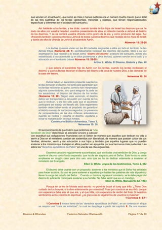 Diezmo & Ofrendas Federico Salvador Wadsworth Página 17 de 55
que servían en el santuario), que como es más o menos evidente era un número mucho menor que el total
de las tres subtribus de los levitas (gersonitas, meraritas y coatitas, que tenían responsabilidades
específicas y diferentes en el cuidado del santuario).
Así hablarás a los levitas, y les dirás: cuando toméis de los hijos de Israel los diezmos que os he
dado de ellos por vuestra heredad, vosotros presentaréis de ellos en ofrenda mecida a Jehová el diezmo
de los diezmos. Y se os contará vuestra ofrenda como grano de la era, y como producto del lagar. Así
ofreceréis también vosotros ofrenda a Jehová de todos vuestros diezmos que recibáis de los hijos de Israel;
y daréis de ellos la ofrenda de Jehová al sacerdote Aarón.
Números 18: 26-28
Los levitas (quienes vivían en las 48 ciudades asignadas a ellos en todo el territorio de las
demás tribus (Números 35: 7), periódicamente recogían los diezmos del pueblo. Ellos a su vez
diezmaban lo que recibían y lo traían como “diezmo del diezmo” al tesoro del santuario, donde era
redistribuido a los sacerdotes (y en años posteriores a otros levitas), quienes servían en el culto y la
adoración en el santuario (véase Números 18: 26-28).
Arthur L. White, El Diezmo, Historia y Uso, 40
y que estaría el sacerdote hijo de Aarón con los levitas, cuando los levitas recibiesen el
diezmo; y que los levitas llevarían el diezmo del diezmo a la casa de nuestro Dios, a las cámaras de
la casa del tesoro.
Nehemías 10: 38
Debía haber un sacerdote presente cuando los
levitas tomaran el diezmo, no tanto para garantizar que
los levitas recibieran su parte, como lo han interpretado
algunos comentadores, sino para asegurar la parte de
los sacerdotes, el diezmo del diezmo de los levitas
(Números 18: 26). Según este versículo, el diezmo
debía ser transportado a Jerusalén por cuenta de los
que lo recibían, y era tan sólo justo que el sacerdote
participara del trabajo de llevarlo allí. Este reglamento
también debe haber tenido el propósito de garantizar
el debido manejo de los fondos sagrados. La presencia
de representantes de las dos órdenes eclesiásticas
cuando se recibía y repartía el diezmo, ayudaría a
evitar la malversación de esos fondos.
Comentario Bíblico Adventista, Tomo 3,
Nehemías 10: 38
El reconocimiento de que todo lo que recibimos es “una
bendición de Dios” debe llevar al adorador sincero a calcular
con exactitud sus obligaciones financieras con el Señor de manera que aquellos que dedican su vida a
servir a Dios en el ministerio puedan ser sostenidos con liberalidad, de manera que puedan cuidar de sus
familias, alimentar, vestir y dar educación a sus hijos y también que aquellos lugares que no puedan
sostener a los ministros que trabajan en ellos puedan ser apoyados por sus hermanos más pudientes. Lea
sobre los “derechos apostólicos de Pablo” en una de las citas siguientes.
Examine cada uno regularmente sus entradas, que son todas una bendición de Dios, y ponga
aparte el diezmo como fondo separado, que ha de ser sagrado para el Señor. Este fondo no debe
emplearse en ningún caso para otro uso; sino que se ha de dedicar solamente a sostener al
ministerio del Evangelio.
Ellen G. White, Joyas de los testimonios, Tomo 2, 562
El diezmo debe usarse con un propósito: sostener a los ministros que el Señor ha señalado
para hacer su obra. Su uso es para sostener a aquellos que hablan las palabras de vida al pueblo y
llevan la carga del rebaño del Señor… Cuando un hombre ingresa al ministerio, se le debe pagar del
diezmo lo suficiente como para sostener a su familia. No debe sentir que es un mendigo.
Ellen G. White, Manuscrito 82, 1904
Porque en la ley de Moisés está escrito: no pondrás bozal al buey que trilla. ¿Tiene Dios
cuidado de los bueyes, o lo dice enteramente por nosotros? Pues por nosotros se escribió; porque
con esperanza debe arar el que ara, y el que trilla, con esperanza de recibir del fruto. Si nosotros
sembramos entre vosotros lo espiritual, ¿es gran cosa si segáremos de vosotros lo material?
1 Corintios 9: 9-11
1 Corintios 9 trata el tema de los “derechos apostólicos de Pablo”, en un contexto en el que
se respira una “crisis de autoridad”, la cual se despliega a partir del capítulo 8. De una manera
 