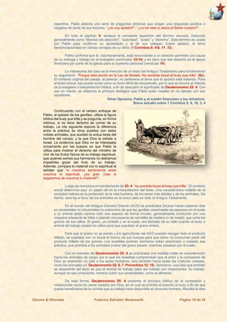 Diezmo & Ofrendas Federico Salvador Wadsworth Página 18 de 55
repentina, Pablo elabora una serie de preguntas retóricas que exigen una respuesta positiva o
negativa de parte de sus lectores: “¿no soy apóstol?”, “¿no he visto a Jesús el Señor nuestro?”.
En todo el capítulo 9, destaca la constante repetición del término exousía, traducido
generalmente como “libertad (de elección)”, “autoridad”, “poder” y “derecho”. Este término es usado
por Pablo para confirmar su apostolado y el de sus colegas. Como apóstol, él tenía
derecho/autoridad en ciertas ventajas de su oficio (1 Corintios 9: 4-6, 11 ,12).
Pablo confirma que él, voluntariamente, está renunciando a un derecho permitido por causa
de su entrega y trabajo en el evangelio (versículos 12-14) y es claro que ese derecho es el apoyo
financiero por parte de la iglesia para su sustento personal (versículo 14).
Lo interesante del caso es la mención de un texto del Antiguo Testamento para fundamentar
su argumento: “Porque está escrito en la Ley de Moisés: No pondrás bozal al buey que trilla” (BJ).
El contexto original del pasaje, al parecer, no pertenece al tema que el apóstol está tratando. Para
el lector actual, eso puede sonar como un texto difícil de comprender, por lo que se recurre al método
de la exegesis o interpretación bíblica, a fin de descubrir el significado de Deuteronomio 25: 4. Con
eso en mente, se obtendrá el principio teológico que Pablo quiso resaltar en su debate con sus
opositores.
Omar Ojanama, Pablo y el sostén financiero a los ministros:
Breve estudio sobre 1 Corintios 9: 9, 10, 3, 4
Continuando con el certero enfoque de
Pablo, el apóstol de los gentiles, utiliza la figura
bíblica del buey que trilla y se pregunta, en forma
retórica, si no tiene derecho de comer de su
trabajo. La cita siguiente expone la diferencia
entre la práctica de otros pueblos con estos
nobles animales, que auxilian la ardua tarea del
hombre del campo, y la que Dios le señala a
Israel. La evidencia que Dios no se interesaba
únicamente por los bueyes es que Pablo la
utiliza para mostrar el derecho del ministro de
vivir de los frutos físicos de su trabajo espiritual,
que quienes somos sus hermanos no debíamos
impedirles gozar del fruto de su trabajo.
Además, compara lo material con lo espiritual al
señalar que “si nosotros sembramos entre
vosotros lo espiritual, ¿es gran cosa si
segáremos de vosotros lo material?”.
Luego se menciona el mandamiento de 25: 4: “no pondrás bozal al buey que trilla”. El contexto
social determina aquí un papel útil en la interpretación del texto. Una característica notable de la
sociedad hebrea es la protección de la vida humana, de los seres más débiles y de los animales. De
hecho, esta ley a favor de los animales es el único caso en todo el Antiguo Testamento.
En el mundo del Antiguo Cercano Oriente (ACO) se practicaba (incluso hasta nuestros días
en sociedades no industriales) la costumbre de que las gavillas cosechadas se esparzan en el suelo
y un animal atado camine todo ese espacio de forma circular, generalmente conducido por una
maquina artesanal de trillar o jalando una especie de carretilla de madera (o de metal), que corte los
granos de sus tallos. El grano, ya cortado y en el suelo, era liberado de su tallo cuando el buey o
animal de trabajo pisaba los tallos para que expulsen el grano entero.
Para que el grano no se pierda y los agricultores del ACO puedan recoger todo el producto
trillado, se sujetaba con un bozal el hocico de sus bueyes para que estos no consuman parte del
producto trillado de los granos. Los israelitas podrían asimismo haber practicado o copiado esa
práctica, que prohibía a los animales probar del grano pisado, mientras pasaban por el suelo.
Con el mandato de Deuteronomio 25: 4 se practicaba una medida noble de consideración
hacia los animales de carga, por lo que los israelitas comprendían que el amor y la compasión de
Dios se extendían no sólo a los seres humanos, sino también hacia todas las criaturas creadas,
como los animales (cf. Deuteronomio 22: 6, 7; Proverbios 12: 10). Asimismo, una idea que también
se desprende del texto es que el animal de trabajo debe ser tratado con misericordia. Su trabajo,
aunque no sea consciente, merece cubrir sus necesidades, como el alimento.
De esta forma, Deuteronomio 25: 4 presenta el principio bíblico de la compasión y
misericordia hacia los seres creados por Dios, en el cual se prohíbe el estorbo al buey a fin de que
pueda beneficiarse de la comida que su trabajo hace disponible al consumo humano. Resalta la idea
 
