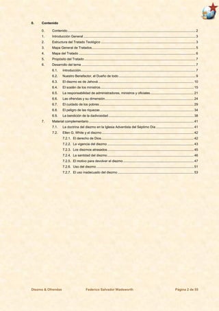 Diezmo & Ofrendas Federico Salvador Wadsworth Página 2 de 55
0. Contenido
0. Contenido.......................................................................................................................................... 2
1. Introducción General ......................................................................................................................... 3
2. Estructura del Tratado Teológico ......................................................................................................3
3. Mapa General de Tratados................................................................................................................ 5
4. Mapa del Tratado .............................................................................................................................. 6
5. Propósito del Tratado ........................................................................................................................ 7
6. Desarrollo del tema ........................................................................................................................... 7
6.1. Introducción............................................................................................................................ 7
6.2. Nuestro Benefactor, el Dueño de todo ................................................................................... 9
6.3. El diezmo es de Jehová ....................................................................................................... 10
6.4. El sostén de los ministros..................................................................................................... 15
6.5. La responsabilidad de administradores, ministros y oficiales............................................... 21
6.6. Las ofrendas y su dimensión................................................................................................ 24
6.7. El cuidado de los pobres...................................................................................................... 29
6.8. El peligro de las riquezas ..................................................................................................... 34
6.9. La bendición de la dadivosidad............................................................................................ 38
7. Material complementario ................................................................................................................. 41
7.1. La doctrina del diezmo en la Iglesia Adventista del Séptimo Día......................................... 41
7.2. Ellen G. White y el diezmo ................................................................................................... 42
7.2.1. El derecho de Dios.................................................................................................... 42
7.2.2. La vigencia del diezmo ............................................................................................. 43
7.2.3. Los diezmos atrasados ............................................................................................. 45
7.2.4. La santidad del diezmo ............................................................................................. 46
7.2.5. El motivo para devolver el diezmo ............................................................................ 47
7.2.6. Uso del diezmo ......................................................................................................... 51
7.2.7. El uso inadecuado del diezmo .................................................................................. 53
 