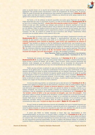 Diezmo & Ofrendas Federico Salvador Wadsworth Página 20 de 55
sobre un asunto menor, en un asunto de la misma clase, pero en casos de mayor importancia, la
legislación más grande podría solucionarse a partir de la legislación de menor clase. Al parecer,
Pablo ha usado el principio del qal wahommer para sustentar el argumento de 1 Corintios 9: 9,10.
Luego, aplica esta idea al maestro o ministro cristiano y su derecho de recibir apoyo material de la
iglesia como producto del esfuerzo misionero.
De hecho, a fin de enfatizar el derecho apostólico de recibir apoyo financiero de la iglesia,
Pablo desarrolla aún más su argumento al poner a un lado el fondo literal de Deuteronomio 25: 4
en favor de un contexto figurativo: “¿Acaso tiene Dios especial cuidado de los bueyes?” De manera
similar al buey que trilla, aquellos que trabajan para producir el alimento espiritual (el fruto del
evangelio) para los creyentes cristianos tienen todo el derecho de recibir adecuada compensación
por sus labores. Pablo no resalta el hecho de que Dios no se preocupe de los bueyes, sino que la
ley mosaica, como base teológica para la mayordomía cristiana, se puede aplicar también a seres
humanos. Por ello, se confirma la verdad de que la Escritura (del Antiguo Testamento) ofrece
principios que se pueden aplicar a todo aspecto de la vida.
Por otro lado, la misma comprensión que Pablo tenía del Antiguo Testamento le permite usar
Deuteronomio 25: 4 no tanto como una “alegoría” o “espiritualización” del texto, sino como un
mandato de tipo práctico y funcional. Este punto se ve reforzado por la declaración de 9: 11: “si
nosotros sembramos entre vosotros lo espiritual, ¿será mucho que cosechemos de vosotros lo
material?” Aquí también se observa un tipo de interpretación qal wahommer, que consistía en que,
si algo era cierto en una escala física (lo material) ciertamente sería lo mismo en la escala abstracta
(lo espiritual); si los que aran con esperanza esperan obtener su alimento de la cosecha (versículo.
10), los misioneros deberían esperar igualmente el beneficio de su cosecha espiritual. Esta idea se
empalma con el consejo del apóstol en 9: 14: “Así también ordenó [diétazen] el Señor a los que
anuncian el evangelio, que vivan del evangelio”, es decir, del ministerio evangélico.
Omar Ojanama, Pablo y el sostén financiero a los ministros:
Breve estudio sobre 1 Corintios 9: 9, 10, 7-11
Partiendo del contexto del Antiguo Testamento de 1 Corintios 9: 9, 10, el mandato de
Deuteronomio 25: 4, se puede notar que dicho pasaje realza la compasión y misericordia humanos
hacia el buey o animal de trabajo, que al trillar o pisar el grano, podía consumir libremente del
alimento crudo trabajado por su esfuerzo, satisfaciendo así su necesidad de alimentación. El
principio contenido es el derecho de un ser vivo de beneficiarse de los efectos de su trabajo.
Pablo usa ese principio al aplicarlo al caso del derecho de los predicadores del evangelio y
ministros de la iglesia para su respectiva sustentación financiera, de paso confirmando su propio
derecho apostólico de recibir la ayuda correspondiente por sus labores misioneras. Asimismo, los
ministros de la Palabra tienen el derecho de esperar aquella ayuda financiera de parte de aquellos
que han llegado a tener un conocimiento salvífico de Jesús a través de su ministerio (Romanos 15:
27). Pareciera que el apóstol estuviera diciendo: “si los animales —según el Antiguo Testamento—
tienen el derecho de comer cuando trabajan en el campo, ¡Cuánto más los seres humanos, que son
hechos a la imagen de Dios tienen el mismo derecho!”.
A la luz de estos argumentos, se comprende que la idea del texto de 1 Corintios 9: 9, 10 es
el deber de la iglesia en proveer para la obra pastoral y misionera. Esto se puede explicar según la
declaración de 1 Corintios 9: 4 “¿Acaso no tenemos derecho a comer y beber?” Con esto Pablo
está afirmando que él tiene tanto derecho como otro apóstol de obtener su comida y bebida por su
trabajo ministerial, aun como si fuera casado y tomara una esposa por compañía en sus viajes
misioneros. Esto es respaldado de manera determinante por la declaración de 1 Corintios 9: 14:
“Así también ordenó el Señor a los que anuncian el evangelio, que vivan del evangelio”. Este
argumento halla su contexto paralelo en los Sinópticos, cuando Jesús envió a sus discípulos en sus
mini-giras misioneras y les dio instrucciones a seguir en su actividad de proclamar el evangelio.
Quizás Pablo tenía en mente esas instrucciones al escribir su epístola, en la cual afirma que era
totalmente permitido obtener su sustento diario de parte de aquellos que los alojaban o eran
ministrados por ellos, pues “el obrero es digno de su salario” (Mateo 10: 10; Lucas 10: 7).
Es aquí donde se resalta entonces el asunto de la fidelidad. Así como el apóstol requiere que
la tarea apostólica demande una remuneración material de parte de la congregación, en el contexto
actual la iglesia necesita un sistema de mayordomía para hacer eso realidad. Eso está de acuerdo
a lo que “ordenó el Señor a los que anuncian el evangelio, que vivan del evangelio”.
A pesar que Pablo no estaba dispuesto a hacer algo que desacreditara la obra
ministerial/apostólica, él pronuncia un principio bíblico y teológico en 1 Corintios 9: 9, 10 que es
válido para la práctica eclesial del sustento financiero ministerial y, por ende, de la validez del diezmo
en nuestros días, como elemento importante en el avance de la obra y la motivación para la práctica
de una mayordomía personal responsable. Por ello, el objetivo del presente trabajo es cumplido al
sustentar bíblica y teológicamente el asunto del apoyo financiero para la obra pastoral y la respectiva
 