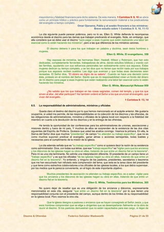 Diezmo & Ofrendas Federico Salvador Wadsworth Página 21 de 55
mayordomía y fidelidad financiera para dicho sistema. De esta manera, 1 Corintios 9: 9, 10 se ubica
como un principio bíblico y práctico para fundamentar la remuneración material a los predicadores
del evangelio a tiempo completo.
Omar Ojanama, Pablo y el sostén financiero a los ministros:
Breve estudio sobre 1 Corintios 9: 9, 10, 11-13
La cita siguiente puede parecer polémica, pero no lo es. Ellen G. White defiende la recompensa
económica desde el diezmo para las damas que trabajan predicando el evangelio. Note, sin embargo, que
ella considera que se debe usar el diezmo “para pagar a esas mujeres que están realizando una labor tan
esencial como lo están haciendo los ministros”, pero a las que diferencia de los ministros varones.
El diezmo debiera ir para los que trabajan en palabra y doctrina, sean éstos hombres o
mujeres.
Ellen G. White, El evangelismo, 359
Hay esposas de ministros, las hermanas Starr, Haskell, Wilson y Robinson, que han sido
dedicadas, completamente fervientes, trabajadoras de alma, dando estudios bíblicos y orando con
las familias, ayudando con sus esfuerzos personales tan exitosamente como sus esposos. Estas
mujeres dedican su tiempo completo, y se les dice que no tienen que recibir nada por sus trabajos
porque sus esposos reciben sueldos. Les digo que avancen y que todas esas decisiones sean
revisadas. El Señor dice, “El obrero es digno de su salario”. Cuando se hace una decisión como
ésta, protesto en el nombre del Señor. Siento que es mi responsabilidad crear un fondo del dinero
de mi diezmo para pagar a esas mujeres que están realizando una labor tan esencial como lo están
haciendo los ministros.
Ellen G. White, Manuscript Release 959
¿No sabéis que los que trabajan en las cosas sagradas, comen del templo, y que los que
sirven al altar, del altar participan? Así también ordenó el Señor a los que anuncian el evangelio, que
vivan del evangelio.
1 Corintios 9: 13, 14
6.5. La responsabilidad de administradores, ministros y oficiales
Queda claro el destino del diezmo por lo que hemos mencionado en el acápite anterior. Me gustaría
ocuparme, si usted me permite, de las responsabilidades en la colección de los diezmos y las ofrendas, de
las obligaciones de administradores, ministros y oficiales de la iglesia local con respecto a la fidelidad del
miembro en cuanto a la devolución de los diezmos y en la entrega de las ofrendas.
He tenido la oportunidad de dar conferencias para los administradores de uniones, asociaciones y
misiones dentro y fuera de mi país. Y muchos de ellos se sorprenden de la existencia de las dos citas
siguientes del Espíritu de Profecía. Quisiera que usted las analice conmigo. Veamos la primera. En ella, la
Sierva del Señor dice que muchos “presidentes” de campo “no atienden su trabajo específico”, que no es
como muchos suponen predicar el evangelio, ganar almas o acciones semejantes, todas loables y
necesarias para el cumplimiento de la misión de la iglesia.
La cita además señala que es “su trabajo específico” como si quisiera decir la razón de su existencia
como administrador. Dice, con todas sus letras, que ese “trabajo específico” es “vigilar para que los ancianos
y los diáconos de las iglesias hagan su obra en ellas, tratando de que entre un diezmo fiel en la tesorería”.
Para mí es una cita terminante. No admite una interpretación diferente. El presidente de un campo tiene un
“trabajo específico” y es que los oficiales “de las iglesias hagan su obra en ellas, tratando de que entre un
diezmo fiel en la tesorería”. Yo entiendo, y ninguno de los pastores, presidentes, secretarios o tesoreros
que me han escuchado han refutado esta comprensión del tema, que esta es la tarea clave del presidente
y que tiene como estrechos colaboradores a los oficiales de las iglesias locales, a los que debía supervisar,
por los medios que le parezca conveniente, en el logro de este importante objetivo.
Muchos presidentes de asociación no atienden su trabajo específico, es a saber, vigilar para
que los ancianos y los diáconos de las iglesias hagan su obra en ellas, tratando de que entre un
diezmo fiel en la tesorería.
Ellen G. White, Testimonios para los Ministros, 305
No quiero dejar de resaltar que es una obligación de los ancianos y diáconos, expresamente
mencionados en esta cita, asegurar “que entre un diezmo fiel en la tesorería” por lo que tienen una
responsabilidad conjunta con el presidente del campo, aunque dentro de los límites de su responsabilidad
en la iglesia local. Pero veamos la otra cita.
Que la iglesia designe a pastores o ancianos que se hayan consagrado al Señor Jesús, y que
esos hombres comprendan que se elige a dirigentes que se desempeñarán fielmente en la obra de
reunir el diezmo. Si los pastores demuestran que no están capacitados para ese cargo, si dejan de
 