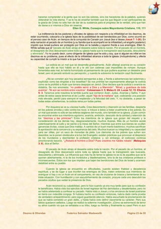Diezmo & Ofrendas Federico Salvador Wadsworth Página 23 de 55
hacerse comprender a la gente que no son los oidores, sino los hacedores de la palabra, quienes
obtendrán la vida eterna. Y se le ha de enseñar también que los que lleguen a ser participantes de
la gracia de Cristo no sólo han de dar de su sustancia para el progreso de la verdad, sino que han
de darse a sí mismos a Dios sin reserva.
Ellen G. White, Consejos sobre Mayordomía Cristiana, 110, 111
La indiferencia de los pastores y oficiales de iglesia con respecto a la infidelidad en los diezmos, de
estar ocurriendo, colocaría a la iglesia lejos de la posibilidad de ser bendecidos por Dios, como ocurrió en
el penoso caso de Acán, en tiempos de la conquista de Canaán por Josué (lea si desea Josué 7: 1-26). En
esta narración el pecado de un hombre (y su familia que le acompañó en la infidelidad y el engaño posterior)
impidió que Israel pudiera ser protegido por Dios en la batalla y cayeron frente a sus enemigos. Ellen G.
White señala que el “pecado de Acán atrajo el desastre sobre toda la nación. Por el pecado de un hombre,
el desagrado de Dios descansará sobre toda su iglesia hasta que la transgresión sea buscada, descubierta
y eliminada”. Yo no puedo decir, como dirigente de iglesia que he sido y soy, que si alguien es infiel en los
diezmos es su problema, pues el efecto de la infidelidad alcanza a toda la iglesia (incluyéndome) y afecta
su capacidad de cumplir la misión a la que fue llamada.
La codicia es un mal que se desarrolla gradualmente. Acán albergó avaricia en su corazón
hasta que ella se hizo hábito en él y le ató con cadenas casi imposibles de romper. Aunque
fomentaba este mal, le habría horrorizado el pensamiento de que pudiera acarrear un desastre para
Israel; pero el pecado embotó su percepción, y cuando le sobrevino la tentación cayó fácilmente.
¿No se cometen aún hoy pecados semejantes a ése, y frente a advertencias tan solemnes y
explícitas como las dirigidas a los israelitas? Se nos prohíbe tan expresamente albergar la codicia
como se le prohibió a Acán que tomara despojos en Jericó. Dios declara que la codicia o avaricia es
idolatría. Se nos amonesta: “no podéis servir a Dios y a Mammón”. “Mirad, y guardaos de toda
avaricia”. “Ni aún se nombre entre vosotros”. Colosenses 3: 5; Mateo 6: 24; Lucas 12: 15; Efesios
5: 3. Tenemos ante nosotros la terrible suerte que corrieron Acán, Judas, Ananías y Safira. Y aun
antes de estos casos tenemos el de Lucifer, aquel “hijo de la mañana” que, codiciando una posición
más elevada, perdió para siempre el resplandor y la felicidad del cielo. Y, no obstante, a pesar de
todas estas advertencias, la codicia reina por todas partes.
Por doquiera se ve su viscosa huella. Crea descontento y disensión en las familias; despierta
en los pobres envidia y odio contra los ricos; e induce a éstos a tratar cruelmente a los pobres. Es
un mal que existe no sólo en las esferas seglares del mundo, sino también en la iglesia. ¡Cuán común
es encontrar entre sus miembros egoísmo, avaricia, ambición, descuido de la caridad y retención de
los “diezmos y las primicias”! Entre los miembros de la iglesia que gozan del respeto y la
consideración de los demás hay, desgraciadamente, muchos Acanes. Más de un hombre asiste
ostentosamente al culto y se sienta a la mesa del Señor, mientras que entre sus bienes se ocultan
ganancias ilícitas, cosas que Dios maldijo. A cambio de un buen manto babilónico, muchos sacrifican
la aprobación de la conciencia y su esperanza del cielo. Muchos truecan su integridad y su capacidad
para ser útiles, por un saco de monedas de plata. Los clamores de los pobres que sufren son
desoídos; se le ponen obstáculos a la luz del Evangelio; existen prácticas que provocan el desprecio
de los mundanos y desmienten la profesión cristiana; y, sin embargo, el codicioso continúa
amontonando tesoros. “¿Robará el hombre a Dios? Pues vosotros me habéis robado” (Malaquías
3: 8), dice el Señor.
El pecado de Acán atrajo el desastre sobre toda la nación. Por el pecado de un hombre, el
desagrado de Dios descansará sobre toda su iglesia hasta que la transgresión sea buscada,
descubierta y eliminada. La influencia que más ha de temer la iglesia no es la de aquellos que se le
oponen abiertamente, ni la de los incrédulos y blasfemadores, sino la de los cristianos profesos e
inconsecuentes. Estos son los que impiden que bajen las bendiciones del Dios de Israel y acarrean
debilidad entre su pueblo.
Cuando la iglesia se encuentra en dificultades, cuando existen frialdad y decadencia
espiritual, y se da lugar a que triunfen los enemigos de Dios, traten entonces sus miembros de
averiguar si hay o no un Acán en el campamento, en vez de cruzarse de brazos y lamentarse de su
triste situación. Con humillación y con escudriñamiento de corazón, procure cada uno descubrir los
pecados ocultos que vedan la presencia de Dios.
Acán reconoció su culpabilidad, pero lo hizo cuando ya era muy tarde para que su confesión
le beneficiara. Había visto los ejércitos de Israel regresar de Hai derrotados y desalentados; pero no
se había adelantado a confesar su pecado. Había visto a Josué y a los ancianos de Israel postrarse
en tierra con indecible congoja. Si hubiera hecho su confesión entonces, habría dado cierta prueba
de verdadero arrepentimiento; pero siguió guardando silencio. Había escuchado la proclamación de
que se había cometido un gran delito, y hasta había oído definir claramente su carácter. Pero sus
labios quedaron sellados. Luego se realizó la solemne investigación. ¡Cómo se estremeció de terror
su alma cuando vio que se señalaba a su tribu, luego su familia y finalmente su casa! Pero ni aun
 