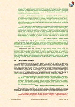 Diezmo & Ofrendas Federico Salvador Wadsworth Página 24 de 55
entonces dejó oír su confesión, hasta que el dedo de Dios le tocó, por así decirlo. Entonces, cuando
su pecado ya no pudo ocultarse, reconoció la verdad. ¡Cuán a menudo se hacen semejantes
confesiones! Hay una enorme diferencia entre admitir los hechos una vez probados, y confesar los
pecados que sólo nosotros y Dios conocemos. Acán no hubiera confesado su pecado si con ello no
hubiera esperado evitar las consecuencias.
Pero su confesión sólo sirvió para demostrar que su castigo era justo. No se había arrepentido
en verdad de su pecado; no había sentido contrición, ni cambiado de propósito, ni aborrecía lo malo.
Así también formularán sus confesiones los culpables cuando estén delante del tribunal de Dios,
después que cada caso haya sido decidido para la vida o para la muerte. Las consecuencias que
incumban a cada pecador le arrancarán un reconocimiento de su pecado. Lo impondrá a su alma el
espantoso sentido de condenación y la horrenda expectativa del juicio. Pero las tales confesiones
no pueden salvar al pecador.
Como Acán, muchos se sienten seguros mientras pueden ocultar sus transgresiones a sus
semejantes, y se lisonjean de que Dios no es tan estricto que note la iniquidad. Demasiado tarde,
sus pecados los denunciarán en aquel día cuando ya no podrán ser expiados con sacrificio ni
ofrenda. Cuando se abran los registros del cielo, el Juez no declarará con palabras su culpa a los
hombres, sino que le bastará con lanzar una mirada penetrante, que evocará vívidamente toda
acción y toda transacción de la vida, en la memoria del obrador de iniquidad. La persona no tendrá
que ser buscada por su tribu y luego su familia, como en tiempo de Josué, sino que sus propios
labios confesarán su vergüenza. Los pecados ocultos al conocimiento de los hombres serán
entonces proclamados al mundo entero.
Ellen G. White, Patriarcas y Profetas, 530-533
Se nos reitera que cuando “la iglesia se encuentra en dificultades, cuando existen frialdad y
decadencia espiritual, y se da lugar a que triunfen los enemigos de Dios, traten entonces sus miembros de
averiguar si hay o no un Acán en el campamento, en vez de cruzarse de brazos y lamentarse de su triste
situación. Con humillación y con escudriñamiento de corazón, procure cada uno descubrir los pecados
ocultos que vedan la presencia de Dios”.
Lamentablemente, como Acán, “muchos se sienten seguros mientras pueden ocultar sus
transgresiones a sus semejantes, y se lisonjean de que Dios no es tan estricto que note la iniquidad.
Demasiado tarde, sus pecados los denunciarán en aquel día cuando ya no podrán ser expiados con
sacrificio ni ofrenda. Cuando se abran los registros del cielo, el Juez no declarará con palabras su culpa a
los hombres, sino que le bastará con lanzar una mirada penetrante, que evocará vívidamente toda acción
y toda transacción de la vida, en la memoria del obrador de iniquidad. La persona no tendrá que ser buscada
por su tribu y luego su familia, como en tiempo de Josué, sino que sus propios labios confesarán su
vergüenza”.
6.6. Las ofrendas y su dimensión
Nos hemos concentrado en los primeros acápites en el tema de los diezmos, su pertenencia,
importancia, destino y las responsabilidades en el acopio de los mismos. Solamente hemos hecho, si hay
alguna, una escasa referencia al tema de las ofrendas voluntarias para impulsar la obra del Señor en esta
tierra. Veremos la importancia de las ofrendas, y como percibimos que es nuestra obligación (sí… leyó bien)
contribuir a sostener la obra de Dios con el 90% remanente. Hay personas en la iglesia que casi consideran
una ofensa hablar de economía, de dinero, de gastos, en la iglesia y piensan que se oscurece el mensaje
cuando se hace eso. Por si todo lo que hemos dicho hasta ahora no cambia esta percepción siga adelante
con los argumentos siguientes, empezando por la cita siguiente donde se menciona que se debe dar “el
dinero necesario” para la obra de Dios y este dinero “debe ser colocado en la tesorería” para ello.
Si en realidad tenemos la verdad para estos últimos días, ésta debe ser llevada a cada nación,
tribu, lengua y pueblo. Dentro de poco los vivos y los muertos serán juzgados según sus obras
hechas en el cuerpo, y la ley de Dios es la norma por medio de la que serán probados. Por lo tanto,
ahora deben ser advertidos; la ley de Dios debe ser vindicada y puesta ante ellos como un espejo.
Para llevar a cabo esta obra se necesitan recursos financieros. Sé que los tiempos son difíciles y
que no hay mucho dinero; pero la verdad debe ser esparcida y el dinero necesario para extenderla
debe ser colocado en la tesorería...
Ellen G. White, Consejos sobre Mayordomía Cristiana, 43, 44
Cuando Nehemías, un gran líder en el retorno de Israel a Jerusalem después del cautiverio
babilónico, reconstruyó el templo no dejo de organizar la provisión suficiente para que nuevo templo pudiera
ser mantenido y diera la honra debida al gran nombre de Dios. Vea lo específico que fue con el presupuesto.
Nos impusimos además por ley, el cargo de contribuir cada año con la tercera parte de un
siclo para la obra de la casa de nuestro Dios; para el pan de la proposición y para la ofrenda continua,
para el holocausto continuo, los días de reposo, las nuevas lunas, las festividades, y para las cosas
 