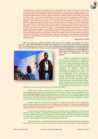 Diezmo & Ofrendas Federico Salvador Wadsworth Página 25 de 55
santificadas y los sacrificios de expiación por el pecado de Israel, y para todo el servicio de la casa
de nuestro Dios. Echamos también suertes los sacerdotes, los levitas y el pueblo, acerca de la
ofrenda de la leña, para traerla a la casa de nuestro Dios, según las casas de nuestros padres, en
los tiempos determinados cada año, para quemar sobre el altar de Jehová nuestro Dios, como está
escrito en la ley. Y que cada año traeríamos a la casa de Jehová las primicias de nuestra tierra, y
las primicias del fruto de todo árbol. Asimismo los primogénitos de nuestros hijos y de nuestros
ganados, como está escrito en la ley; y que traeríamos los primogénitos de nuestras vacas y de
nuestras ovejas a la casa de nuestro Dios, a los sacerdotes que ministran en la casa de nuestro
Dios; que traeríamos también las primicias de nuestras masas, y nuestras ofrendas, y del fruto de
todo árbol, y del vino y del aceite, para los sacerdotes, a las cámaras de la casa de nuestro Dios, y
el diezmo de nuestra tierra para los levitas; y que los levitas recibirían las décimas de nuestras
labores en todas las ciudades; y que estaría el sacerdote hijo de Aarón con los levitas, cuando los
levitas recibiesen el diezmo; y que los levitas llevarían el diezmo del diezmo a la casa de nuestro
Dios, a las cámaras de la casa del tesoro. Porque a las cámaras del tesoro han de llevar los hijos de
Israel y los hijos de Leví la ofrenda del grano, del vino y del aceite; y allí estarán los utensilios del
santuario, y los sacerdotes que ministran, los porteros y los cantores; y no abandonaremos la casa
de nuestro Dios.
Nehemías 10: 32-39
Note que ninguna de estas provisiones tenía que ver con el diezmo que además “los levitas
recibirían”, y que serán utilizadas para cuidar de la casa de Dios y sus servicios. Me emociona cuando él
dice: “no abandonaremos la casa de nuestro Dios”. Quisiera que complemente esto con la cita siguiente
que ocurre cuando Nehemías retorna y ve con estupor cómo se había deteriorado la administración del
templo y el respeto por las cosas sagradas y
como colocó a hombres “que eran tenidos por
fieles” para la administración de estos
asuntos.
Solemne y públicamente el pueblo de
Judá se había comprometido a obedecer la
ley de Dios. Pero cuando por un tiempo dejó
de sentir la influencia de Esdras y Nehemías,
muchos se apartaron del Señor. Nehemías
había vuelto a Persia. Durante su ausencia de
Jerusalén se infiltraron males que
amenazaban con pervertir a la nación. No
sólo penetraron idólatras en la ciudad, sino
que contaminaban con su presencia las
mismas dependencias del templo. Mediante
alianzas matrimoniales se había creado
amistad entre el sumo sacerdote Eliasib y
Tobías el amonita, acerbo enemigo de Israel.
Como resultado de esta alianza profana,
Eliasib había permitido a Tobías que ocupase
una dependencia del templo hasta entonces
utilizada como almacén para los diezmos y ofrendas del pueblo.
Debido a la crueldad y traición de los amonitas y moabitas para con Israel, Dios había
declarado por Moisés que debía mantenérselos para siempre excluidos de la congregación de su
pueblo. Deuteronomio 23: 3-6. Desafiando estas instrucciones, el sumo sacerdote había sacado
las ofrendas de la cámara situada en la casa de Dios, para dar lugar a aquel representante de una
raza proscrita. No podría haberse manifestado mayor desprecio hacia Dios que el revelado al conferir
un favor tal a ese enemigo de Dios y de su verdad.
Cuando Nehemías volvió de Persia supo de la audaz profanación y tomó prestamente
medidas para expulsar al intruso. Declara: “Dolióme en gran manera; y eché todas las alhajas de la
casa de Tobías fuera de la cámara; y dije que limpiasen las cámaras, e hice volver allí las alhajas
de la casa de Dios, las ofrendas y el perfume”.
No sólo se había profanado el templo, sino que se había dado una aplicación incorrecta a las
ofrendas. Esto propendió a desalentar la liberalidad del pueblo. Habiendo éste perdido su celo y
fervor, le costaba mucho pagar sus diezmos. La tesorería de la casa del Señor estaba mal provista
y muchos de los cantores y otros empleados en el servicio del templo, al no recibir suficiente
sustento, habían dejado la obra de Dios para trabajar en otra parte.
Nehemías se puso a corregir esos abusos. Reunió a los que habían abandonado el servicio
de la casa de Jehová, y los puso “en su lugar”. Esto inspiró confianza al pueblo “y todo Judá trajo el
 