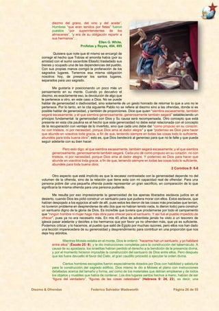 Diezmo & Ofrendas Federico Salvador Wadsworth Página 26 de 55
diezmo del grano, del vino y del aceite”.
Hombres “que eran tenidos por fieles” fueron
puestos “por superintendentes de los
almacenes”, “y era de su obligación repartir a
sus hermanos”…
Ellen G. White,
Profetas y Reyes, 494, 495
Quisiera que note que él mismo se encargó de
corregir el hecho que Tobías el amonita había (por su
amistad con el sumo sacerdote Eliasib) trasladado sus
bienes y ocupado una de las dependencias del pueblo.
Con sus propias manos corrigió la profanación de los
sagrados lugares. Tenemos esa misma obligación
nosotros hoy, de preservar los santos lugares,
separados para uso sagrado.
Me gustaría ir posicionando un poco más un
pensamiento en su mente. Cuando yo devuelvo el
diezmo, es exactamente eso, la devolución de algo que
le pertenece a otro, en este caso a Dios. No se puede
hablar de generosidad o dadivosidad, sino solamente de un gesto honrado de retornar lo que a uno no le
pertenece. Por lo tanto, en la cita siguiente Pablo no se refiere al diezmo sino a las ofrendas, donde si es
posible hablar de generosidad, y también de proporciones. Dice que quien “siembra escasamente, también
segará escasamente; y el que siembra generosamente, generosamente también segará” estableciendo un
principio fundamental: la generosidad con Dios y Su causa será recompensada. Otro concepto que está
presente en esta cita paulina es el hecho que esta generosidad no debe estar relacionada con el concepto
de la recuperación con ventaja de lo invertido, sino que cada uno debe dar “como propuso en su corazón:
no con tristeza, ni por necesidad, porque Dios ama al dador alegre” y que “poderoso es Dios para hacer
que abunde en vosotros toda gracia, a fin de que, teniendo siempre en todas las cosas todo lo suficiente,
abundéis para toda buena obra”; esto es, que Dios bendecirá al generoso para que no le falte y que pueda
seguir adelante con su bien hacer.
Pero esto digo: el que siembra escasamente, también segará escasamente; y el que siembra
generosamente, generosamente también segará. Cada uno dé como propuso en su corazón: no con
tristeza, ni por necesidad, porque Dios ama al dador alegre. Y poderoso es Dios para hacer que
abunde en vosotros toda gracia, a fin de que, teniendo siempre en todas las cosas todo lo suficiente,
abundéis para toda buena obra;
2 Corintios 9: 6-8
Otro aspecto que está implícito es que la escasez contrastada con la generosidad depende no del
volumen de la ofrenda, sino de la relación que tiene esta con mi capacidad real de ofrendar. Para una
persona pobre dar una pequeña ofrenda puede representar un gran sacrificio, en comparación de lo que
significaría la misma ofrenda para una persona pudiente.
Me resulta por eso impresionante la generosidad de los apenas liberados esclavos judíos en el
desierto, cuando Dios les pidió construir un santuario para que pudiera morar con ellos. Estos esclavos, que
habían despojado a los egipcios al salir de allí, pues estos les dieron de las cosas más preciadas que tenían,
no tuvieron problema en desprenderse de ello (los que no habían tenido nada, lo dieron todo) para construir
un santuario digno de la gloria de Dios. Es increíble que tuviera que proclamarse por todo el campamento
que “ningún hombre ni mujer haga más obra para ofrecer para el santuario. Y así fué el pueblo impedido de
ofrecer”, pues ya no era necesario más. En mis 45 años de adventista jamás he visto a un tesorero de
iglesia pasar adelante y decirles a los hermanos que por favor ya no ofrenden más, que ya es suficiente.
Podemos criticar, y lo hacemos, al pueblo que salió de Egipto por muchas razones, pero ellos nos han dado
una lección imperecedera de su generosidad y desprendimiento para contribuir en una proporción que nos
deja hoy atónitos.
Mientras Moisés estaba en el monte, Dios le ordenó: “hacerme han un santuario, y yo habitaré
entre ellos” (Éxodo 25: 8); y le dio instrucciones completas para la construcción del tabernáculo. A
causa de su apostasía, los israelitas habían perdido el derecho a la bendición de la presencia divina,
y por el momento hicieron imposible la construcción del santuario de Dios entre ellos. Pero después
que les fuera devuelto el favor del Cielo, el gran caudillo procedió a ejecutar la orden divina.
Ciertos hombres escogidos fueron especialmente dotados por Dios con habilidad y sabiduría
para la construcción del sagrado edificio. Dios mismo le dio a Moisés el plano con instrucciones
detalladas acerca del tamaño y forma, así como de los materiales que debían emplearse y de todos
los objetos y muebles que había de contener. Los dos lugares santos hechos a mano, habían de ser
“figura del verdadero”, “figuras de las cosas celestiales” (Hebreos 9: 24, 23), es decir, una
 