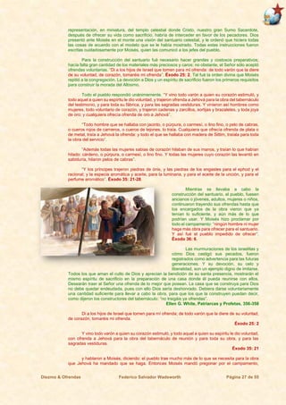 Diezmo & Ofrendas Federico Salvador Wadsworth Página 27 de 55
representación, en miniatura, del templo celestial donde Cristo, nuestro gran Sumo Sacerdote,
después de ofrecer su vida como sacrificio, habría de interceder en favor de los pecadores. Dios
presentó ante Moisés en el monte una visión del santuario celestial, y le ordenó que hiciera todas
las cosas de acuerdo con el modelo que se le había mostrado. Todas estas instrucciones fueron
escritas cuidadosamente por Moisés, quien las comunicó a los jefes del pueblo.
Para la construcción del santuario fué necesario hacer grandes y costosos preparativos;
hacía falta gran cantidad de los materiales más preciosos y caros; no obstante, el Señor sólo aceptó
ofrendas voluntarias. “Di a los hijos de Israel que tomen para mí ofrenda: de todo varón que la diere
de su voluntad, de corazón, tomaréis mi ofrenda”. Éxodo 25: 2. Tal fué la orden divina que Moisés
repitió a la congregación. La devoción a Dios y un espíritu de sacrificio fueron los primeros requisitos
para construir la morada del Altísimo.
Todo el pueblo respondió unánimemente. “Y vino todo varón a quien su corazón estimuló, y
todo aquel a quien su espíritu le dio voluntad, y trajeron ofrenda a Jehová para la obra del tabernáculo
del testimonio, y para toda su fábrica, y para las sagradas vestiduras. Y vinieron así hombres como
mujeres, todo voluntario de corazón, y trajeron cadenas y zarcillos, sortijas y brazaletes, y toda joya
de oro; y cualquiera ofrecía ofrenda de oro a Jehová”.
“Todo hombre que se hallaba con jacinto, o púrpura, o carmesí, o lino fino, o pelo de cabras,
o cueros rojos de carneros, o cueros de tejones, lo traía. Cualquiera que ofrecía ofrenda de plata o
de metal, traía a Jehová la ofrenda: y todo el que se hallaba con madera de Sittim, traíala para toda
la obra del servicio”.
“Además todas las mujeres sabias de corazón hilaban de sus manos, y traían lo que habían
hilado: cárdeno, o púrpura, o carmesí, o lino fino. Y todas las mujeres cuyo corazón las levantó en
sabiduría, hilaron pelos de cabras”.
“Y los príncipes trajeron piedras de ónix, y las piedras de los engastes para el ephod y el
racional; y la especia aromática y aceite, para la luminaria, y para el aceite de la unción, y para el
perfume aromático”. Éxodo 35: 21-28.
Mientras se llevaba a cabo la
construcción del santuario, el pueblo, fuesen
ancianos o jóvenes, adultos, mujeres o niños,
continuaron trayendo sus ofrendas hasta que
los encargados de la obra vieron que ya
tenían lo suficiente, y aún más de lo que
podrían usar. Y Moisés hizo proclamar por
todo el campamento: “ningún hombre ni mujer
haga más obra para ofrecer para el santuario.
Y así fué el pueblo impedido de ofrecer”.
Éxodo 36: 6.
Las murmuraciones de los israelitas y
cómo Dios castigó sus pecados, fueron
registrados como advertencia para las futuras
generaciones. Y su devoción, su celo y
liberalidad, son un ejemplo digno de imitarse.
Todos los que aman el culto de Dios y aprecian la bendición de su santa presencia, mostrarán el
mismo espíritu de sacrificio en la preparación de una casa donde él pueda reunirse con ellos.
Desearán traer al Señor una ofrenda de lo mejor que posean. La casa que se construya para Dios
no debe quedar endeudada, pues con ello Dios sería deshonrado. Debiera darse voluntariamente
una cantidad suficiente para llevar a cabo la obra, para que los que la construyen puedan decir,
como dijeron los constructores del tabernáculo: “no traigáis ya ofrendas”.
Ellen G. White, Patriarcas y Profetas, 356-358
Di a los hijos de Israel que tomen para mí ofrenda; de todo varón que la diere de su voluntad,
de corazón, tomaréis mi ofrenda.
Éxodo 25: 2
Y vino todo varón a quien su corazón estimuló, y todo aquel a quien su espíritu le dio voluntad,
con ofrenda a Jehová para la obra del tabernáculo de reunión y para toda su obra, y para las
sagradas vestiduras.
Éxodo 35: 21
y hablaron a Moisés, diciendo: el pueblo trae mucho más de lo que se necesita para la obra
que Jehová ha mandado que se haga. Entonces Moisés mandó pregonar por el campamento,
 