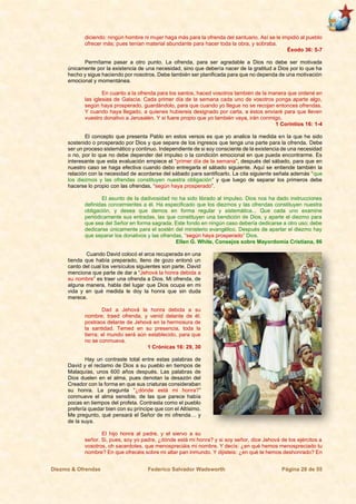 Diezmo & Ofrendas Federico Salvador Wadsworth Página 28 de 55
diciendo: ningún hombre ni mujer haga más para la ofrenda del santuario. Así se le impidió al pueblo
ofrecer más; pues tenían material abundante para hacer toda la obra, y sobraba.
Éxodo 36: 5-7
Permítame pasar a otro punto. La ofrenda, para ser agradable a Dios no debe ser motivada
únicamente por la existencia de una necesidad, sino que debería nacer de la gratitud a Dios por lo que ha
hecho y sigue haciendo por nosotros. Debe también ser planificada para que no dependa de una motivación
emocional y momentánea.
En cuanto a la ofrenda para los santos, haced vosotros también de la manera que ordené en
las iglesias de Galacia. Cada primer día de la semana cada uno de vosotros ponga aparte algo,
según haya prosperado, guardándolo, para que cuando yo llegue no se recojan entonces ofrendas.
Y cuando haya llegado, a quienes hubiereis designado por carta, a éstos enviaré para que lleven
vuestro donativo a Jerusalén. Y si fuere propio que yo también vaya, irán conmigo.
1 Corintios 16: 1-4
El concepto que presenta Pablo en estos versos es que yo analice la medida en la que he sido
sostenido o prosperado por Dios y que separe de los ingresos que tenga una parte para la ofrenda. Debe
ser un proceso sistemático y continuo. Independiente de si soy consciente de la existencia de una necesidad
o no, por lo que no debe depender del impulso o la condición emocional en que pueda encontrarme. Es
interesante que esta evaluación empiece el “primer día de la semana”, después del sábado, para que en
nuestro caso se haga efectiva cuando debo entregarla el sábado siguiente. Aquí se entiende también la
relación con la necesidad de acordarse del sábado para santificarlo. La cita siguiente señala además “que
los diezmos y las ofrendas constituyen nuestra obligación” y que luego de separar los primeros debe
hacerse lo propio con las ofrendas, “según haya prosperado”.
El asunto de la dadivosidad no ha sido librado al impulso. Dios nos ha dado instrucciones
definidas concernientes a él. Ha especificado que los diezmos y las ofrendas constituyen nuestra
obligación, y desea que demos en forma regular y sistemática... Que cada uno examine
periódicamente sus entradas, las que constituyen una bendición de Dios, y aparte el diezmo para
que sea del Señor en forma sagrada. Este fondo en ningún caso debería dedicarse a otro uso; debe
dedicarse únicamente para el sostén del ministerio evangélico. Después de apartar el diezmo hay
que separar los donativos y las ofrendas, “según haya prosperado” Dios.
Ellen G. White, Consejos sobre Mayordomía Cristiana, 86
Cuando David colocó el arca recuperada en una
tienda que había preparado, lleno de gozo entonó un
canto del cual los versículos siguientes son parte. David
menciona que parte de dar a “Jehová la honra debida a
su nombre” es traer una ofrenda a Dios. Mi ofrenda, de
alguna manera, habla del lugar que Dios ocupa en mi
vida y en qué medida le doy la honra que sin duda
merece.
Dad a Jehová la honra debida a su
nombre; traed ofrenda, y venid delante de él;
postraos delante de Jehová en la hermosura de
la santidad. Temed en su presencia, toda la
tierra; el mundo será aún establecido, para que
no se conmueva.
1 Crónicas 16: 29, 30
Hay un contraste total entre estas palabras de
David y el reclamo de Dios a su pueblo en tiempos de
Malaquías, unos 600 años después. Las palabras de
Dios duelen en el alma, pues denotan la desazón del
Creador con la forma en que sus criaturas consideraban
su honra. La pregunta “¿dónde está mi honra?”
conmueve el alma sensible, de las que parece había
pocas en tiempos del profeta. Contrasta como el pueblo
prefería quedar bien con su príncipe que con el Altísimo.
Me pregunto, qué pensará el Señor de mi ofrenda… y
de la suya.
El hijo honra al padre, y el siervo a su
señor. Si, pues, soy yo padre, ¿dónde está mi honra? y si soy señor, dice Jehová de los ejércitos a
vosotros, oh sacerdotes, que menospreciáis mi nombre. Y decís: ¿en qué hemos menospreciado tu
nombre? En que ofrecéis sobre mi altar pan inmundo. Y dijisteis: ¿en qué te hemos deshonrado? En
 