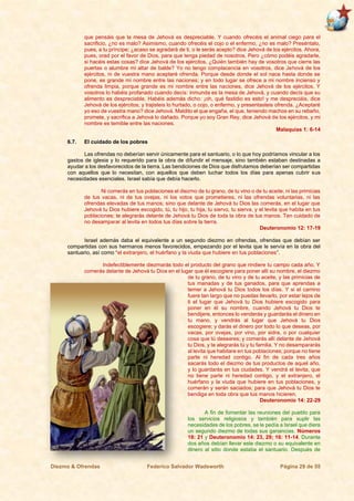 Diezmo & Ofrendas Federico Salvador Wadsworth Página 29 de 55
que pensáis que la mesa de Jehová es despreciable. Y cuando ofrecéis el animal ciego para el
sacrificio, ¿no es malo? Asimismo, cuando ofrecéis el cojo o el enfermo, ¿no es malo? Preséntalo,
pues, a tu príncipe; ¿acaso se agradará de ti, o le serás acepto? dice Jehová de los ejércitos. Ahora,
pues, orad por el favor de Dios, para que tenga piedad de nosotros. Pero ¿cómo podéis agradarle,
si hacéis estas cosas? dice Jehová de los ejércitos. ¿Quién también hay de vosotros que cierre las
puertas o alumbre mi altar de balde? Yo no tengo complacencia en vosotros, dice Jehová de los
ejércitos, ni de vuestra mano aceptaré ofrenda. Porque desde donde el sol nace hasta donde se
pone, es grande mi nombre entre las naciones; y en todo lugar se ofrece a mi nombre incienso y
ofrenda limpia, porque grande es mi nombre entre las naciones, dice Jehová de los ejércitos. Y
vosotros lo habéis profanado cuando decís: inmunda es la mesa de Jehová, y cuando decís que su
alimento es despreciable. Habéis además dicho: ¡oh, qué fastidio es esto! y me despreciáis, dice
Jehová de los ejércitos; y trajisteis lo hurtado, o cojo, o enfermo, y presentasteis ofrenda. ¿Aceptaré
yo eso de vuestra mano? dice Jehová. Maldito el que engaña, el que, teniendo machos en su rebaño,
promete, y sacrifica a Jehová lo dañado. Porque yo soy Gran Rey, dice Jehová de los ejércitos, y mi
nombre es temible entre las naciones.
Malaquías 1: 6-14
6.7. El cuidado de los pobres
Las ofrendas no deberían servir únicamente para el santuario, o lo que hoy podríamos vincular a los
gastos de iglesia y lo requerido para la obra de difundir el mensaje, sino también estaban destinadas a
ayudar a los desfavorecidos de la tierra. Las bendiciones de Dios que disfrutamos deberían ser compartidas
con aquellos que lo necesitan, con aquellos que deben luchar todos los días para apenas cubrir sus
necesidades esenciales. Israel sabía que debía hacerlo.
Ni comerás en tus poblaciones el diezmo de tu grano, de tu vino o de tu aceite, ni las primicias
de tus vacas, ni de tus ovejas, ni los votos que prometieres, ni las ofrendas voluntarias, ni las
ofrendas elevadas de tus manos; sino que delante de Jehová tu Dios las comerás, en el lugar que
Jehová tu Dios hubiere escogido, tú, tu hijo, tu hija, tu siervo, tu sierva, y el levita que habita en tus
poblaciones; te alegrarás delante de Jehová tu Dios de toda la obra de tus manos. Ten cuidado de
no desamparar al levita en todos tus días sobre la tierra.
Deuteronomio 12: 17-19
Israel además daba el equivalente a un segundo diezmo en ofrendas, ofrendas que debían ser
compartidas con sus hermanos menos favorecidos, empezando por el levita que le servía en la obra del
santuario, así como “el extranjero, el huérfano y la viuda que hubiere en tus poblaciones”.
Indefectiblemente diezmarás todo el producto del grano que rindiere tu campo cada año. Y
comerás delante de Jehová tu Dios en el lugar que él escogiere para poner allí su nombre, el diezmo
de tu grano, de tu vino y de tu aceite, y las primicias de
tus manadas y de tus ganados, para que aprendas a
temer a Jehová tu Dios todos los días. Y si el camino
fuere tan largo que no puedas llevarlo, por estar lejos de
ti el lugar que Jehová tu Dios hubiere escogido para
poner en él su nombre, cuando Jehová tu Dios te
bendijere, entonces lo venderás y guardarás el dinero en
tu mano, y vendrás al lugar que Jehová tu Dios
escogiere; y darás el dinero por todo lo que deseas, por
vacas, por ovejas, por vino, por sidra, o por cualquier
cosa que tú deseares; y comerás allí delante de Jehová
tu Dios, y te alegrarás tú y tu familia. Y no desampararás
al levita que habitare en tus poblaciones; porque no tiene
parte ni heredad contigo. Al fin de cada tres años
sacarás todo el diezmo de tus productos de aquel año,
y lo guardarás en tus ciudades. Y vendrá el levita, que
no tiene parte ni heredad contigo, y el extranjero, el
huérfano y la viuda que hubiere en tus poblaciones, y
comerán y serán saciados; para que Jehová tu Dios te
bendiga en toda obra que tus manos hicieren.
Deuteronomio 14: 22-29
A fin de fomentar las reuniones del pueblo para
los servicios religiosos y también para suplir las
necesidades de los pobres, se le pedía a Israel que diera
un segundo diezmo de todas sus ganancias. Números
18: 21 y Deuteronomio 14: 23, 29; 16: 11-14. Durante
dos años debían llevar este diezmo o su equivalente en
dinero al sitio donde estaba el santuario. Después de
 
