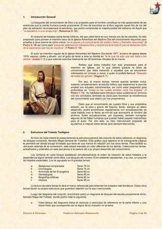 Diezmo & Ofrendas Federico Salvador Wadsworth Página 3 de 55
1. Introducción General
La búsqueda del conocimiento de Dios y su propósito para el hombre constituye la más apasionante de las
aventuras que la mente humana pueda proponerse. El reto de encontrar en el libro sagrado aquel hilo de oro del
plan de salvación recompensará al estudioso, que podrá comprender la majestuosidad del esfuerzo de Aquél que
“no escatimó ni a su propio hijo” (Romanos 8: 32).
El conjunto de tratados sobre temas bíblicos, del que usted tiene en sus manos uno de los estudios, ha sido
preparado para proveer al miembro laico de la Iglesia Adventista del Séptimo Día del conocimiento requerido para
enseñar a otros acerca de cómo crecer “en la gracia y el conocimiento de nuestro Señor y Salvador Jesucristo” (2
Pedro 3: 18) así como para “presentar defensa con mansedumbre y reverencia ante todo el que os demande razón
de la esperanza que hay en vosotros” (1 Pedro 3: 15).
El autor es miembro regular de la Iglesia Adventista del Séptimo Día desde 1977, anciano de iglesia desde
1979, esposo, padre y abuelo, con el gozo de tener a toda su familia en “la fe que ha sido una vez dada a los
santos” (Judas 1: 3) y que además suscribe totalmente las 28 doctrinas oficiales de la misma.
Reitero que estos tratados han sido preparados para el
miembro de Iglesia, por lo que deberá graduar la dosis de
conocimiento que deba transmitir a aquellos que se encuentren
interesados en conocer a Jesús, a quien el profeta llama el “Deseado
de todas las gentes” (Hageo 2: 7).
Por eso, al mismo tiempo, hemos querido también incluir
material complementario al estudio bíblico que esperamos le permita
ampliar sus actuales conocimientos, así como estar preparado para
profundizar en “cosas en las cuales anhelan mirar los ángeles” (1
Pedro 1: 12). Su habilidad para introducir estos subtemas en armonía
con los conceptos centrales es clave para favorecer la transferencia
del conocimiento que usted y yo nos proponemos.
Dado que el conocimiento de nuestro Dios y sus propósitos
estarán, por la obra y gracia del Espíritu Santo, siempre en pleno
desarrollo, podrá encontrarse regularmente con actualizaciones de
cada tratado (vea la fecha aa.mm.dd que acompaña al nombre del
archivo). Estas actualizaciones, por supuesto, también corregirán
algunas de las fallas humanas que puedan haber pasado inadvertidas
para el autor. Por otro lado, su bien intencionado propósito de
ayudarnos a mejorar estos temas será siempre bienvenido.
2. Estructura del Tratado Teológico
Al inicio de cada tratado le presentaremos la estructura general del conjunto de estos utilizando un diagrama
de bloques numerado, llamado Mapa General de Tratados. Este gráfico (que aparece en la subsiguiente página)
le permitirá ver dónde encaja el tratado que tiene en sus manos en relación con los otros temas. Para facilitar su
ubicación además de la numeración, este estará marcado en color diferente de los demás. Coleccione los temas,
actualícelos y ordénelos en esta secuencia si le parece útil a su propio desarrollo del conocimiento.
Los números en cada bloque establecen simultáneamente el orden de creación de estos tratados y la
dependencia lógica también entre ellos. Los bloques del número 70 en adelante representan, a su vez, un conjunto
de tratados especiales. Los he agrupado en 6 grandes temas:
a. Religiones comparadas Serie 70.nn
b. Cronologías Serie 75.nn
c. Armonías de los Evangelios Serie 80.nn
d. Genealogías Serie 85.nn
e. Biografías bíblicas Serie 90.nn
f. Historia Serie 95.nn
La lectura de estos temas le dará el marco referencial para entender los tratados más temáticos. Estos otros
temas tienen su propia estructura que guardará relación con la aquí mencionada.
Luego del diagrama del conjunto, encontrará usted un diagrama de bloques del estudio propiamente dicho,
llamado Mapa del Tratado, donde podrá notar lo siguiente:
a. Cada bloque del diagrama indica el versículo o versículos de referencia en la parte inferior y una
breve frase que corresponde con la lógica de su inclusión en el tema.
 