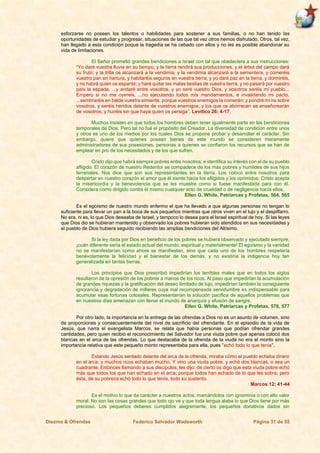 Diezmo & Ofrendas Federico Salvador Wadsworth Página 31 de 55
esforzarse no poseen los talentos o habilidades para sostener a sus familias, o no han tenido las
oportunidades de estudiar y progresar, situaciones de las que tal vez otros hemos disfrutado. Otros, tal vez,
han llegado a esta condición poque la tragedia se ha cebado con ellos y no les es posible abandonar su
vida de limitaciones.
El Señor prometió grandes bendiciones a Israel con tal que obedeciera a sus instrucciones:
“Yo daré vuestra lluvia en su tiempo, y la tierra rendirá sus producciones, y el árbol del campo dará
su fruto; y la trilla os alcanzará a la vendimia, y la vendimia alcanzará a la sementera, y comeréis
vuestro pan en hartura, y habitaréis seguros en vuestra tierra; y yo daré paz en la tierra, y dormiréis,
y no habrá quien os espante; y haré quitar las malas bestias de vuestra tierra, y no pasará por vuestro
país la espada, ...y andaré entre vosotros, y yo seré vuestro Dios, y vosotros seréis mi pueblo...
Empero si no me oyereis, ...no ejecutando todos mis mandamientos, e invalidando mi pacto,
...sembraréis en balde vuestra simiente, porque vuestros enemigos la comerán: y pondré mi ira sobre
vosotros, y seréis heridos delante de vuestros enemigos; y los que os aborrecen se enseñorearán
de vosotros, y huiréis sin que haya quien os persiga”. Levítico 26: 4-17.
Muchos insisten en que todos los hombres deben tener igualmente parte en las bendiciones
temporales de Dios. Pero tal no fué el propósito del Creador. La diversidad de condición entre unos
y otros es uno de los medios por los cuales Dios se propone probar y desarrollar el carácter. Sin
embargo, quiere que quienes posean bienes de este mundo se consideren meramente
administradores de sus posesiones, personas a quienes se confiaron los recursos que se han de
emplear en pro de los necesitados y de los que sufren.
Cristo dijo que habrá siempre pobres entre nosotros; e identifica su interés con el de su pueblo
afligido. El corazón de nuestro Redentor se compadece de los más pobres y humildes de sus hijos
terrenales. Nos dice que son sus representantes en la tierra. Los colocó entre nosotros para
despertar en nuestro corazón el amor que él siente hacia los afligidos y los oprimidos. Cristo acepta
la misericordia y la benevolencia que se les muestre como si fuese manifestada para con él.
Considera como dirigido contra él mismo cualquier acto de crueldad o de negligencia hacia ellos.
Ellen G. White, Patriarcas y Profetas, 564, 565
Es el egoísmo de nuestro mundo enfermo el que ha llevado a que algunas personas no tengan lo
suficiente para llevar un pan a la boca de sus pequeños mientras que otros viven en el lujo y el despilfarro.
No era, ni es, lo que Dios deseaba de Israel, y tampoco lo desea para el Israel espiritual de hoy. Si las leyes
que Dios dio se hubieran mantenido y observado los pobres hubieran sido atendidos en sus necesidades y
el pueblo de Dios hubiera seguido recibiendo las amplias bendiciones del Altísimo.
Si la ley dada por Dios en beneficio de los pobres se hubiera observado y ejecutado siempre,
¡cuán diferente sería el estado actual del mundo, espiritual y materialmente! El egoísmo y la vanidad
no se manifestarían como ahora se manifiestan, sino que cada uno de los hombres respetaría
benévolamente la felicidad y el bienestar de los demás, y no existiría la indigencia hoy tan
generalizada en tantas tierras.
Los principios que Dios prescribió impedirían los terribles males que en todos los siglos
resultaron de la opresión de los pobres a manos de los ricos. Al paso que impedirían la acumulación
de grandes riquezas y la gratificación del deseo ilimitado de lujo, impedirían también la consiguiente
ignorancia y degradación de millares cuya mal recompensada servidumbre es indispensable para
acumular esas fortunas colosales. Representarían la solución pacífica de aquellos problemas que
en nuestros días amenazan con llenar el mundo de anarquía y efusión de sangre.
Ellen G. White, Patriarcas y Profetas, 576, 577
Por otro lado, la importancia en la entrega de las ofrendas a Dios no es un asunto de volumen, sino
de proporciones y consecuentemente del nivel de sacrificio del ofrendante. En el episodio de la vida de
Jesús, que narra el evangelista Marcos, se relata que había personas que podían ofrendar grandes
cantidades, pero quien recibió el reconocimiento del Salvador fue una viuda pobre que apenas colocó dos
blancas en el arca de las ofrendas. Lo que destacaba de la ofrenda de la viuda no era el monto sino la
importancia relativa que este pequeño monto representaba para ella, pues “echó todo lo que tenía”.
Estando Jesús sentado delante del arca de la ofrenda, miraba cómo el pueblo echaba dinero
en el arca; y muchos ricos echaban mucho. Y vino una viuda pobre, y echó dos blancas, o sea un
cuadrante. Entonces llamando a sus discípulos, les dijo: de cierto os digo que esta viuda pobre echó
más que todos los que han echado en el arca; porque todos han echado de lo que les sobra; pero
ésta, de su pobreza echó todo lo que tenía, todo su sustento.
Marcos 12: 41-44
Es el motivo lo que da carácter a nuestros actos, marcándolos con ignominia o con alto valor
moral. No son las cosas grandes que todo ojo ve y que toda lengua alaba lo que Dios tiene por más
precioso. Los pequeños deberes cumplidos alegremente, los pequeños donativos dados sin
 