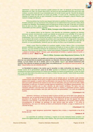 Diezmo & Ofrendas Federico Salvador Wadsworth Página 32 de 55
ostentación, y que a los ojos humanos pueden parecer sin valor, se destacan con frecuencia más
altamente a su vista. Un corazón lleno de fe y de amor es más apreciable para Dios que el don más
costoso. La pobre viuda dio lo que necesitaba para vivir al dar lo poco que dio. Se privó de alimento
para entregar esas dos blancas a la causa que amaba. Y lo hizo con fe, creyendo que su Padre
celestial no pasaría por alto su gran necesidad. Fue este espíritu abnegado y esta fe infantil lo que
mereció el elogio del Salvador.
Entre los pobres hay muchos que desean demostrar su gratitud a Dios por su gracia y verdad.
Anhelan participar con sus hermanos más prósperos en el sostenimiento de su servicio. Estas almas
no deben ser repelidas. Permítaseles poner sus blancas en el banco del cielo. Si las dan con corazón
lleno de amor por Dios, estas aparentes bagatelas llegan a ser donativos consagrados, ofrendas
inestimables que Dios aprecia y bendice.
Ellen G. White, Consejos sobre Mayordomía Cristiana, 181, 182
En el sistema bíblico de los diezmos y las ofrendas las cantidades pagadas por distintas
personas variarán enormemente, puesto que estarán en proporción a sus entradas. En el caso del
pobre, el diezmo será comparativamente pequeño, y hará su donativo en proporción a sus
posibilidades. Pero no es el tamaño del donativo lo que hace que la ofrenda sea aceptable para Dios;
es el propósito del corazón, el espíritu de gratitud y amor que expresa. No se haga sentir a los pobres
que sus donativos son tan pequeños que no son dignos de tomarse en cuenta. Que ellos den de
acuerdo con sus posibilidades, sintiendo que son siervos de Dios y que él aceptará su ofrenda.
Aquel a quien Dios ha confiado un cuantioso capital, si ama y teme a Dios, no encontrará
gravoso satisfacer las exigencias de una conciencia iluminada en lo que se refiere a los derechos
de Dios. Los ricos sentirán la tentación de complacerse en el egoísmo y la avaricia, y de retener los
diezmos. Pero los que son fieles a Dios, cuando sean tentados contestarán a Satanás: “escrito está”,
“¿robará el hombre a Dios?” “Porque ¿qué aprovechará al hombre, si ganare todo el mundo, y
perdiere su alma?”. Mateo 16: 26.
Ellen G. White, Consejos sobre Mayordomía Cristiana, 78, 79
El interés por los pobres, por aquellos que luchan por sus limitaciones, pero que no pueden logarlo,
debe ser una característica de aquellos que esperan a su Salvador. No se nos alienta a sostener al que no
trabaja, o al que desea vivir de la caridad, pero si a los pobres “dignos” que siempre tendremos ente
nosotros. Pero además se destaca que debe haber una preferencia por “la ministración para los santos”, es
decir, “mayormente a los de la familia de la fe”.
La liberalidad en apoyar a los santos que lo necesitan no debe confundirse con algunas “ideas
erradas acerca de la generosidad”, pues no se debe “aprobar la indolencia ni estimular los hábitos de
complacencia propia proporcionando los medios que satisfarán los deseos de gratificación. Si bien es cierto
que no hay que descuidar a los pobres que son dignos, a todos hay que enseñar, hasta donde sea posible,
a ayudarse a sí mismos”.
Cuanto a la ministración para los santos, es por demás que yo os escriba; pues conozco
vuestra buena voluntad, de la cual yo me glorío entre los de Macedonia, que Acaya está preparada
desde el año pasado; y vuestro celo ha estimulado a la mayoría. Pero he enviado a los hermanos,
para que nuestro gloriarnos de vosotros no sea vano en esta parte; para que como lo he dicho, estéis
preparados; no sea que, si vinieren conmigo algunos macedonios, y os hallaren desprevenidos, nos
avergoncemos nosotros, por no decir vosotros, de esta nuestra confianza. Por tanto, tuve por
necesario exhortar a los hermanos que fuesen primero a vosotros y preparasen primero vuestra
generosidad antes prometida, para que esté lista como de generosidad, y no como de exigencia
nuestra.
2 Corintios 9: 1-5
Asimismo, hermanos, os hacemos saber la gracia de Dios que se ha dado a las iglesias de
Macedonia; que, en grande prueba de tribulación, la abundancia de su gozo y su profunda pobreza
abundaron en riquezas de su generosidad. Pues doy testimonio de que con agrado han dado
conforme a sus fuerzas, y aún más allá de sus fuerzas, pidiéndonos con muchos ruegos que les
concediésemos el privilegio de participar en este servicio para los santos. Y no como lo
esperábamos, sino que a sí mismos se dieron primeramente al Señor, y luego a nosotros por la
voluntad de Dios;
2 Corintios 8: 1-5
Así que, según tengamos oportunidad, hagamos bien a todos, y mayormente a los de la
familia de la fe.
Gálatas 6: 10
La costumbre de sostener a hombres y mujeres en el ocio mediante dones privados o el
dinero de la iglesia estimula en ellos malos hábitos. Hay que evitar concienzudamente este proceder.
 