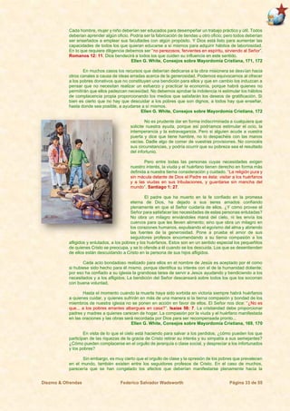 Diezmo & Ofrendas Federico Salvador Wadsworth Página 33 de 55
Cada hombre, mujer y niño deberían ser educados para desempeñar un trabajo práctico y útil. Todos
deberían aprender algún oficio. Podría ser la fabricación de tiendas u otro oficio, pero todos deberían
ser enseñados a emplear sus facultades con algún propósito. Y Dios está listo para aumentar las
capacidades de todos los que quieran educarse a sí mismos para adquirir hábitos de laboriosidad.
En lo que requiere diligencia debemos ser “no perezosos; fervientes en espíritu, sirviendo al Señor”.
Romanos 12: 11. Dios bendecirá a todos los que cuiden su influencia en este sentido.
Ellen G. White, Consejos sobre Mayordomía Cristiana, 171, 172
En muchos casos los recursos que deberían dedicarse a la obra misionera se desvían hacia
otros canales a causa de ideas erradas acerca de la generosidad. Podemos equivocarnos al ofrecer
a los pobres donativos que no constituyen una bendición para ellos y que en cambio los induzcan a
pensar que no necesitan realizar un esfuerzo y practicar la economía, porque habrá quienes no
permitirán que ellos padezcan necesidad. No debemos aprobar la indolencia ni estimular los hábitos
de complacencia propia proporcionando los medios que satisfarán los deseos de gratificación. Si
bien es cierto que no hay que descuidar a los pobres que son dignos, a todos hay que enseñar,
hasta donde sea posible, a ayudarse a sí mismos.
Ellen G. White, Consejos sobre Mayordomía Cristiana, 172
No es prudente dar en forma indiscriminada a cualquiera que
solicite nuestra ayuda, porque así podríamos estimular el ocio, la
intemperancia y la extravagancia. Pero si alguien acude a vuestra
puerta y dice que tiene hambre, no lo despachéis con las manos
vacías. Dadle algo de comer de vuestras provisiones. No conocéis
sus circunstancias, y podría ocurrir que su pobreza sea el resultado
del infortunio.
Pero entre todas las personas cuyas necesidades exigen
nuestro interés, la viuda y el huérfano tienen derecho en forma más
definida a nuestra tierna consideración y cuidado. “La religión pura y
sin mácula delante de Dios el Padre es ésta: visitar a los huérfanos
y a las viudas en sus tribulaciones, y guardarse sin mancha del
mundo”. Santiago 1: 27.
El padre que ha muerto en la fe confiado en la promesa
eterna de Dios, ha dejado a sus seres amados confiando
plenamente en que el Señor cuidaría de ellos. ¿Y cómo provee el
Señor para satisfacer las necesidades de estas personas enlutadas?
No obra un milagro enviándoles maná del cielo, ni les envía los
cuervos para que les lleven alimento; sino que obra un milagro en
los corazones humanos, expulsando el egoísmo del alma y abriendo
las fuentes de la generosidad. Pone a prueba el amor de sus
seguidores profesos encomendando a su tierna compasión a los
afligidos y enlutados, a los pobres y los huérfanos. Estos son en un sentido especial los pequeñitos
de quienes Cristo se preocupa, y se lo ofende a él cuando se los descuida. Los que se desentienden
de ellos están descuidando a Cristo en la persona de sus hijos afligidos.
Cada acto bondadoso realizado para ellos en el nombre de Jesús es aceptado por él como
si hubiese sido hecho para él mismo, porque identifica su interés con el de la humanidad doliente;
por eso ha confiado a su iglesia la grandiosa tarea de servir a Jesús ayudando y bendiciendo a los
necesitados y a los afligidos. La bendición del Señor descansará sobre todos los que los socorran
con buena voluntad.
Hasta el momento cuando la muerte haya sido sorbida en victoria siempre habrá huérfanos
a quienes cuidar, y quienes sufrirán en más de una manera si la tierna compasión y bondad de los
miembros de nuestra iglesia no se ponen en acción en favor de ellos. El Señor nos dice: “¿No es
que... a los pobres errantes albergues en casa?”. Isaías 58: 7. La cristiandad debe proporcionar
padres y madres a quienes carecen de hogar. La compasión por la viuda y el huérfano manifestada
en las oraciones y las obras será recordada por Dios para ser recompensada pronto...
Ellen G. White, Consejos sobre Mayordomía Cristiana, 169, 170
En vista de lo que el cielo está haciendo para salvar a los perdidos, ¿cómo pueden los que
participan de las riquezas de la gracia de Cristo retirar su interés y su simpatía a sus semejantes?
¿Cómo pueden complacerse en el orgullo de jerarquía o clase social, y despreciar a los infortunados
y los pobres?
Sin embargo, es muy cierto que el orgullo de clase y la opresión de los pobres que prevalecen
en el mundo, también existen entre los seguidores profesos de Cristo. En el caso de muchos,
parecería que se han congelado los afectos que deberían manifestarse plenamente hacia la
 