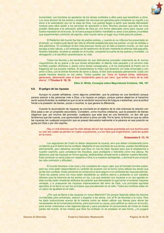Diezmo & Ofrendas Federico Salvador Wadsworth Página 34 de 55
humanidad. Los hombres se apoderan de los dones confiados a ellos para que beneficien a otros.
Los ricos abusan de los pobres y emplean los recursos así ganados para complacer su orgullo y su
amor a la ostentación aun en la casa de Dios. Los pobres llegan a sentir que resulta demasiado
costoso para ellos asistir a los servicios de adoración a Dios. Muchos piensan que sólo los ricos
pueden dedicarse a la adoración pública de Dios en una forma adecuada como para causar una
buena impresión en el mundo. Si no fuera porque el Señor manifestó su amor a los pobres y humildes
que experimentan contrición de espíritu, este mundo sería un lugar muy triste para los pobres...
El Redentor del mundo fue hijo de padres pobres, y cuando en su infancia fue presentado en
el templo, su madre pudo llevar tan sólo la ofrenda establecida para los pobres: un par de tórtolas o
dos palominos. El constituyó el don más precioso hecho por el cielo a nuestro mundo, un don que
escapa a todo cálculo, y sin embargo se dio testimonio de él sólo mediante la ofrenda más pequeña.
Nuestro Salvador, durante su estada en el mundo, compartió la suerte de los pobres y humildes. La
abnegación y el sacrificio caracterizaron su vida.
Todos los favores y las bendiciones de que disfrutamos proceden solamente de él; somos
mayordomos de su gracia y de sus dones temporales; el talento más pequeño y el servicio más
humilde pueden ofrecerse a Jesús como dones consagrados, y él los presentará al Padre con la
fragancia de sus propios méritos. Si presentamos lo mejor que tenemos con toda sinceridad y con
amor a Dios, con el anhelo ferviente de servir a Jesús, el don será aceptado plenamente. Cada uno
puede hacerse tesoros en los cielos. Todos pueden ser “ricos en buenas obras, dadivosos,
generosos; atesorando para sí buen fundamento para lo por venir, que echen mano de la vida
eterna”. 1 Timoteo 6: 18, 19.
Ellen G. White, Consejos sobre Mayordomía Cristiana, 166, 167
6.8. El peligro de las riquezas
Aunque no puede señalarse, como algunos pretenden, que la pobreza es una bendición porque
parece acercar a las personas más a Dios, y la riqueza un peligro, porque parece alejarnos al hacernos
sentir autosuficientes; la realidad es que no es la condición económica de holgura o estrechez, sino la actitud
frente a la posesión de bienes, pocos o muchos, lo que genera la diferencia.
Cuando la acumulación de riquezas se convierte en el objetivo de la vida entonces la relación con
Dios pasa a ser un propósito secundario. Considero, como muchos cristianos, que la posesión de bienes
(digamos que, por encima del promedio, cualquiera que este sea) es una bendición, un don del que
tendremos que dar cuenta, una oportunidad de servir a otros con ella. Por lo tanto, la forma en que se utilice
las riquezas (en cualquier proporción que se posea) demuestra realmente si la persona en esa posición es
guida por Dios o por otro espíritu.
Hay un mal doloroso que he visto debajo del sol: las riquezas guardadas por sus dueños para
su mal; las cuales se pierden en malas ocupaciones, y a los hijos que engendraron, nada les queda
en la mano.
Eclesiastés 5: 13, 14
Los seguidores de Cristo no deben despreciar la riqueza, sino que deben considerarla como
un talento que el Señor les ha confiado. Mediante el uso acertado de sus dones, pueden beneficiarse
eternamente, pero debemos recordar que Dios no nos ha dado riqueza para que la empleemos a
nuestro capricho, para complacer los impulsos, para prodigarla o retenerla como nos plazca. No
debemos usar las riquezas en forma egoísta, dedicándolas simplemente a obtener nuestra felicidad.
Esta conducta no sería justa con respecto a Dios ni a nuestros semejantes, y terminaría por producir
tan sólo confusión y dificultad...
El mundo favorece a los ricos y los considera de mayor valor que el honrado hombre pobre;
pero los ricos están desarrollando su carácter de acuerdo con la forma como utilizan los dones que
se les han confiado. Están poniendo en evidencia si será seguro o no confiarles las riquezas eternas.
Tanto los pobres como los ricos están decidiendo su destino eterno y probando si son súbditos
idóneos para la herencia de los santos en luz. Los que destinan sus riquezas a un uso egoísta en
este mundo están revelando atributos de carácter que demuestran lo que harían si tuvieran mayores
ventajas, y si poseyeran las riquezas imperecederas del reino de Dios. Los principios egoístas
ejercidos en la tierra no son los principios que prevalecerán en el cielo. Todos los hombres están en
un plano de igualdad en el cielo...
¿Por qué se llama a las riquezas un inicuo Mammón? Es porque Satanás utiliza los tesoros
mundanales para entrampar, seducir y engañar a las almas, con el fin de llevarlas a la ruina. Dios
ha dado instrucciones acerca de la manera como se deben utilizar sus bienes para aliviar las
necesidades de la humanidad sufriente, para promover su causa, para edificar su reino en el mundo,
para enviar misioneros a las regiones lejanas y para proclamar el conocimiento de Cristo en todas
partes del mundo. Si los medios que Dios ha confiado no se emplean en esa forma, ¿no juzgará
 