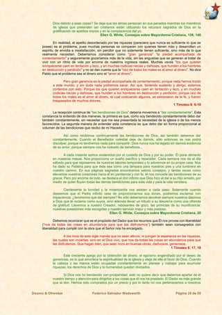 Diezmo & Ofrendas Federico Salvador Wadsworth Página 35 de 55
Dios debido a esas cosas? Se deja que las almas perezcan en sus pecados mientras los miembros
de iglesia que pretenden ser cristianos están utilizando los recursos sagrados de Dios en la
gratificación de apetitos impíos y en la complacencia del yo.
Ellen G. White, Consejos sobre Mayordomía Cristiana, 139, 140
En realidad, el apetito desordenado por las riquezas (pareciera que nunca es suficiente lo que se
posee) es el problema, pues muchas personas se comparan con quienes tienen más y desarrollan un
espíritu de envidia e insatisfacción, sin percibir que no solamente tienen suficiente, sino más de lo que
realmente necesitan. Deberíamos considerar como “gran ganancia” “la piedad acompañada de
contentamiento” y seguramente gozaríamos más de la vida, sin las angustias que se generan al tratar de
vivir con un ritmo de vida por encima de nuestros ingresos reales. Muchas veces “los que quieren
enriquecerse caen en tentación y lazo, y en muchas codicias necias y dañosas, que hunden a los hombres
en destrucción y perdición” y no se dan cuenta que la “raíz de todos los males es el amor al dinero”. No dice
Pablo que el problema sea el dinero sino el “amor al dinero”.
Pero gran ganancia es la piedad acompañada de contentamiento; porque nada hemos traído
a este mundo, y sin duda nada podremos sacar. Así que, teniendo sustento y abrigo, estemos
contentos con esto. Porque los que quieren enriquecerse caen en tentación y lazo, y en muchas
codicias necias y dañosas, que hunden a los hombres en destrucción y perdición; porque raíz de
todos los males es el amor al dinero, el cual codiciando algunos, se extraviaron de la fe, y fueron
traspasados de muchos dolores.
1 Timoteo 6: 6-10
La recepción continua de “las bendiciones de Dios” debería movernos a “dar constantemente”. Esta
constancia la entiendo de dos maneras, la primera es que, como soy bendecido constantemente debo dar
también constantemente, sin necesitar que me sea presentada la necesidad de la iglesia o de los menos
favorecidos. La segunda manera de entender esta constancia es que debo dar en forma proporcional al
volumen de las bendiciones que recibo de mi Hacedor.
Así como recibimos continuamente las bendiciones de Dios, así también debemos dar
constantemente. Cuando el Benefactor celestial deje de darnos, sólo entonces se nos podrá
disculpar, porque no tendremos nada para compartir. Dios nunca nos ha dejado sin darnos evidencia
de su amor, porque siempre nos ha rodeado de beneficios...
A cada instante somos sostenidos por el cuidado de Dios y por su poder. Él pone alimento
en nuestras mesas. Nos proporciona un sueño pacífico y reparador. Cada semana nos da el día
sábado para que reposemos de nuestras labores temporales y lo adoremos en su propia casa. Nos
ha dado su Palabra para que ésta sea como una lámpara para nuestros pies y una lumbrera en
nuestro camino. En sus páginas sagradas encontramos sabios consejos; y tantas veces como
elevamos nuestros corazones hacia él en penitencia y con fe, él nos concede las bendiciones de su
gracia. Pero por encima de todo, se destaca el don infinito que Dios hizo al dar a su Hijo amado, por
medio de quien fluyen todas las demás bendiciones para esta vida y para la vida venidera.
Ciertamente la bondad y la misericordia nos asisten a cada paso. Solamente cuando
deseemos que el Padre infinito cese de proporcionarnos sus dones, podremos exclamar con
impaciencia: ¿tendremos que dar siempre? No sólo deberíamos devolver siempre nuestros diezmos
a Dios que él reclama como suyos, sino además llevar un tributo a su tesorería como una ofrenda
de gratitud. Llevemos a nuestro Creador, rebosantes de gozo, las primicias de su munificencia:
nuestras posesiones más escogidas y nuestro servicio mejor y más piadoso.
Ellen G. White, Consejos sobre Mayordomía Cristiana, 20
Debemos reconocer que es el propósito del Dador que los recursos que Él nos provee con liberalidad
(“nos da todas las cosas en abundancia para que las disfrutemos”) también sean consagrados con
liberalidad para cumplir con la obra que el Señor nos ha encargado.
A los ricos de este siglo manda que no sean altivos, ni pongan la esperanza en las riquezas,
las cuales son inciertas, sino en el Dios vivo, que nos da todas las cosas en abundancia para que
las disfrutemos. Que hagan bien, que sean ricos en buenas obras, dadivosos, generosos;
1 Timoteo 6: 17, 18
Este creciente apego por la obtención de dinero, el egoísmo engendrado por el deseo de
ganancias, es lo que amortece la espiritualidad de la iglesia y aleja de ella el favor de Dios. Cuando
la cabeza y las manos están ocupadas constantemente en planear y trabajar para acumular
riquezas, los derechos de Dios y la humanidad quedan olvidados.
Si Dios nos ha bendecido con prosperidad, esto no quiere decir que debemos apartar de él
nuestro tiempo y atención para dirigirlos a las cosas que él nos ha prestado. El Dador es más grande
que el don. Hemos sido comprados por un precio y por lo tanto no nos pertenecemos a nosotros
 