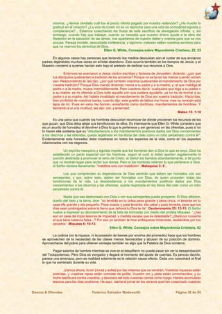 Diezmo & Ofrendas Federico Salvador Wadsworth Página 36 de 55
mismos. ¿Hemos olvidado cuál fue el precio infinito pagado por nuestra redención? ¿Ha muerto la
gratitud en el corazón? ¿La vida de Cristo no es un reproche para una vida de comodidad egoísta y
complacencia?... Estamos cosechando los frutos de este sacrificio de abnegación infinita; y, sin
embargo, cuando hay que trabajar, cuando se necesita que nuestro dinero ayude a la obra del
Redentor en la salvación de las almas, nos apartamos de nuestro deber y oramos para que se nos
excuse. Pereza innoble, descuidada indiferencia, y egoísmo malvado sellan nuestros sentidos para
que no veamos los derechos de Dios.
Ellen G. White, Consejos sobre Mayordomía Cristiana, 22, 23
En algunos casos hay personas que teniendo los medios descuidan aún el cuidar de sus ancianos
padres dejándolos muchas veces en el total abandono. Esto ocurría también en los tiempos de Jesús, y el
Maestro condenó a quienes hacían esto bajo el pretexto de dedicar sus recursos a Dios.
Entonces se acercaron a Jesús ciertos escribas y fariseos de Jerusalén, diciendo: ¿por qué
tus discípulos quebrantan la tradición de los ancianos? Porque no se lavan las manos cuando comen
pan. Respondiendo él, les dijo: ¿por qué también vosotros quebrantáis el mandamiento de Dios por
vuestra tradición? Porque Dios mandó diciendo: honra a tu padre y a tu madre; y: el que maldiga al
padre o a la madre, muera irremisiblemente. Pero vosotros decís: cualquiera que diga a su padre o
a su madre: es mi ofrenda a Dios todo aquello con que pudiera ayudarte, ya no ha de honrar a su
padre o a su madre. Así habéis invalidado el mandamiento de Dios por vuestra tradición. Hipócritas,
bien profetizó de vosotros Isaías, cuando dijo: este pueblo de labios me honra; mas su corazón está
lejos de mí. Pues en vano me honran, enseñando como doctrinas, mandamientos de hombres. Y
llamando a sí a la multitud, les dijo: oíd, y entended:
Mateo 15: 1-10
Es una pena que cuando los hombres descuidan reconocer de dónde provienen los recursos de los
que gozan, que Dios deba alejar sus bendiciones de ellos. Es interesante que Ellen G. White considera que
es un asunto de honradez el devolver a Dios lo que le pertenece y ser generoso en las ofrendas, pues si no
lo hacen ella sostiene que su “desobediencia a los mandamientos positivos dados por Dios concernientes
a los diezmos y las ofrendas, queda registrada en los libros del cielo como un robo perpetrado contra él”.
Evidentemente esta honradez debe mostrarse en todos los aspectos de la vida, como en los aspectos
relacionados con los negocios.
Un espíritu mezquino y egoísta impide que los hombres den a Dios lo que es suyo. Dios ha
establecido un pacto especial con los hombres, según el cual, si éstos apartan regularmente la
porción destinada a promover el reino de Cristo, el Señor los bendice abundantemente, a tal punto
que no tendrán lugar para recibir sus dones. Pero si los hombres retienen lo que pertenece a Dios,
el Señor declara llanamente: “malditos sois con maldición”. Malaquías 3: 9...
Los que comprenden su dependencia de Dios sentirán que deben ser honrados con sus
semejantes, y por, sobre todo, deben ser honrados con Dios, de quien proceden todas las
bendiciones de la vida. La desobediencia a los mandamientos positivos dados por Dios
concernientes a los diezmos y las ofrendas, queda registrada en los libros del cielo como un robo
perpetrado contra él.
Nadie que sea deshonesto con Dios o con sus semejantes puede prosperar. El Dios altísimo,
dueño del cielo y la tierra, dice: “no tendrás en tu bolsa pesa grande y pesa chica, ni tendrás en tu
casa efa grande y efa pequeño. Pesa exacta y justa tendrás; efa cabal y justo tendrás, para que tus
días sean prolongados sobre la tierra que Jehová tu Dios te da”. Deuteronomio 25: 13-15. El Señor
vuelve a expresar su aborrecimiento de la falta de honradez por medio del profeta Miqueas: “¿hay
aún en casa del impío tesoros de impiedad, y medida escasa que es detestable? ¿Daré por inocente
al que tiene balanza falsa...? Por eso yo también te hice enflaquecer hiriéndote, asolándote por tus
pecados”. Miqueas 6: 10-13.
Ellen G. White, Consejos sobre Mayordomía Cristiana, 82
La codicia (no la riqueza, ni la posesión de bienes por encima del promedio) hace que los hombres
se aprovechen de la necesidad de las clases menos favorecidas y abusan de su posición de dominio.
Aprovecharse del pobre para obtener ventajas también es algo que la Palabra de Dios condena.
Pagar salarios de hambre mientras se vive en el despilfarro no puede pasar sin ver la desaprobación
del Todopoderoso. Pero Dios es vengador y llegará el momento del ajuste de cuentas. Es penoso decirlo,
parece una amenaza, pero es realidad solamente es la relación causa-efecto. Cada uno cosechará al final
lo que ha sembrado durante su vida.
¡Vamos ahora, ricos! Llorad y aullad por las miserias que os vendrán. Vuestras riquezas están
podridas, y vuestras ropas están comidas de polilla. Vuestro oro y plata están enmohecidos; y su
moho testificará contra vosotros, y devorará del todo vuestras carnes como fuego. Habéis acumulado
tesoros para los días postreros. He aquí, clama el jornal de los obreros que han cosechado vuestras
 