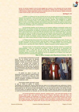 Diezmo & Ofrendas Federico Salvador Wadsworth Página 37 de 55
tierras, el cual por engaño no les ha sido pagado por vosotros; y los clamores de los que habían
segado han entrado en los oídos del Señor de los ejércitos. Habéis vivido en deleites sobre la tierra,
y sido disolutos; habéis engordado vuestros corazones como en día de matanza. Habéis condenado
y dado muerte al justo, y él no os hace resistencia.
Santiago 5: 1-6
La Biblia no condena al rico por el hecho de ser rico; tampoco declara que la adquisición de
riquezas sea un pecado, ni dice que el dinero es la raíz de todo mal. Todo lo contrario, las Escrituras
declaran que Dios es el que da el poder para conseguir riquezas. Esta habilidad es un talento
precioso si se lo consagra a Dios y se lo emplea para promover su causa. La Biblia no condena el
genio ni el arte, porque éstos proceden de la sabiduría que Dios imparte. No podemos hacer que el
corazón sea más puro o más santo cubriendo el cuerpo de cilicio o privando el hogar de todo lo que
proporciona comodidad, gusto o conveniencia.
Las Escrituras enseñan que la riqueza es una posesión peligrosa únicamente cuando se la
hace competir con el tesoro inmortal. Se convierte en una trampa cuando lo mundano y lo temporal
absorben los pensamientos, los afectos y la devoción que Dios reclama para sí. Los que cambian el
eterno peso de gloria por un poco de brillo del oropel del mundo, las moradas eternas por una casa
que puede ser suya en el mejor de los casos tan sólo durante unos pocos años, están realizando
una elección insensata. Tal fue el cambio realizado por Esaú cuando vendió su primogenitura por
un plato de comida; por Balaam cuando rechazó el favor de Dios por la recompensa del rey de
Madián; por Judas cuando traicionó al Señor de gloria por treinta piezas de plata.
La Palabra de Dios denuncia el amor al dinero como la raíz de todos los males. El dinero en
sí mismo es el don de Dios al hombre, para que éste lo utilice con fidelidad en su servicio. Dios
bendijo a Abrahán y lo enriqueció con ganado, plata y oro. Y la Biblia declara, como una evidencia
del favor divino, que Dios dio a David, Salomón, Josafat y Ezequías muchas riquezas y honor.
Tal como ocurre con otros dones de Dios, la posesión de riquezas produce un aumento de
responsabilidad y tiene sus tentaciones peculiares. Cuántos hay que en la adversidad han
permanecido fieles a Dios pero que han caído bajo las deslumbrantes seducciones de la
prosperidad. Con la posesión de riquezas se pone de manifiesto la pasión dominante de una
naturaleza egoísta. El mundo está maldecido hoy por la desgracia de la codicia y los vicios de la
complacencia de los adoradores de Mammón.
Ellen G. White, Consejos sobre Mayordomía Cristiana, 144, 145
Un caso triste en la Escritura es el del
joven rico, un hombre joven de elevada
posición social en el tiempo de Jesús. Las
palabras iniciales del encuentro parecerían
mostrar a un hombre que buscaba la
sabiduría que le llevara a la vida eterna. Su
probablemente plausible deseo de guardar
los mandamientos, que dijo había obedecido
desde su juventud, fueron vistos con simpatía
por el Salvador.
El pedido de Jesús al joven, de
deshacerse de sus riquezas y seguirlo estaba
destinado a demostrar el lugar que estas
riquezas, así como el poder e influencia que
estas le otorgaban, ocupaban en el corazón
de este destacado varón.
Si él hubiera estado dispuesto a hacer
lo que el Señor le pedía, si hubiera
manifestado que estaba listo, tengo la seguridad que Jesús no le hubiera pedido que realmente lo hiciera.
Muchos estamos atrapados en este afán por las riquezas, y no nos percatamos que estamos perdiendo una
oportunidad de oro, de caminar al lado del Salvador y de vivir una vida de servicio a los demás. El joven
rico se fue triste y no sabemos nada de él… nada más. Ellen G. White dice que Jesús vio en este hombre
un potencial enorme para ser su discípulo, así como de haber influido positivamente en la naciente iglesia.
Un hombre principal le preguntó, diciendo: maestro bueno, ¿qué haré para heredar la vida
eterna? Jesús le dijo: ¿por qué me llamas bueno? Ninguno hay bueno, sino sólo Dios. Los
mandamientos sabes: no adulterarás; no matarás; no hurtarás; no dirás falso testimonio; honra a tu
padre y a tu madre. Él dijo: todo esto lo he guardado desde mi juventud. Jesús, oyendo esto, le dijo:
aún te falta una cosa: vende todo lo que tienes, y dalo a los pobres, y tendrás tesoro en el cielo; y
ven, sígueme. Entonces él, oyendo esto, se puso muy triste, porque era muy rico. Al ver Jesús que
 