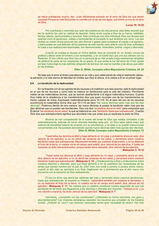 Diezmo & Ofrendas Federico Salvador Wadsworth Página 38 de 55
se había entristecido mucho, dijo: ¡cuán difícilmente entrarán en el reino de Dios los que tienen
riquezas! Porque es más fácil pasar un camello por el ojo de una aguja, que entrar un rico en el reino
de Dios.
Lucas 18: 18-25
Por cuantiosas o reducidas que sean las posesiones de una persona, ésta debe recordar que
las ha recibido tan sólo en calidad de depósito. Debe rendir cuenta a Dios de su fuerza, habilidad,
tiempo, talento, oportunidades y recursos. Esto constituye una obra individual; Dios nos da para que
seamos como él generosos, nobles y benevolentes al compartir lo que tenemos con otros. Los que
olvidan su misión divina procuran tan sólo ahorrar o gastar para complacer el orgullo o el egoísmo,
y éstos puede ser que disfruten de los placeres de este mundo; pero ante la vista de Dios, estimados
en base a sus realizaciones espirituales, son desventurados, miserables, pobres, ciegos y desnudos.
Cuando se emplea la riqueza en forma debida, ésta se convierte en un dorado vínculo de
gratitud y afecto entre el hombre y sus semejantes, y en un fuerte lazo que une sus afectos con su
Redentor. El don infinito que Dios hizo en la persona de su Hijo amado exige expresiones tangibles
de gratitud de parte de los recipientes de su gracia. El que recibe la luz del amor de Cristo queda
por ese motivo bajo la más definida obligación de iluminar con esa luz bendita a las almas que están
en las tinieblas.
Ellen G. White, Consejos sobre Mayordomía Cristiana, 24, 25
No deje que el amor al dinero prevalezca en su vida y que usted pierda de vista lo realmente valioso,
la salvación y la vida eterna de felicidad sin límites que Dios le ofrece, si lo coloca a Él en el primer lugar.
6.9. La bendición de la dadivosidad
En contraparte con el uso egoísta de las riquezas y la maldición que esto acarrea, está la dadivosidad
en el uso de los recursos y como esta se traduce en bendiciones para la vida del cristiano. Permítame
hablar de las matemáticas divinas, que se oponen abiertamente a la lógica matemática humana. Cuando
Dios habla de la obediencia a los mandamientos dice que quien incumple uno de los mandamientos es
hecho culpado de todos. Expresado matemáticamente sería 10-1=0. En el caso del uso de los recursos
económicos la matemática divina dice que 10-1>10 es decir “las nueve décimas valen más que las diez
décimas”. Podemos decirlo de otra manera, las nueve décimas al poseer la bendición valen más que las
diez décimas que no pueden ser bendecidas. Dios nos dice “probadme ahora en esto” para comprobar que
Êl abrirá “las ventanas de los cielos” lo que se traducirá en una “bendición hasta que sobreabunde”. Cuando
Dios dice que sobreabundará significa que abundará más que antes que yo separase la parte de Dios.
Muchos se han compadecido de la suerte del Israel de Dios que estaba compelido a dar
sistemáticamente, además de hacer ofrendas liberales cada año. Un Dios sabio sabía mejor qué
sistema de liberalidad estaría de acuerdo con su providencia, y ha dado a su pueblo instrucciones
concernientes a él. Ha quedado demostrado que las nueve décimas valen más que las diez décimas.
Ellen G. White, Consejos sobre Mayordomía Cristiana, 72
Traed todos los diezmos al alfolí y haya alimento en mi casa; y probadme ahora en esto, dice
Jehová de los ejércitos, si no os abriré las ventanas de los cielos, y derramaré sobre vosotros
bendición hasta que sobreabunde. Reprenderé también por vosotros al devorador, y no os destruirá
el fruto de la tierra, ni vuestra vid en el campo será estéril, dice Jehová de los ejércitos. Y todas las
naciones os dirán bienaventurados; porque seréis tierra deseable, dice Jehová de los ejércitos.
Malaquías 3: 10-12
“Traed todos los diezmos al alfolí y haya alimento en mi casa; y probadme ahora en esto,
dice Jehová de los ejércitos, si no os abriré las ventanas de los cielos, y derramaré sobre vosotros
bendición hasta que sobreabunde”. Malaquías 3: 10. ¿Obedeceremos a Dios y le llevaremos todos
nuestros diezmos y ofrendas, para que haya alimento a fin de satisfacer las necesidades de las
almas que sienten hambre por el pan de vida? Dios nos invita a ponerlo a prueba ahora mismo,
cuando el año viejo se aproxima a su final; hagámoslo así y permitamos que el año nuevo nos
encuentre con la tesorería de Dios reabastecida...
Él nos ha dicho que abrirá las ventanas del cielo y derramará sobre nosotros bendiciones,
hasta que sobreabunde. El empeña su Palabra: “reprenderé también por vosotros al devorador, y
no os destruirá el fruto de la tierra, ni vuestra vid en el campo será estéril, dice Jehová de los
ejércitos”. Malaquías 3: 11. De manera que su palabra constituye nuestra seguridad de que nos
bendecirá de tal modo que llegaremos a dar diezmos y ofrendas aún mayores. “Volveos a mí, y yo
me volveré a vosotros, ha dicho Jehová de los ejércitos”. Malaquías 3: 7.
Hermanos, ¿cumpliréis con las condiciones? ¿Ofreceréis en forma voluntaria, con gozo y
abundantemente? Las misiones extranjeras necesitan los recursos que proceden de los Estados
Unidos. ¿Pedirán en vano? Las misiones nacionales tienen gran necesidad de dinero; han sido
 
