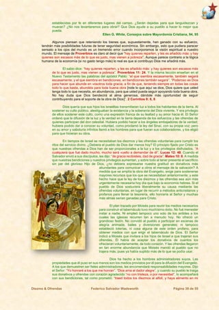 Diezmo & Ofrendas Federico Salvador Wadsworth Página 39 de 55
establecidas por fe en diferentes lugares del campo. ¿Serán dejadas para que languidezcan y
mueran? ¿No nos levantaremos para obrar? Que Dios ayude a su pueblo a hacer lo mejor que
pueda.
Ellen G. White, Consejos sobre Mayordomía Cristiana, 94, 95
Algunos piensan que reteniendo los bienes que, supuestamente, han ganado con su esfuerzo,
tendrán más posibilidades futuras de tener seguridad económica. Sin embargo, esto que pudiera parecer
sensato a los ojos del mundo es un tremendo error cuando incorporamos la visión espiritual a nuestro
mundo. El mensaje de Proverbios es claro al decir que “hay quienes reparten, y les es añadido más: y hay
quienes son escasos más de lo que es justo, mas vienen a pobreza”. Aunque parece contrario a la lógica
humana de la economía (si no gasto tengo más) lo real es que si contribuyo Dios me añadirá más.
El sabio dice: “hay quienes reparten, y les es añadido más: y hay quienes son escasos más
de lo que es justo, mas vienen a pobreza”. Proverbios 11: 24. Y la misma lección enseñan en el
Nuevo Testamento las palabras del apóstol Pablo: “el que siembra escasamente, también segará
escasamente; y el que siembra en bendiciones, en bendiciones también segará”. “Poderoso es Dios
para hacer que abunde en vosotros toda gracia; a fin de que, teniendo siempre en todas las cosas
todo lo que basta, abundéis para toda buena obra [note lo que aquí se dice, Dios quiere que usted
tenga todo lo que necesita, en abundancia, para que usted pueda seguir apoyando toda buena obra.
No hay duda que Dios bendecirá al alma generosa, dándole más oportunidad de seguir
contribuyendo para el soporte de la obra de Dios]”. 2 Corintios 9: 6, 8.
Dios quería que sus hijos los israelitas transmitieran luz a todos los habitantes de la tierra. Al
sostener su culto público, atestiguaban la existencia y la soberanía del Dios viviente. Y era privilegio
de ellos sostener este culto, como una expresión franca de su lealtad y su amor hacia él. El Señor
ordenó que la difusión de la luz y la verdad en la tierra dependa de los esfuerzos y las ofrendas de
quienes participan del don celestial. Hubiera podido hacer a los ángeles embajadores de la verdad;
hubiera podido dar a conocer su voluntad, como proclamó la ley del Sinaí, con su propia voz; pero
en su amor y sabiduría infinitos llamó a los hombres para que fueran sus colaboradores, y los eligió
para que hicieran su obra.
En tiempos de Israel se necesitaban los diezmos y las ofrendas voluntarias para cumplir los
ritos del servicio divino. ¿Debiera el pueblo de Dios dar menos hoy? El principio fijado por Cristo es
que nuestras ofrendas a Dios han de ser proporcionales a la luz y a los privilegios disfrutados. “A
cualquiera que fué dado mucho, mucho será vuelto a demandar de él”. Lucas 12: 48. Cuando el
Salvador envió a sus discípulos, les dijo: “de gracia recibisteis, dad de gracia”. Mateo 10: 8. A medida
que nuestras bendiciones y nuestros privilegios aumentan, y sobre todo al tener presente el sacrificio
sin par del glorioso Hijo de Dios, ¿no debiera expresarse nuestra gratitud en donativos más
abundantes para comunicar a otros el mensaje de la salvación? A
medida que se amplía la obra del Evangelio, exige para sostenerse
mayores recursos que los que se necesitaban anteriormente; y este
hecho hace que la ley de los diezmos y las ofrendas sea aún más
urgentemente necesaria hoy día que bajo la economía hebrea. Si el
pueblo de Dios sostuviera liberalmente su causa mediante las
ofrendas voluntarias, en lugar de recurrir a métodos anticristianos y
profanos para llenar la tesorería, ello honraría al Señor y muchas
más almas serían ganadas para Cristo.
El plan trazado por Moisés para reunir los medios necesarios
para construir el tabernáculo tuvo muchísimo éxito. No fué menester
instar a nadie. Ni empleó tampoco uno solo de los ardides a los
cuales las iglesias recurren tan a menudo hoy. No ofreció un
grandioso festín. No convidó al pueblo a participar en escenas de
alegría animada, bailes y diversiones generales; ni tampoco
estableció loterías, ni cosa alguna de este orden profano, para
obtener medios con que erigir el tabernáculo de Dios. El Señor
indicó a Moisés que invitara a los hijos de Israel a que trajeran sus
ofrendas. Él había de aceptar los donativos de cuantos los
ofrecieran voluntariamente, de todo corazón. Y las ofrendas llegaron
en tan enorme abundancia que Moisés mandó al pueblo que no
trajera más, pues ya había suplido más de lo que se podía usar.
Dios ha hecho a los hombres administradores suyos. Las
propiedades que él puso en sus manos son los medios provistos por él para la difusión del Evangelio.
A los que demuestren ser fieles administradores, les encomendará responsabilidades mayores. Dijo
el Señor: “Yo honraré a los que me honran”. “Dios ama al dador alegre”, y cuando su pueblo le traiga
sus donativos y ofrendas con corazón agradecido “no con tristeza, o por necesidad”, lo acompañará
con sus bendiciones, tal como prometió: “traed todos los diezmos al alfolí, y haya alimento en mi
 