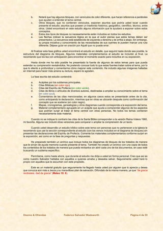 Diezmo & Ofrendas Federico Salvador Wadsworth Página 4 de 55
b. Notará que hay algunos bloques, con versículos de color diferente, que hacen referencia a parábolas
que ayudan a entender el tema central.
c. Otros bloques, que no contienen versículos, exponen asuntos que podría usted tocar cuando
presente el estudio; asuntos que poseen un trasfondo histórico, geográfico, científico, técnico, entre
otros. Usted encontrará en este estudio alguna información que le ayudará a exponer sobre estos
conceptos.
d. Estos dos tipos de bloques no necesariamente están incluidos en todos los estudios.
e. Las flechas indican la secuencia lógica en la que el autor piensa que estos temas deben ser
presentados. La secuencia está establecida de izquierda a derecha y de arriba a abajo. Sin embargo,
su propia iniciativa y conocimiento de las necesidades de sus oyentes le pueden marcar una ruta
diferente. Déjese guiar en oración por Aquél que no puede errar.
Al finalizar esta fase gráfica usted encontrará el estudio en detalle, que seguirá hasta donde sea posible, la
estructura del diagrama de bloques. Algunos materiales complementarios al estudio se incluirán al final. Le
recomiendo que los lea con anticipación para encontrar el momento exacto para incluirlos en su exposición.
Hasta donde me ha sido posible he presentado la fuente de algunos de estos temas para que pueda
extender su comprensión revisándolos. No pretendo conocer todo lo que estas fuentes tratan sobre el tema, por lo
que lo aliento a profundizar y comentarme cómo mejorar este contenido. He incluido algunas imágenes halladas
en Internet para hacer más amena su lectura, espero le agraden.
La fase escrita del estudio contendrá:
a. Acápites por los subtemas principales.
b. Citas Bíblicas (en color rojo).
c. Citas del Espíritu de Profecía (en color verde).
d. Citas de libros o artículos de diversos autores, destinadas a ampliar su conocimiento sobre el tema
(en color azul).
e. Comentarios de las citas mencionadas; en algunos casos estos se presentarán antes de la cita,
como anticipando la declaración, mientras que en otras se ubicarán después como confirmación del
concepto que se sostiene (en color negro).
f. Mapas, cronogramas, genealogías y otros diagramas cuando corresponda a la exposición del tema.
g. Material complementario agrupado en un acápite que ayuda a comprender algunos de los aspectos
que podrían surgir al tratar el tema central con otras personas. No todos los temas contienen
necesariamente este material.
Cuando no se indique lo contrario las citas de la Santa Biblia corresponden a la versión Reina-Valera 1960,
mi favorita. Alguna vez incluiré otras versiones para comparar o ampliar la comprensión de un texto.
Cuando usted desarrolle un estudio bíblico sobre este tema con personas que no pertenecen a la Iglesia le
recomiendo que use la sección correspondiente al estudio (con los versos incluidos en el diagrama de bloques) sin
presentar las declaraciones del Espíritu de Profecía. Comente los materiales complementarios conforme surjan en
la exposición, así como en la fase de preguntas y respuestas.
He preparado también un archivo que incluye todos los diagramas de bloques de los tratados de manera
que le sirvan de ayuda memoria cuando presente el tema. También he creado un archivo con una copia de todos
los contenidos de los tratados de manera que pueda revisarlos sin abrir cada uno de los documentos, en caso esté
buscando un subtema específico.
Permítame, como hasta ahora, que durante el estudio me dirija a usted en forma personal. Creo que así es
como nuestro Salvador hablaba con aquellos a quienes amaba y deseaba salvar. Seguramente usted hará lo
propio con aquellos que le escuchen con este propósito.
Este es un material gratuito que seguramente ha llegado hasta usted por alguien que lo aprecia y desea
que conozca aún más a Jesús y su maravilloso plan de salvación. Difúndalo de la misma manera, ya que “de gracia
recibisteis, dad de gracia” (Mateo 10: 8).
 