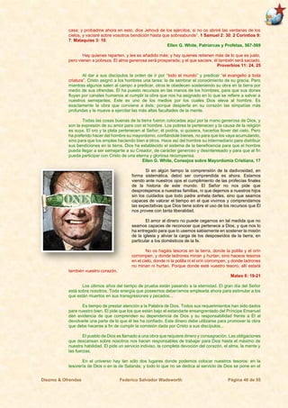 Diezmo & Ofrendas Federico Salvador Wadsworth Página 40 de 55
casa; y probadme ahora en esto, dice Jehová de los ejércitos, si no os abriré las ventanas de los
cielos, y vaciaré sobre vosotros bendición hasta que sobreabunde”. 1 Samuel 2: 30; 2 Corintios 9:
7; Malaquías 3: 10.
Ellen G. White, Patriarcas y Profetas, 567-569
Hay quienes reparten, y les es añadido más; y hay quienes retienen más de lo que es justo,
pero vienen a pobreza. El alma generosa será prosperada; y el que saciare, él también será saciado.
Proverbios 11: 24, 25
Al dar a sus discípulos la orden de ir por “todo el mundo” y predicar “el evangelio a toda
criatura”, Cristo asignó a los hombres una tarea: la de sembrar el conocimiento de su gracia. Pero
mientras algunos salen al campo a predicar, otros le obedecen sosteniendo su obra en la tierra por
medio de sus ofrendas. Él ha puesto recursos en las manos de los hombres, para que sus dones
fluyan por canales humanos al cumplir la obra que nos ha asignado en lo que se refiere a salvar a
nuestros semejantes. Este es uno de los medios por los cuales Dios eleva al hombre. Es
exactamente la obra que conviene a éste; porque despierta en su corazón las simpatías más
profundas y le mueve a ejercitar las más altas facultades de la mente.
Todas las cosas buenas de la tierra fueron colocadas aquí por la mano generosa de Dios, y
son la expresión de su amor para con el hombre. Los pobres le pertenecen y la causa de la religión
es suya. El oro y la plata pertenecen al Señor; él podría, si quisiera, hacerlos llover del cielo. Pero
ha preferido hacer del hombre su mayordomo, confiándole bienes, no para que los vaya acumulando,
sino para que los emplee haciendo bien a otros. Hace así del hombre su intermediario para distribuir
sus bendiciones en la tierra. Dios ha establecido el sistema de la beneficencia para que el hombre
pueda llegar a ser semejante a su Creador, de carácter generoso y desinteresado y para que al fin
pueda participar con Cristo de una eterna y gloriosa recompensa.
Ellen G. White, Consejos sobre Mayordomía Cristiana, 17
Si en algún tiempo la comprensión de la dadivosidad, en
forma sistemática, debió ser comprendida es ahora. Estamos
viendo ante nuestros ojos el cumplimiento de las profecías finales
de la historia de este mundo. El Señor no nos pide que
desprotejamos a nuestras familias, ni que dejemos a nuestros hijos
sin los cuidados que todo padre anhela darles, sino que seamos
capaces de valorar el tiempo en el que vivimos y comprendamos
las expectativas que Dios tiene sobre el uso de los recursos que Él
nos provee con tanta liberalidad.
El amor al dinero no puede cegarnos en tal medida que no
seamos capaces de reconocer que pertenece a Dios, y que nos lo
ha entregado para que lo usemos sabiamente en sostener la misión
de la iglesia y aliviar la carga de los desposeídos de la tierra, en
particular a los domésticos de la fe.
No os hagáis tesoros en la tierra, donde la polilla y el orín
corrompen, y donde ladrones minan y hurtan; sino haceos tesoros
en el cielo, donde ni la polilla ni el orín corrompen, y donde ladrones
no minan ni hurtan. Porque donde esté vuestro tesoro, allí estará
también vuestro corazón.
Mateo 6: 19-21
Los últimos años del tiempo de prueba están pasando a la eternidad. El gran día del Señor
está sobre nosotros. Toda energía que poseemos deberíamos emplearla ahora para estimular a los
que están muertos en sus transgresiones y pecados...
Es tiempo de prestar atención a la Palabra de Dios. Todos sus requerimientos han sido dados
para nuestro bien. El pide que los que están bajo el estandarte ensangrentado del Príncipe Emanuel
den evidencia de que comprenden su dependencia de Dios y su responsabilidad frente a Él al
devolverle una parte de lo que él les ha confiado. Este dinero debe utilizarse para promover la obra
que debe hacerse a fin de cumplir la comisión dada por Cristo a sus discípulos...
El pueblo de Dios es llamado a una obra que requiere dinero y consagración. Las obligaciones
que descansan sobre nosotros nos hacen responsables de trabajar para Dios hasta el máximo de
nuestra habilidad. El pide un servicio indiviso, la completa devoción del corazón, el alma, la mente y
las fuerzas.
En el universo hay tan sólo dos lugares donde podemos colocar nuestros tesoros: en la
tesorería de Dios o en la de Satanás; y todo lo que no se dedica al servicio de Dios se pone en el
 