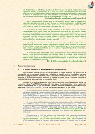 Diezmo & Ofrendas Federico Salvador Wadsworth Página 41 de 55
lado de Satanás, y va a fortalecer su causa. El Señor se propone que los medios confiados a
nosotros se empleen en la edificación de su reino. Sus bienes nos han sido confiados en nuestra
calidad de mayordomos suyos para que los manejemos cuidadosamente y le llevemos los intereses
en términos de almas salvadas. Estas almas a su turno se convertirán en mayordomos confiables
que colaborarán con Cristo para estimular los intereses de la causa de Dios.
Ellen G. White, Consejos sobre Mayordomía Cristiana, 39, 40
En los momentos más difíciles, antes de que esta obra termine, miles de dólares serán
depositados gozosamente sobre el altar. Hombres y mujeres consideran un bendito privilegio
participar en la obra de la preparación de las almas para que estén firmes en el gran día de Dios, y
darán cientos de dólares con tanta presteza como ahora dan uno.
Si el amor de Cristo ardiera en los corazones de su pueblo profeso, hoy veríamos
manifestarse el mismo espíritu. Si tan sólo comprendieran cuán cerca está el fin de toda obra en
favor de la salvación de las almas, sacrificarían sus posesiones tan espontáneamente como lo
hicieron los miembros de la iglesia primitiva. Trabajarían por el progreso de la causa de Dios con
tanto fervor como los hombres mundanos trabajan por adquirir riquezas. Se ejercería tacto y
habilidad, y se pondría en práctica un trabajo fervoroso y abnegado a fin de adquirir dinero no para
guardarlo, sino para derramarlo en la tesorería del Señor.
¿Y si alguno se empobrece por invertir sus recursos en la obra? Cristo se hizo pobre por
amor a nosotros, pero nosotros estamos asegurándonos riquezas eternas, un tesoro en el cielo que
no fallará. Nuestro caudal está mucho más seguro depositado allá que en un banco o invertido en
casas y terrenos. Es colocado en bolsas que no envejecen. Ningún ladrón puede aproximarse a él,
y ningún fuego puede consumirlo...
Al obedecer la orden del Salvador, nuestro ejemplo predicará con voz más alta que nuestras
palabras. La manifestación más patente del poder de la verdad se ve cuando los que profesan ser
creyentes dan evidencia de su fe por medio de sus obras. Los que creen en esta verdad solemne
deberían poseer espíritu de sacrificio en una medida tal que sirvan de reproche a las ambiciones
mundanas de los adoradores del dinero.
Ellen G. White, Consejos sobre Mayordomía Cristiana, 45
7. Material complementario
7.1. La doctrina del diezmo en la Iglesia Adventista del Séptimo Día
Como todas las doctrinas que hoy son aceptadas por la Iglesia Adventista del Séptimo Día, la
comprensión de los conceptos de diezmos y ofrendas en relación con la espiritualidad han sido
desarrollados progresivamente, conforme Dios iba iluminando la mente de nuestros pioneros. Junto con el
desarrollo de la organización surgió la necesidad de sostener de manera regular y panificada a quienes se
dedicaban a la santa labor de predicar el mensaje del Señor.
El proceso de alcanzar la comprensión actual fue gradual como lo explica el interesante artículo, del
reconocido teólogo Angel M. Rodríguez, que citaré con alguna frecuencia en este y otros acápites. Un
aspecto interesante de esto es que casi desde el comienzo la iglesia comprendió que se trataba de un
sistema de “Benevolencia Sistemática” como el que hemos presentado ya en este tratado.
El sistema de diezmo se desarrolló poco a poco entre los pioneros adventistas. Conforme iba
creciendo la iglesia, llegó a ser evidente que los recursos financieros eran necesarios para proclamar
el mensaje y pagar a obreros de tiempo completo. En 1858, una clase bíblica estudió los principios
bíblicos para el sostén del ministerio bajo la dirección de J. N. Andrews. Como resultado, en 1859
se formuló un plan llamado “Benevolencia Sistemática” el cual fue puesto en práctica para motivar a
los miembros de iglesia a proveer los fondos necesarios.
Al inicio, el sistema bíblico del diezmo no formaba parte del plan, pero fue añadido a éste más
tarde en 1860. En el plan, el diezmo estaba limitado a ingresos de propiedades y aquellos que no
las tenían debían de contribuir con donaciones personales. Este rudimentario sistema fue apoyado
por Elena de White, quien desde 1857 había estado alentando a los miembros de iglesia a ser
liberales en sus donaciones a la causa. Elena G. de White, Testimonios para la Iglesia 1, 158. En
1859 ella se refirió al plan de Benevolencia Sistemática como algo que “está agradando a Dios”
(Ibíd., 175).
Posteriormente, en 1861, ella tenía claro que el plan debía incluir traer diezmos y ofrendas
para Dios. Ella escribió: “no robéis a Dios reteniendo vuestros diezmos y ofrendas. El primer deber
sagrado consiste en dar a Dios una parte adecuada de los recursos” (Ibíd., 202). No obstante, ella
no definió aquellos recursos de los cuales debía ser dado el diezmo ni especificó el uso de éste. De
 