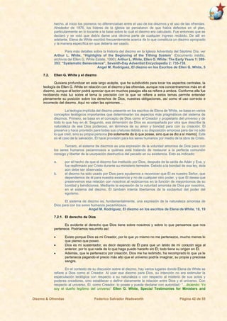 Diezmo & Ofrendas Federico Salvador Wadsworth Página 42 de 55
hecho, al inicio los pioneros no diferenciaban entre el uso de los diezmos y el uso de las ofrendas.
Alrededor de 1876, los líderes de la iglesia se percataron de que había defectos en el plan,
particularmente en lo tocante a la base sobre la cual el diezmo era calculado. Fue entonces que se
declaró y se votó que debía darse una décima parte de cualquier ingreso recibido. De allí en
adelante, Elena de White escribió frecuentemente acerca de lo que constituía un diezmo apropiado
y la manera específica en que debería ser usado.
Para más detalles sobre la historia del diezmo en la Iglesia Adventista del Séptimo Día, ver
Arthur L. White, “Highlights of the Beginning of the Tithing System” (Documento inédito,
archivos del Ellen G. White Estate, 1990); Arthur L. White, Ellen G. White: The Early Years 1: 380-
393; “Systematic Benevolence”, Seventh-Day Adventist Encyclopedia 2: 735-738.
Angel M. Rodríguez, El diezmo en los Escritos de Ellen G. White, 5
7.2. Ellen G. White y el diezmo
Quisiera profundizar en este largo acápite, que he subdividido para tocar los aspectos centrales, la
teología de Ellen G. White en relación con el diezmo y las ofrendas, aunque nos concentraremos más en el
diezmo, aunque el lector podrá apreciar que en muchos pasajes ella se refiere a ambos. Conforme ella fue
recibiendo más luz sobre el tema la precisión con la que se refiere a estos temas permite entender
plenamente su posición sobre los derechos de Dios, nuestras obligaciones, así como el uso correcto e
incorrecto del diezmo. Aquí no valen las opiniones…
La teología implícita del diezmo presente en los escritos de Elena de White, se basa en varios
conceptos teológicos importantes que determinarán los aspectos más pragmáticos del sistema de
diezmos. Primero, se basa en el concepto de Dios como el Creador y propietario del universo y de
todo lo que hay en él. Segundo, esa dimensión de Dios es acompañada por otra que describe la
naturaleza de ese Dios poderoso, en términos de su amor y bondad para con su creación. Él
preserva y hace provisión para todas sus criaturas debido a su disposición amorosa para dar no sólo
lo que creó, sino su propia persona [no solamente da lo que posee, sino que se dio a sí mismo]. Este
es el caso de la salvación. Él hace provisión para los seres humanos por medio de la obra de Cristo.
Tercero, el sistema de diezmos es una expresión de la voluntad amorosa de Dios para con
los seres humanos pecaminosos a quiénes está tratando de restaurar a la perfecta comunión
consigo y libertar de la usurpación destructiva del pecado en su existencia. Esto es indicado:
a. por el hecho de que el diezmo fue instituido por Dios, después de la caída de Adán y Eva, y
fue reafirmado por Cristo durante su ministerio terrestre. Debido a la bondad de esa ley, ésta
aún debe ser observada,
b. el diezmo ha sido usado por Dios para ayudarnos a reconocer que Él es nuestro Señor, que
dependemos de él para nuestra existencia y no de cualquier otro poder, y que Él desea que
preservemos esa relación con nosotros al reubicarnos en la función de mayordomos de su
bondad y bendiciones. Mediante la expresión de la voluntad amorosa de Dios por nosotros,
en el sistema del diezmo, Él también intenta libertarnos de la esclavitud del poder del
egoísmo.
El sistema de diezmo es, fundamentalmente, una expresión de la naturaleza amorosa de
Dios para con los seres humanos pecaminosos.
Angel M. Rodríguez, El diezmo en los escritos de Elena de White, 18, 19
7.2.1. El derecho de Dios
Es evidente el derecho que Dios tiene sobre nosotros y sobre lo que pensamos que nos
pertenece. Podríamos resumirlo así:
• Existo porque Dios es mi Creador, por lo que yo mismo no me pertenezco, mucho menos lo
que pienso que poseo.
• Dios es mi sustentador, es decir dependo de Él para que un latido de mi corazón siga al
anterior, por lo que nada de lo que haga puedo hacerlo sin Él; todo tiene su origen en Él.
• Además, que le pertenezco por creación, Dios me ha redimido, ha recomprado lo que ya le
pertenecía pagando el precio más alto que el universo podría imaginar, su propia y preciosa
sangre.
En el contexto de su discusión sobre el diezmo, hay varios lugares donde Elena de White se
refiere a Dios como el Creador. Al usar ese diezmo para Dios, su intención no era estimular la
especulación teológica con respecto a su naturaleza o con respecto al misterio de sus actos y
poderes creadores, sino establecer o definir claramente la relación entre Dios y el universo. Con
respecto al universo, Él, como Creador, lo posee y puede declarar con autoridad: “…diciendo: Yo
soy el dueño legítimo del universo” Ellen G. White, Special Testimonies for Ministers and
 