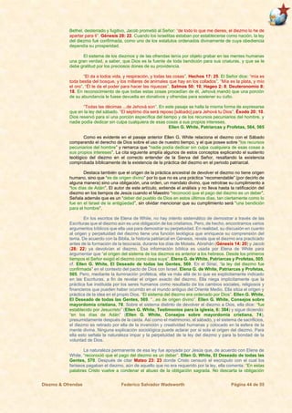 Diezmo & Ofrendas Federico Salvador Wadsworth Página 44 de 55
Bethel, desterrado y fugitivo, Jacob prometió al Señor: “de todo lo que me dieres, el diezmo lo he de
apartar para ti”. Génesis 28: 22. Cuando los israelitas estaban por establecerse como nación, la ley
del diezmo fué confirmada, como uno de los estatutos ordenados divinamente de cuya obediencia
dependía su prosperidad.
El sistema de los diezmos y de las ofrendas tenía por objeto grabar en las mentes humanas
una gran verdad, a saber, que Dios es la fuente de toda bendición para sus criaturas, y que se le
debe gratitud por los preciosos dones de su providencia.
“El da a todos vida, y respiración, y todas las cosas”. Hechos 17: 25. El Señor dice: “mía es
toda bestia del bosque, y los millares de animales que hay en los collados”. “Mía es la plata, y mío
el oro”. “Él te da el poder para hacer las riquezas”. Salmos 50: 10; Hageo 2: 8; Deuteronomio 8:
18. En reconocimiento de que todas estas cosas procedían de él, Jehová mandó que una porción
de su abundancia le fuese devuelta en donativos y ofrendas para sostener su culto.
“Todas las décimas ...de Jehová son”. En este pasaje se halla la misma forma de expresarse
que en la ley del sábado. “El séptimo día será reposo [sábado] para Jehová tu Dios”. Éxodo 20: 10.
Dios reservó para sí una porción específica del tiempo y de los recursos pecuniarios del hombre, y
nadie podía dedicar sin culpa cualquiera de esas cosas a sus propios intereses.
Ellen G. White, Patriarcas y Profetas, 564, 565
Como es evidente en el pasaje anterior Ellen G. White relaciona el diezmo con el Sábado
comparando el derecho de Dios sobre el uso de nuestro tiempo, y el que posee sobre “los recursos
pecuniarios del hombre” y remarca que “nadie podía dedicar sin culpa cualquiera de esas cosas a
sus propios intereses”. La cita siguiente amplía algunos de estos conceptos explicando el sustento
teológico del diezmo en el correcto entender de la Sierva del Señor, resaltando la existencia
comprobada bíblicamente de la existencia de la práctica del diezmo en el periodo patriarcal.
Destaca también que el origen de la práctica ancestral de devolver el diezmo no tiene origen
humano, sino que “es de origen divino” por lo que no es una práctica “recomendable” (por decirlo de
alguna manera) sino una obligación, una orden, un mandato divino, que retrotrae su cumplimiento a
“los días de Adán”. El autor de este artículo, extiende el análisis y no lleva hasta la ratificación del
diezmo en los tiempos de Jesús cuando el Maestro “reconoció que el pago del diezmo es un deber”.
Señala además que es un “deber del pueblo de Dios en estos últimos días, tan ciertamente como lo
fue en el Israel de la antigüedad”, sin olvidar mencionar que su cumplimiento será “una bendición
para el hombre”.
En los escritos de Elena de White, no hay intento sistemático de demostrar a través de las
Escrituras que el diezmo aún es una obligación de los cristianos. Pero, de hecho, encontramos varios
argumentos bíblicos que ella usa para demostrar su perpetuidad. En realidad, su discusión en cuanto
al origen y perpetuidad del diezmo tiene una función teológica que enriquece su comprensión del
tema. De acuerdo con la Biblia, la historia patriarcal en Génesis, revela que el diezmo era practicado
antes de la formación de la teocracia, durante los días de Moisés. Abrahán (Génesis 14: 20) y Jacob
(28: 22) ya devolvían el diezmo. Esa información bíblica es usada por Elena de White para
argumentar que “el origen del sistema de los diezmos es anterior a los hebreos. Desde los primeros
tiempos el Señor exigió el diezmo como cosa suya”. Elena G. de White, Patriarcas y Profetas, 505;
cf. Ellen G. White, El Deseado de todas las Gentes, 569. En el Sinaí, “la ley del diezmo fue
confirmada” en el contexto del pacto de Dios con Israel. Elena G. de White, Patriarcas y Profetas,
505. Pero, mediante la iluminación profética, ella va más allá de lo que es explícitamente indicado
en las Escrituras, a fin de revelar el origen exacto del diezmo. Ella niega implícitamente que la
práctica fue instituida por los seres humanos como resultado de los cambios sociales, religiosos y
financieros que pueden haber ocurrido en el mundo antiguo del Oriente Medio. Ella sitúa el origen y
práctica de la idea en el propio Dios. “El sistema del diezmo era ordenado por Dios”. Ellen G. White,
El Deseado de todas las Gentes, 569. “...es de origen divino”. Ellen G. White, Consejos sobre
mayordomía cristiana, 78. Sobre el sistema distinto de devolver el diezmo a Dios, ella dice: “fue
establecido por Jesucristo” (Ellen G. White, Testimonios para la iglesia, 6: 384) y sigue diciendo:
“en los días de Adán” (Ellen G. White, Consejos sobre mayordomía cristiana, 74),
presumidamente después de la caída. Así como el matrimonio, el sábado, y el sistema de sacrificios,
el diezmo es retirado por ella de la invención y creatividad humanas y colocado en la esfera de la
mente divina. Ninguna explicación sociológica puede aclarar por si sola el origen del diezmo. Para
ella esto señala la naturaleza impar y la perpetuidad de la ley del diezmo y para la bondad de la
voluntad de Dios.
La naturaleza permanente de esa ley fue apoyada por Jesús que, de acuerdo con Elena de
White, “reconoció que el pago del diezmo es un deber”. Ellen G. White, El Deseado de todas las
Gentes, 570. Después de citar Mateo 23: 23 donde Cristo censuró el escrúpulo con el cual los
fariseos pagaban el diezmo, aún de aquello que no era requerido por la ley, ella comenta: “En estas
palabras Cristo vuelve a condenar el abuso de la obligación sagrada. No descarta la obligación
 