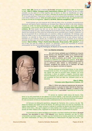 Diezmo & Ofrendas Federico Salvador Wadsworth Página 45 de 55
misma”. Ibíd., 569. Siendo así, el diezmo [no ha sido] “abrogado ni reducido su vigor por Aquel que
lo ideó”. Ellen G. White, Consejos sobre mayordomía cristiana, 80. El hecho de que su origen
precedió a la ley dada en el Sinaí significa que el diezmo no debe ser identificado con la ley
ceremonial. Éste no “caducaría con los ritos y ofrendas de sacrificio que simbolizan a Cristo”. Ibíd.,
71. En el resto del Nuevo Testamento, el diezmo, así como la observancia del sábado, es presumido
como deber cristiano y aún es “deber del pueblo de Dios en estos últimos días, tan ciertamente como
lo fue en el Israel de la antigüedad”. Elena G. de White, Obreros evangélicos, 380.
Podría parecer que poco después de la caída de Adán y Eva, el concepto y la práctica de la
devolución del diezmo fueron instituidos por el propio Dios. Elena de White lo cita como diciendo:
“cuando os confié mis bienes especifiqué que una parte debía ser vuestra, para suplir vuestras
necesidades, y otra porción debía devolvérseme”. Ellen G. White, Consejos sobre mayordomía
cristiana, 50. Esto puede muy bien ser un eco de lo que Dios dijo a la pareja original. Las
conclusiones obvias son que, desde el despunte de la historia humana, fuera del Jardín del Edén, el
diezmo fue instituido por Dios sobre los fundamentos de su autoridad como Creador y Redentor. La
ley era la expresión de su voluntad para con nosotros y debía ser obedecida. Sin embargo, para
Elena de White, la ley no era arbitrariamente forzada por el Señor Todopoderoso sobre los seres
humanos. La voluntad de Dios nunca es establecida arbitrariamente ya que siempre busca el
bienestar de sus criaturas. Siendo así, el sistema del diezmo es una expresión de la voluntad
amorosa de Dios para con la raza humana, ya que Él la originó para ser “una bendición para el
hombre”. Ellen G. White, “Tithes”, Pacific Union Recorder, 10 de octubre, 1901, párrafo 7. ¿Cuál
era el bien que esta ley trataba de traducir, en particular? ¿Cómo era expresada la amorosa
preocupación de Dios por los seres humanos a través de ella?
Angel M. Rodríguez, El diezmo en los escritos de Elena de White, 7-10
7.2.3. Los diezmos atrasados
Así como hemos señalado que la fidelidad en el asunto
de los diezmos y las ofrendas permitirá que le pueblo de Dios
reciba bendiciones materiales hasta que sobreabunden,
también es cierto lo contrario, por lo tanto “haced restitución,
para que su maldición no recaiga sobre vosotros”. Si en algún
momento de mi experiencia cristiana he fallado en devolverle lo
que le pertenece debo restituir la deshonestidad que he
cometido, arreglando las cuentas con mi Salvador. No debo
mantener una ceguera voluntaria al respecto.
Muchas personas durante largo tiempo no han tratado
honradamente con Dios. Al no separar el diezmo cada semana
han dejado que éste se acumule hasta constituir una suma
voluminosa, y ahora se resisten a pagarlo. Conservan esos
diezmos atrasados y los utilizan como si les pertenecieran. Pero
son propiedad de Dios que ellos han rehusado poner en su
tesorería.
Ellen G. White,
Consejos sobre Mayordomía Cristiana, 101
Ellen G. White narra algunas experiencias de personas
que comprendieron su pecado de haber retenido los diezmos y
se comprometieron a ser fieles en adelante y a restituir lo que
habían “robado a Dios” y que estaba “registrado en los libros del
cielo”.
El viernes de mañana hablé acerca del diezmo. Este
tema no ha sido presentado en las iglesias en la forma debida, y ese descuido juntamente con la
depresión financiera ha ocasionado una marcada disminución de los diezmos durante el año pasado.
En esta asociación el tema se ha presentado cuidadosamente en una reunión tras otra...
Un hermano de distinguida apariencia, delegado de Tasmania, vino a verme y me dijo: “Me
alegro de haberle oído hablar acerca del diezmo. No sabía que fuera una cosa tan importante. No
seguiré descuidándolo”. Y luego comenzó a calcular la cantidad de diezmo que debía durante los
últimos veinte años, y dijo que lo pagaría con tanta rapidez como pudiera, porque no quería que el
pecado de haber robado a Dios, registrado en los libros del cielo, lo enfrentara en el juicio.
Una hermana de la iglesia de Melbourne ha traído once libras esterlinas [54 dólares [de aquel
entonces, hoy equivaldría a unos 1.700 dólares]] como diezmos atrasados que ella no había
comprendido que debía pagar. A medida que han recibido la luz muchas personas han confesado
que están endeudadas con Dios y han manifestado su determinación de pagar esa deuda... Les
 