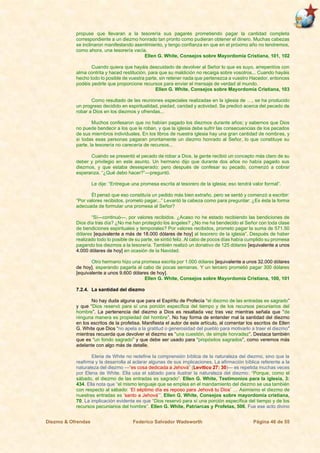 Diezmo & Ofrendas Federico Salvador Wadsworth Página 46 de 55
propuse que llevaran a la tesorería sus pagarés prometiendo pagar la cantidad completa
correspondiente a un diezmo honrado tan pronto como pudieran obtener el dinero. Muchas cabezas
se inclinaron manifestando asentimiento, y tengo confianza en que en el próximo año no tendremos,
como ahora, una tesorería vacía.
Ellen G. White, Consejos sobre Mayordomía Cristiana, 101, 102
Cuando quiera que hayáis descuidado de devolver al Señor lo que es suyo, arrepentíos con
alma contrita y haced restitución, para que su maldición no recaiga sobre vosotros... Cuando hayáis
hecho todo lo posible de vuestra parte, sin retener nada que pertenezca a vuestro Hacedor, entonces
podéis pedirle que proporcione recursos para enviar el mensaje de verdad al mundo.
Ellen G. White, Consejos sobre Mayordomía Cristiana, 103
Como resultado de las reuniones especiales realizadas en la iglesia de …, se ha producido
un progreso decidido en espiritualidad, piedad, caridad y actividad. Se predicó acerca del pecado de
robar a Dios en los diezmos y ofrendas...
Muchos confesaron que no habían pagado los diezmos durante años; y sabemos que Dios
no puede bendecir a los que le roban, y que la iglesia debe sufrir las consecuencias de los pecados
de sus miembros individuales. En los libros de nuestra iglesia hay una gran cantidad de nombres, y
si todas esas personas pagaran prontamente un diezmo honrado al Señor, lo que constituye su
parte, la tesorería no carecería de recursos...
Cuando se presentó el pecado de robar a Dios, la gente recibió un concepto más claro de su
deber y privilegio en este asunto. Un hermano dijo que durante dos años no había pagado sus
diezmos, y que estaba desesperado; pero después de confesar su pecado, comenzó a cobrar
esperanza. “¿Qué debo hacer?”—preguntó.
Le dije: “Entregue una promesa escrita al tesorero de la iglesia; eso tendrá valor formal”.
Él pensó que eso constituía un pedido más bien extraño, pero se sentó y comenzó a escribir:
“Por valores recibidos, prometo pagar...” Levantó la cabeza como para preguntar: ¿Es ésta la forma
adecuada de formular una promesa al Señor?
“Sí—continuó—, por valores recibidos. ¿Acaso no he estado recibiendo las bendiciones de
Dios día tras día? ¿No me han protegido los ángeles? ¿No me ha bendecido el Señor con toda clase
de bendiciones espirituales y temporales? Por valores recibidos, prometo pagar la suma de 571.50
dólares [equivalente a más de 18.000 dólares de hoy] al tesorero de la iglesia”. Después de haber
realizado todo lo posible de su parte, se sintió feliz. Al cabo de pocos días había cumplido su promesa
pagando los diezmos a la tesorería. También realizó un donativo de 125 dólares [equivalente a unos
4.000 dólares de hoy] en ocasión de la Navidad.
Otro hermano hizo una promesa escrita por 1.000 dólares [equivalente a unos 32.000 dólares
de hoy], esperando pagarla al cabo de pocas semanas. Y un tercero prometió pagar 300 dólares
[equivalente a unos 9.600 dólares de hoy].
Ellen G. White, Consejos sobre Mayordomía Cristiana, 100, 101
7.2.4. La santidad del diezmo
No hay duda alguna que para el Espíritu de Profecía “el diezmo de las entradas es sagrado”
y que “Dios reservó para sí una porción específica del tiempo y de los recursos pecuniarios del
hombre”. La pertenencia del diezmo a Dios es resaltada vez tras vez mientras señala que “de
ninguna manera es propiedad del hombre”. No hay forma de entender mal la santidad del diezmo
en los escritos de la profetisa. Manifiesta el autor de este artículo, al comentar los escritos de Ellen
G. White que Dios “no apela a la gratitud o generosidad del pueblo para motivarlo a traer el diezmo”
mientras recuerda que devolver el diezmo es “una cuestión, de simple honradez”. Destaca también
que es “un fondo sagrado” y que debe ser usado para “propósitos sagrados”, como veremos más
adelante con algo más de detalle.
Elena de White no redefine la comprensión bíblica de la naturaleza del diezmo, sino que la
reafirma y la desarrolla al aclarar algunas de sus implicaciones. La afirmación bíblica referente a la
naturaleza del diezmo —“es cosa dedicada a Jehová” (Levítico 27: 30)— es repetida muchas veces
por Elena de White. Ella usa el sábado para ilustrar la naturaleza del diezmo: “Porque, como el
sábado, el diezmo de las entradas es sagrado”. Ellen G. White, Testimonios para la iglesia, 3:
434. Ella nota que “el mismo lenguaje que se emplea en el mandamiento del diezmo se usa también
con respecto al sábado: ‘El séptimo día es reposo para Jehová tu Dios’ … Asimismo el diezmo de
nuestras entradas es ‘santo a Jehová’”. Ellen G. White, Consejos sobre mayordomía cristiana,
70. La implicación evidente es que “Dios reservó para sí una porción específica del tiempo y de los
recursos pecuniarios del hombre”. Ellen G. White, Patriarcas y Profetas, 506. Fue ese acto divino
 