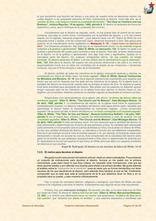 Diezmo & Ofrendas Federico Salvador Wadsworth Página 47 de 55
el que transformó una fracción del tiempo y una parte de nuestra renta en elementos santos; los
cuales llegaron a ser propiedad exclusiva de Dios. Ciertamente el diezmo, como ella dice, es la
“porción de Dios, y de ninguna manera es propiedad del hombre”. “Our Duty as Teachers and Lay
Brethren”, Indiana Reporter, 15 de agosto, 1906, párrafo 6. El diezmo le pertenece de forma tan
específica y única, que lo distingue de su propiedad del universo.
Considerando que el diezmo es sagrado, santo, no fue puesto bajo el control de los seres
humanos, sino bajo el control divino. Confrontados por la santidad del diezmo, y a fin de mostrar
respeto por lo sagrado, debemos preguntar: “¿qué debería hacer con él?” Elena de White da una
respuesta breve y exacta: a fin de conservarlo santo, debemos devolverlo a Dios. Ella apoya esta
posición en el mandamiento divino registrado en Malaquías 3: 10 —“traed todos los diezmos al
alfolí”. Con tremenda percepción, ella nota que en el mandamiento divino “no se extiende ninguna
invitación a la gratitud o generosidad”. Ellen G. White, La educación, 123. El Señor no apela a la
gratitud o generosidad del pueblo para motivarlo a traer el diezmo. Para ella, el factor determinante
en el diezmo no es la gratitud o generosidad, sino algo más serio y significativo, basado en la
naturaleza santa del diezmo. Sin cualquier ambigüedad afirma: “es una cuestión, de simple
honradez. El diezmo pertenece al Señor, y él nos ordena que le devolvamos lo que le pertenece”.
Ibíd., 124. Ella elevó el diezmo del aspecto de una práctica ceremonial o de culto a un nivel de
responsabilidad moral que no debe ser controlada por el estado de las emociones o tendencias
humanas, sino por el firme principio y valor de la honestidad.
El diezmo recibido de todos los miembros de la iglesia, incluyendo pastores y obreros, es
considerado por Elena de White como “un fondo sagrado”. Ellen G. White, Special Testimonies
for Ministers and Workers, 10: 16. Eso tiene algunas implicaciones importantes para aquellos que
tienen que ver con él, después que fue dado por los miembros de la iglesia. En la iglesia local, la
santidad del diezmo es reconocida cuando éste es enviado al tesoro de Dios. Ni siquiera el pastor
local tiene autoridad para apropiarse del diezmo. Ella añade que los pastores no deberían apoyar
ningún supuesto plan de los miembros de la iglesia local para desviar el diezmo hacia un uso
ilegítimo, por el contrario, deberían preservar su carácter sagrado al depositarlo en el tesoro de Dios.
Dirigiéndose a los administradores de la iglesia, ella afirmó: “el dinero del diezmo debe ser
mantenido sagrado”. Ellen G. White, “The Church and Its Mission”, East Michigan Banner, 12
de abril, 1905, párrafo 1. La transferencia del diezmo de la iglesia local hacia la organización
inmediatamente superior, no altera la naturaleza del diezmo; éste sigue siendo santo. Aquellos que
administran el diezmo tienen la responsabilidad de mantenerlo sagrado. ¿Cómo conservarlo
sagrado? De acuerdo con ella, el dinero del diezmo es “un fondo consagrado a un propósito sagrado”
(Ellen G. White, “The Tithe: Its Use and Abuse”, General Conference Bulletin, 1 de julio, 1897,
párrafo 3) por el propio Dios, siempre y cuando los administradores lo usen de acuerdo con los
“propósitos sagrados” (Ellen G. White, “The Church and Its Mission”, East Michigan Banner, 12
de abril, 1905, párrafo 1) éste permanece santo. Por eso parecería que la santidad del diezmo no
está relacionada o determinada por el hecho de que pertenece a Dios. Su santidad está relacionada
particularmente con el propósito para el cual fue destinada por Dios. De acuerdo con Elena de White,
no hay una santidad abstracta del diezmo; su naturaleza y función son sencillamente inseparables.
Sólo es el uso impropio el que le roba el carácter sagrado y no, por ejemplo, el recipiente usado para
transportarlo o tocarlo sin lavarse las manos. Esta comprensión de la naturaleza del diezmo como
santo en el sentido de que pertenece exclusivamente a Dios para un determinado fin atribuido por
Él, desempeña la función principal en lo que Elena de White tiene que decir con respecto al sistema
de diezmos en sus escritos.
Angel M. Rodríguez, El diezmo en los escritos de Elena de White, 14-18
7.2.5. El motivo para devolver el diezmo
Me gusta mucho esta porción del extenso artículo citado en estos subacápites. Pues presenta
un conjunto de motivaciones para devolver el diezmo. Aunque yo me quedo con la primera
mencionada, pues debo hacer lo que Dios ordena, sin necesitar otras motivaciones, creo que las
otras razones existen y son además muy buenas para añadir a la primera de ellas. Me gusta además
el análisis sobre la “motivación de la bendición” pues es cierto que ya fuimos bendecidos con tener
recursos de los que devolvemos el diezmo, pero además Dios bendice al que es fiel. Finalmente,
comprender que en todo esto está el componente de la fe que debemos tener en Dios y en su
propósito para su pueblo, y para nosotros individualmente.
Hay un grupo de conceptos básicos, religiosos y teológicos, que Elena de White usa para
motivar a los creyentes a devolver el diezmo. Exploraremos aquí algunos de los más importantes.
Primero, hay una motivación teológica. De acuerdo con ella, en la obra redentora de Dios
por medio de Cristo, Él ofreció la “dádiva más rica del cielo” (Ellen G. White, Manuscript Releases,
12: 228), y lo mínimo que deberíamos hacer es mostrar que apreciamos “la dádiva de Dios de su
Hijo querido”; que “amamos con afecto no dividido”, y que estamos dispuestos a manifestar ese
 