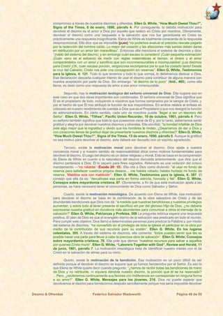Diezmo & Ofrendas Federico Salvador Wadsworth Página 48 de 55
compromiso a través de nuestros diezmos y ofrendas. Ellen G. White, “How Much Owest Thou?”,
Signs of the Times, 6 de enero, 1890, párrafo 4. Por consiguiente, la debida motivación para
devolver el diezmo es el amor a Dios por aquello que realizó en Cristo por nosotros. Obviamente,
devolver el diezmo como una respuesta a la salvación que nos fue garantizada en Cristo es
prácticamente una respuesta insignificante. Elena de White es totalmente consciente de la respuesta
desproporcional. Ella dice que es imposible [pues] “no podemos evaluar el precioso rescate pagado
por la redención del hombre caído. Lo mejor del corazón y las afecciones más santas deben darse
en retribución por un amor tan maravilloso”. Entonces ella menciona el sistema de diezmos y dice:
“¡hablo del sistema del diezmo; y sin embargo cuán escaso lo considero! ¡Cuán pequeña estimación!
¡Cuán vano es el esfuerzo de medir con reglas matemáticas el tiempo, el dinero y el amor
comparándolos con un amor y sacrificio que son inconmensurables e incomputables! ¡Los diezmos
para Cristo! ¡Oh, cuán escasa porción, vergonzosa recompensa por lo que ha costado tanto! Desde
la cruz del Calvario, Cristo nos pide una consagración sin reservas”. Ellen G. White, Testimonios
para la Iglesia, 4: 121. Todo lo que tenemos y todo lo que somos, lo debiéramos dedicar a Dios.
Esa declaración descarta cualquier intento de usar el diezmo para contribuir de alguna manera con
nuestra aceptación por parte de Dios. Sin embargo, “el diezmo de lo poco” (Ibíd., 465), como ella
llama, es dado como una respuesta de amor a ese amor inmensurable.
Segundo, hay la motivación teológica del señorío universal de Dios. Ella sugiere eso en
este caso en que dos ideas importantes son combinadas. El señorío universal de Dios significa que
Él es el propietario de todo, incluyendo a nosotros que fuimos comprados por la sangre de Cristo, y
por el hecho de que Él nos atribuyó la función de sus mayordomos. En ambos relatos el énfasis es
colocado en nuestro rendimiento de cuentas a Dios que es el Propietario y que nos designó la función
de administradores. En cierto sentido, cada uno de nosotros puede “llegar a ser un tesorero del
Señor”. Ellen G. White, “Tithes”, Pacific Union Recorder, 10 de octubre, 1901, párrafo 4. Pero
su señorío también significa que todo lo que poseemos viene de Él y, por lo tanto, deberíamos sentir
gratitud y alegría por devolver nuestros diezmos y ofrendas. Ella escribió: “la bondad infalible de Dios
pide algo mejor que la ingratitud y olvido que los hombres le rinden. ¿Dejaríamos de dar a Dios y
con corazones llenos de gratitud dejar de presentarle nuestros diezmos y ofrendas?” Ellen G. White,
“How Much Owest Thou?”, Signs of the Times, 13 de enero, 1890, párrafo 5. Aunque la gratitud
no sea motivo para devolver el diezmo, este deberá ser devuelto con un espíritu agradecido.
Tercero, existe la motivación moral para devolver el diezmo. Dios apela a nuestra
conciencia moral y a nuestro sentido de responsabilidad ética como motivos fundamentales para
devolver el diezmo. El pago del diezmo es un deber religioso y moral. Esto se basa en la comprensión
de Elena de White en cuanto a la naturaleza del diezmo discutida anteriormente, que dice que el
diezmo pertenece a Dios. Él lo separó para fines sagrados. Retenerlo es una violación del octavo
mandamiento —“no robarás” (Éxodo 20: 15). Ella cita a Dios como diciendo: “al usar mi fondo de
reserva para satisfacer vuestros propios deseos… me habéis robado; habéis hurtado mi fondo de
reserva. ‘Malditos sois con maldición’”. Ellen G. White, Testimonios para la iglesia, 6: 387. El
consejo que ella da es: “devuélvase esa parte en forma estricta, honrada y fiel”. Ellen G. White,
Consejos sobre mayordomía cristiana, 87. Obviamente, a fin de que esta motivación apele a las
personas, se hace necesario tener el conocimiento de Dios como Salvador y Señor.
Cuarto, existe la motivación misiológica. De acuerdo con Elena de White, esa motivación
para devolver el diezmo se basa en la combinación de la obra salvadora de Cristo y de las
abundantes bendiciones que Dios nos da: “a medida que nuestras bendiciones y nuestros privilegios
aumentan, y sobre todo al tener presente el sacrificio sin par del glorioso Hijo de Dios, ¿no debiera
expresarse nuestra gratitud en donativos más abundantes para comunicar a otros el mensaje de la
salvación?” Ellen G. White, Patriarcas y Profetas, 509 La pregunta retórica espera una respuesta
positiva. El plan de Dios es que el evangelio eterno de la salvación sea predicado en todo el mundo.
Para cumplir este objetivo, Dios llamó a determinadas personas para predicar la Palabra y, por medio
del sistema de diezmos, “ha convertido en el privilegio de toda la iglesia el participar en la obra por
medio de la contribución de sus recursos para su sostén”. Ellen G. White, En los lugares
celestiales, 305. A través del sistema de diezmos, ella comenta: “todos pueden sentir que les es
posible hacer una parte para llevar a cabo la preciosa obra de salvación”. Ellen G. White, Consejos
sobre mayordomía cristiana, 78. Ella pide que demos “nuestros recursos para salvar a aquellos
por quienes Cristo murió”. Ellen G. White, “Laborers Together with God”, Review and Herald, 11
de junio, 1901, párrafo 7. La motivación misiológica trata de identificar nuestro interés con el de
Cristo en la salvación de almas para su reino.
Quinto, existe la motivación de la bendición. Esa motivación es un poco difícil de ser
definida porque al devolver el diezmo se supone que ya fuimos bendecidos por el Señor. Es eso lo
que Elena de White quiere decir cuando pregunta: “¿hemos de recibir todas las bendiciones de mano
de Dios y no retribuirle, ni siquiera dándole nuestro diezmo, la porción que él se ha reservado?
…Pero, ¿recibiremos continuamente sus favores con indiferencia sin corresponder en ninguna forma
a su amor?”. Ellen G. White, Mensajes para los jóvenes, 216. Dios no puede esperar que
devolvamos el diezmo para bendecirnos después sencillamente porque nos sería imposible devolver
 