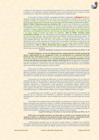 Diezmo & Ofrendas Federico Salvador Wadsworth Página 49 de 55
el diezmo sin que hayamos sido bendecidos previamente. En consecuencia, Dios toma la iniciativa
y bendice a los pecadores indignos, esperando que lo reconozcamos como la fuente de esas
bendiciones por medio de la respuesta de amor expresada por nuestro diezmo.
De acuerdo con Elena de White, las palabras del Señor, registradas en Malaquías 3: 10, son
dirigidas al pueblo que había perdido su fe en Él. Los está animando a confiar en Él y a traer sus
diezmos al templo. Si muestran fe en Él, sentirán las bendiciones. Se les debe recordar que “la
condición de la prosperidad consiste en traer a la tesorería de Dios aquello que pertenece al Señor”.
Ellen G. White, Testimonios para los ministros, 305. Ya que lo que le damos ya le pertenece,
básicamente la bendición no es el elemento de motivación para el diezmo. Esa conclusión parece
ser apoyada por la forma en que correlaciona el diezmo y la bendición en otros contextos. Note sus
consejos: “un diezmo dado fielmente es la parte del Señor. Retenerlo es robar a Dios. Cada persona
debe llevar con liberalidad los diezmos y las ofrendas a la tesorería del Señor, con buena voluntad
y con gozo, porque al hacerlo así recibe una bendición”. Ellen G. White, Consejos sobre
mayordomía cristiana, 71. Una rápida lectura de esa declaración podría sugerir que la bendición
es una motivación para dar. Pero, en este terreno, la verdadera motivación para dar es moral —“el
diezmo es la parte del Señor. Retenerlo es robar a Dios”. ¿Cuál es el papel de la bendición? ¡Es un
bono añadido! Ella dice: Dios nos creó y nos proporcionó “todas las bendiciones” para que las
disfrutemos, pero cuando devolvemos el diezmo hay una bendición especial por medio de la cual
Dios transforma los nueve décimos que conservamos en un valor mayor “que la cantidad total sin
sus bendiciones”. Ellen G. White, Testimonios para la iglesia, 3: 444. Dios aumenta nuestros
beneficios a fin de que podamos darle más. Al buscar la bendición deberíamos buscar el privilegio
de dar más a la causa del Señor.
Angel M. Rodríguez, El diezmo en los escritos de Elena de White, 21-26
El pastor Rodríguez, uno de mis teólogos favoritos, destaca además el sentido espiritual del
diezmo, relacionándolo con la consagración a Dios y al sometimiento a la conducción del Santo
Espíritu de Dios. Esta relación implica “una respuesta de amor de los creyentes, la cual se expresa
de muchas maneras, incluyendo el diezmo”; lo que me parece una motivación importante y tal vez
entre las más elevadas que puedan existir. Nuestro compromiso con la “proclamación del evangelio
a la raza humana pesa seriamente en los corazones de aquellos que ya recibieron sus beneficios y
deberían impulsarlos a proporcionar recursos, especialmente a través del diezmo, para posibilitar
que muchas otras personas oigan las buenas nuevas”.
De acuerdo con Elena de White, la motivación de la persona para devolver el diezmo no se
basa simplemente en la dimensión emocional del ser humano, sino en los aspectos espirituales,
afectivos, morales y racionales de su personalidad. El diezmo requiere pleno compromiso para con
Dios mediante el arrepentimiento y conversión; una vida consagrada al Señor y que es sensible a la
dirección de su Espíritu, el cual nos conduce a la obediencia de la voluntad revelada de Dios.
De acuerdo a lo que Elena de White dice, la muerte sacrificial de Cristo en la cruz pide una
respuesta de amor de los creyentes, la cual se expresa de muchas maneras, incluyendo el diezmo.
El señorío de Dios y su disposición en colocarnos en posición de confianza, como sus mayordomos,
deberían motivarnos a corresponder a esa confianza al devolverle nuestro diezmo como
mayordomos fieles, reconociendo así su señorío. Ella añade que el diezmo también apela a nosotros
como agentes morales que, conscientes de la orden de Dios para devolver el diezmo como su
propiedad exclusiva, consideraríamos robarlo como una gran debilidad y ofensa muy grave.
La proclamación del evangelio a la raza humana pesa seriamente en los corazones de
aquellos que ya recibieron sus beneficios y deberían impulsarlos a proporcionar recursos,
especialmente a través del diezmo, para posibilitar que muchas otras personas oigan las buenas
nuevas.
Si la bendición prometida de Dios sobre aquellos que devuelven su diezmo funciona como la
fuerza motivadora para devolver el diezmo, el énfasis correspondiente debería ser puesto en el
deseo de recibir más del Señor para poder dar más. Aunque haya muchas razones que nos motivan
a dar nuestro diezmo al Señor, no hay ninguna razón para retenerlo. Aún el caso más grave de
deficiencia ministerial y administrativa o el uso incorrecto del diezmo no es disculpa para que el
miembro de la iglesia lo retenga o use en aquello que sienten que es necesario.
Angel M. Rodríguez, El diezmo en los escritos de Elena de White, 30, 31
Dicho esto, es imposible encontrar una razón para no cumplir con la voluntad de Dios con
respecto al diezmo o a desconocer los derechos de Dios sobre su creación, incluyéndonos tanto
como personas como los recursos que Él no ha concedido. Pero leamos lo siguiente.
¿Habría alguna condición por la cuál sería correcto retener o emplear mal el diezmo?
Después de haber discutido la motivación para devolver el diezmo, la respuesta obvia a esa pregunta
es negativa. No hay disculpa válida que alguien pueda dar para no traer el diezmo al Señor. Elena
 