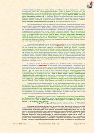 Diezmo & Ofrendas Federico Salvador Wadsworth Página 50 de 55
de White rechaza la pobreza como motivo. Siendo que el diezmo es dado en proporción a la renta,
el diezmo del pobre “será comparativamente pequeño, y hará su donativo en proporción a sus
posibilidades. Pero no es el tamaño del donativo lo que hace que la ofrenda sea aceptable para Dios;
es el propósito del corazón, el espíritu de gratitud y amor que expresa”. Ellen G. White, Consejos
sobre mayordomía cristiana, 78, 79. La deuda tampoco es motivo válido para retener el diezmo.
Ella dice que aquellos que usan la propiedad de Dios para pagar sus deudas, tienen un profundo
problema religioso y espiritual: ellos no decidieron “obedecer a Dios de todo corazón”. Ellen G.
White, Consejos sobre mayordomía cristiana, 98. Su problema real es el egoísmo.
Elena de White también rechaza la falta de confianza en los administradores de la iglesia
como un motivo válido para retener el diezmo o dejar de devolverlo. Su respuesta a la situación en
la Asociación de Michigan, en 1890, ilustra su posición en este sentido. Ella describe la condición
del ministerio en Michigan en términos muy negativos y necesitando de reavivamiento y reforma. El
lenguaje que ella emplea, a veces es duro y directo —como, por ejemplo: “ellos no son ricos en el
conocimiento espiritual y en la sabiduría divina, pero son áridos y no tienen a Cristo”; “el corazón del
orador no fue transformado por la gracia”. Ellen G. White, “The Work in Michigan”, Sermons and
Talks, 2: 73. Ella inclusive dice que “la iglesia estaría mucho mejor sin tales ancianos y ministros.
Dinero es sacado del tesoro del Señor para sustentar a aquellos que no están convertidos y que
necesitan que alguien les enseñe el primero de los principios del evangelio, que es Cristo en lo íntimo
del ser, la esperanza de gloria”. Ibíd.
La condición espiritual de los ministros tiene un efecto adverso en los miembros de la iglesia
que decidieron retener los diezmos. Ella los dirige hacia Malaquías y pregunta: “¿no pueden ustedes
ver que no es lo mejor, sean cuales fueren las circunstancias, retener sus diezmos y ofrendas,
cuando no pueden estar en armonía con todo lo que sus hermanos hacen? Los diezmos y ofrendas
no son propiedad de nadie, pero deben ser usados para realizar determinada obra para Dios”. Ibíd.,
74. Aquí ella está usando la naturaleza del diezmo para presentar su caso. Entonces prosigue y usa
el argumento de la responsabilidad moral para reafirmar el deber de los miembros de la iglesia de
devolver el diezmo: “ministros sin valor pueden recibir algunos de los medios así levantados; pero
no cometan pecado al retener del Señor lo que le pertenece”. Ibíd. Aquellos que administran la obra
de Dios le rendirán cuentas por sus propios pecados, pero nadie debe usar esos pecados como
justificativa para robar a Dios.
Al hablar del asunto de retener el diezmo, Elena de White muchas veces lo alude a la
maldición mencionada en Malaquías 3: 10. Ella lleva la maldición muy en serio y la interpreta como
la no recepción de las bendiciones que son prometidas a aquellos que devuelven el diezmo. Es la
privación de un bien celestial o de una “bendición extra” cuya recepción resulta de la devolución del
diezmo y que nos permite dar aún más al Señor. Siendo así, ella dice: “cuando le robamos los
diezmos a Dios, nos robamos a nosotros mismos: porque perdemos el tesoro celestial. Nos privamos
a nosotros mismos de la bendición de Dios”. . Ellen G. White, “Tithes”, Pacific Union Recorder,
10 de octubre, 1901, párrafo 3 Cuando se pregunta: “¿por qué prosperan algunos que no devuelven
el diezmo?, ella responde: “algunas de esas personas aún están en aparente prosperidad. En su
gran misericordia, Dios aún los está librando a fin de que puedan tomar conciencia y abandonar su
pecado”. Ellen G. White, “Holiday Gifts”, Review and Herald, 26 de diciembre, 1882, párrafo 16.
Dios aún está tratando de persuadirlos de que esas bendiciones proceden de sus manos
bondadosas. Pero hay otros que “ya están sintiendo la maldición sobre sí. Son llevados a
circunstancias difíciles y sienten cada vez menos capacidad de dar, pero si hubiesen colocado la
reivindicación de Dios en primer lugar y traído sus ofrendas a Él con corazón voluntario, habrían sido
bendecidos con muchos medios más para entregar”. Ibíd. En este caso, la falta de bendiciones
abundantes de Dios se destina a motivarlos a hacer de Dios el primero. Note que como ya fue
indicado, el propósito de las bendiciones es capacitarnos a dar más.
Concluyendo, de acuerdo con Elena de White: “el diezmo de todo con lo que fuiste bendecido
por Dios pertenece a Él; y le robas a Dios cuando lo empleas en tus propósitos. Él puso el asunto
fuera de discusión”. Ellen G. White, “The Duty of Paying Tithes and Offerings”, Review and
Herald, 17 de diciembre, 1889, párrafo 1.
Angel M. Rodríguez, El diezmo en los escritos de Elena de White, 26-29
No busque razones externas (tampoco las internas) para desconocer el derecho de Dios
sobre nuestras posesiones. No podemos justificarnos por suponer que no tenemos todo lo que
supuestamente necesitamos para cubrir nuestras necesidades, ni escudarnos en el mal uso que
algunos administradores podrían estar haciendo de los recursos que Su pueblo entrega a la iglesia,
para no cumplir con nuestras obligaciones. La condición espiritual de los líderes de la iglesia,
pastores, ancianos u otros administradores, no justifica que seamos infieles con el Señor. Las
declaraciones terminantes del Espíritu de Profecía a este respecto nos alertan frente a los juegos de
nuestra mente para intentar justificar lo que no tiene justificación: ser infieles al Señor porque otros
lo sean. Cuando he visitado a personas que estaban siendo infieles en el diezmo he recibido muchas
 