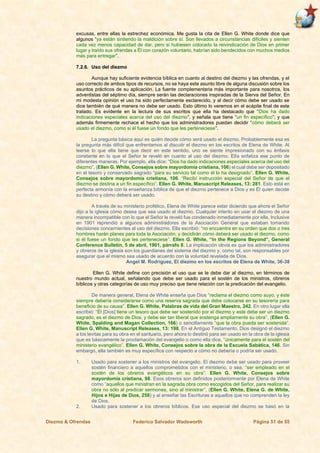 Diezmo & Ofrendas Federico Salvador Wadsworth Página 51 de 55
excusas, entre ellas la estrechez económica. Me gusta la cita de Ellen G. White donde dice que
algunos “ya están sintiendo la maldición sobre sí. Son llevados a circunstancias difíciles y sienten
cada vez menos capacidad de dar, pero si hubiesen colocado la reivindicación de Dios en primer
lugar y traído sus ofrendas a Él con corazón voluntario, habrían sido bendecidos con muchos medios
más para entregar”.
7.2.6. Uso del diezmo
Aunque hay suficiente evidencia bíblica en cuanto al destino del diezmo y las ofrendas, y el
uso correcto de ambos tipos de recursos, no se haya este asunto libre de alguna discusión sobre los
asuntos prácticos de su aplicación. La fuente complementaria más importante para nosotros, los
adventistas del séptimo día, siempre serán las declaraciones inspiradas de la Sierva del Señor. En
mi modesta opinión el uso ha sido perfectamente esclarecido, y al decir cómo debe ser usado se
dice también de qué manera no debe ser usado. Esto último lo veremos en el acápite final de este
tratado. Es evidente en la lectura de sus escritos que ella ha destacado que “Dios ha dado
indicaciones especiales acerca del uso del diezmo”, y señala que tiene “un fin específico”; y que
además firmemente rechace el hecho que los administradores puedan decidir “cómo deberá ser
usado el diezmo, como si él fuese un fondo que les perteneciese”.
La pregunta básica aquí es quién decide cómo será usado el diezmo. Probablemente esa es
la pregunta más difícil que enfrentamos al discutir el diezmo en los escritos de Elena de White. Al
leerse lo que ella tiene que decir en este sentido, uno se siente impresionado con su énfasis
constante en lo que el Señor le reveló en cuanto al uso del diezmo. Ella enfatiza ese punto de
diferentes maneras. Por ejemplo, ella dice: “Dios ha dado indicaciones especiales acerca del uso del
diezmo”, (Ellen G. White, Consejos sobre mayordomía cristiana, 106) el cual debe ser depositado
en el tesoro y conservado sagrado “para su servicio tal como él lo ha designado”. Ellen G. White,
Consejos sobre mayordomía cristiana, 106. “Recibí instrucción especial del Señor de que el
diezmo se destina a un fin específico”. Ellen G. White, Manuscript Releases, 13: 281. Esto está en
perfecta armonía con la enseñanza bíblica de que el diezmo pertenece a Dios y es Él quien decide
su destino y cómo deberá ser usado.
A través de su ministerio profético, Elena de White parece estar diciendo que ahora el Señor
dijo a la iglesia cómo desea que sea usado el diezmo. Cualquier intento en usar el diezmo de una
manera incompatible con lo que el Señor le reveló fue condenado inmediatamente por ella. Inclusive
en 1901 reprendió a algunos administradores de la Asociación General que estaban tomando
decisiones concernientes al uso del diezmo. Ella escribió: “no encuentra en su orden que dos o tres
hombres harán planes para toda la Asociación, y decidirán cómo deberá ser usado el diezmo, como
si él fuese un fondo que les perteneciese”. Ellen G. White, “In the Regions Beyond”, General
Conference Bulletin, 5 de abril, 1901, párrafo 8. La implicación obvia es que los administradores
y obreros de la iglesia son los guardianes del sistema del diezmo y, como tal, son responsables por
asegurar que el mismo sea usado de acuerdo con la voluntad revelada de Dios.
Angel M. Rodríguez, El diezmo en los escritos de Elena de White, 36-38
Ellen G. White define con precisión el uso que se le debe dar al diezmo, en términos de
nuestro mundo actual, señalando que debe ser usado para el sostén de los ministros, obreros
bíblicos y otras categorías de uso muy preciso que tiene relación con la predicación del evangelio.
De manera general, Elena de White enseña que Dios “reclama el diezmo como suyo, y éste
siempre debería considerarse como una reserva sagrada que debe colocarse en su tesorería para
beneficio de su causa”. Ellen G. White, Palabras de vida del Gran Maestro, 242. En otro lugar ella
escribió: “Él [Dios] tiene un tesoro que debe ser sostenido por el diezmo y este debe ser un diezmo
sagrado, es el diezmo de Dios, y debe ser tan liberal que sostenga ampliamente su obra”, (Ellen G.
White, Spalding and Magan Collection, 166) o sencillamente “que la obra pueda ser sostenida”.
Ellen G. White, Manuscript Releases, 13: 198. En el Antiguo Testamento, Dios designó el diezmo
a los levitas para su obra en el santuario, pero ahora lo destinó para ser usado en la obra de la iglesia
que es básicamente la proclamación del evangelio o como ella dice, “únicamente para el sostén del
ministerio evangélico”. Ellen G. White, Consejos sobre la obra de la Escuela Sabática, 146. Sin
embargo, ella también es muy específica con respecto a cómo no debería o podría ser usado.
1. Usado para sostener a los ministros del evangelio. El diezmo debe ser usado para proveer
sostén financiero a aquellos comprometidos con el ministerio, o sea, “ser empleado en el
sostén de los obreros evangélicos en su obra”. Ellen G. White, Consejos sobre
mayordomía cristiana, 98. Esos obreros son definidos posteriormente por Elena de White
como “aquellos que ministran en la sagrada obra como escogidos del Señor, para realizar su
obra no sólo al predicar sermones, sino al ministrar”, (Ellen G. White, Elena G. de White,
Hijos e Hijas de Dios, 258) y al enseñar las Escrituras a aquellos que no comprenden la ley
de Dios.
2. Usado para sostener a los obreros bíblicos. Ese uso especial del diezmo se basó en la
 