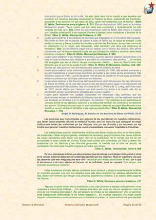 Diezmo & Ofrendas Federico Salvador Wadsworth Página 52 de 55
instrucción que el Señor le dio a ella: “ha sido dada clara luz en cuanto a que aquellos que
ministran en nuestras escuelas enseñando la Palabra de Dios, explicando las Escrituras,
educando a los alumnos en las cosas de Dios, deben ser sostenidos con el diezmo”. Ellen
G. White, Testimonios para la iglesia, 6: 219. Ella escribió esto en 1900, pero en la misma
declaración añade: “hace mucho que fue dada esta instrucción y recientemente ha sido
repetida vez tras vez”. Ibíd. Entre los que enseñaban sobre la Biblia, ella incluye a mujeres
que “estaban enseñando a las mujeres jóvenes a trabajar como visitadoras y lectoras de la
Biblia”. Ellen G. White, Manuscript Releases, 5: 323.
3. Usado para sostener a las esposas de pastores que trabajaban en el ministerio del evangelio.
Ella habla en favor de la esposa de pastor a quien el Señor da “la carga de trabajar, y ella
dedica su tiempo y fuerza a visitar las familias y abrirles las Escrituras, aunque las manos de
la ordenación no le hayan sido impuestas, está haciendo una obra que pertenece al
ministerio”. Ibíd. Se les debería pagar por su trabajo con el dinero del diezmo. Ella afirma
claramente que “el diezmo debiera ir para los que trabajan en palabra y doctrina, sean éstos
hombres o mujeres”. Ellen G. White, Manuscript Releases, 1: 263.
4. Usado para sostener a los médicos misioneros. Cuando algunos estaban oponiéndose a la
idea de usar el diezmo para sostener a los médicos misioneros, ella escribió: “…el ministro
del Evangelio que sea al mismo tiempo un misionero médico, …será un obrero tanto más
eficiente que el que no lo pueda hacer”. Ellen G. White, El Ministerio médico, 324, 325.
Siendo así, ella apoya el uso del diezmo para pagar los salarios de ellos.
5. Usado para sostener a los ministros jubilados y su familia. En 1904, ella estaba animando a
los administradores a proporcionar beneficios de sostén a las viudas de los exministros. Ella
dio pleno apoyo en 1911, cuando la iglesia creó el plan de sostén en el cual cada asociación
debería contribuir con cinco por ciento de sus diezmos.
6. Usado para sostener a los directores del Departamento de Publicaciones. No hay afirmación
de Elena de White, en la cual ella apoye el uso del diezmo para pagar a los Directores del
Departamento de Publicaciones. Hay una carta de W. C. White a W. S. Lowry, del 10 de mayo
de 1912, donde afirma que “siempre que este asunto fue traído a la madre, ella dio su
aprobación al plan generalmente adoptado por nuestro pueblo”.
7. Usado para sostener los campos misioneros en necesidad. Ella aconseja que las
asociaciones tengan un excedente del diezmo para ser compartido con las regiones fuera de
sus fronteras en América y en el extranjero. Su llamado: “hay misiones a ser sostenidas en
campos donde no hay iglesias y diezmos, y los creyentes también son recientes y los diezmos
son parcos. Si tienen recursos que no son necesarios, después de pagar liberalmente a sus
ministros, envíen el dinero del Señor a las regiones destituidas”. Ellen G. White, Manuscript
Releases, 1: 184.
Angel M. Rodríguez, El diezmo en los escritos de Elena de White, 38-41
Las personas aquí mencionadas son algunas de las que laboran en nuestras instituciones,
que tienen como propósito difundir la verdad al mundo, pero no todos los que participan en estas
instituciones deben ser sostenidas por los diezmos, sino por las ofrendas y por supuesto por los
fondos que generan nuestras instituciones como universidades, escuelas, hospitales e industrias.
Las instituciones que son instrumentos de Dios para llevar a cabo su obra en la tierra deben
ser sostenidas. Deben erigirse iglesias, establecerse escuelas y proporcionarse a las casas editoras
las cosas necesarias para hacer una gran obra en la publicación de la verdad que ha de ser
proclamada a todas partes del mundo. Estas instituciones son ordenadas por Dios y deben ser
sostenidas por los diezmos y las ofrendas generosas. A medida que la obra se amplía, se
necesitarán recursos para hacerla progresar en todos sus ramos.
Ellen G. White, Testimonies, Tomo 4, 464
Es muy interesante indicar que ella considera que las damas que trabajan instruyendo a otros
en la verdad presente deberían ser sostenidas también por los diezmos. Note en la primera cita que
las personas que sean elegidas para esta obra “necesitan ser cabales estudiantes de ella” por lo que
el entusiasmo o el mero interés en hacerlo no es suficiente, pues se requiere “que tengan una
profunda experiencia cristiana”.
Debe emplearse el mejor talento ministerial para conducir y dirigir la enseñanza de la Biblia
en nuestras escuelas. Los que son elegidos para esta obra necesitan ser cabales estudiantes de
ella; deben ser hombres que tengan una profunda experiencia cristiana; y su salario debe pagarse
del diezmo.
Ellen G. White, Consejos para los maestros, 417
Algunas mujeres están ahora enseñando a las más jóvenes a trabajar exitosamente como
visitantes e instructoras bíblicas… ¿No debiera esa labor ser vista tan rica en resultados como la
obra de los ministros ordenados? ¿No demandaría el empleo de las trabajadoras? ¿No se sentirían
esas trabajadoras defraudadas si no fueran pagadas?... En muchos aspectos una mujer puede
impartir conocimientos a sus hermanas que un hombre no puede. La causa sufriría una gran pérdida
 