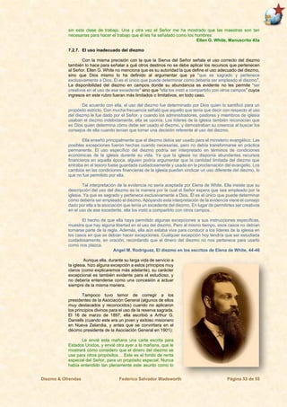 Diezmo & Ofrendas Federico Salvador Wadsworth Página 53 de 55
sin esta clase de trabajo. Una y otra vez el Señor me ha mostrado que las maestras son tan
necesarias para hacer el trabajo que él les ha señalado como los hombres.
Ellen G. White, Manuscrito 43a
7.2.7. El uso inadecuado del diezmo
Con la misma precisión con la que la Sierva del Señor señala el uso correcto del diezmo
también lo hace para señalar a qué otros destinos no se debe aplicar los recursos que pertenecen
al Señor. Ellen G. White no menciona que es su autoridad la que define el uso adecuado del diezmo,
sino que Dios mismo lo ha definido al argumentar que ya “que es sagrado y pertenece
exclusivamente a Dios, Él es el único que puede determinar cómo debería ser empleado el diezmo”.
La disponibilidad del diezmo en campos donde su abundancia es evidente no les permite “ser
creativos en el uso de ese excedente” sino que “ella los instó a compartirlo con otros campos” cuyos
ingresos en este rubro fueran más limitados o limitativos, en todo caso.
De acuerdo con ella, el uso del diezmo fue determinado por Dios quien lo santificó para un
propósito estricto. Con mucha frecuencia señaló que aquello que tenía que decir con respecto al uso
del diezmo le fue dado por el Señor, y cuando los administradores, pastores y miembros de iglesia
usaban el diezmo indebidamente, ella se oponía. Los líderes de la iglesia también reconocían que
es Dios quien determina cómo debe ser usado el diezmo, y demostraban su creencia al buscar los
consejos de ella cuando tenían que tomar una decisión referente al uso del diezmo.
Ella enseñó principalmente que el diezmo debía ser usado para el ministerio evangélico. Las
posibles excepciones fueron hechas cuando necesarias, pero no debía transformarse en práctica
permanente. El uso específico del diezmo podría ser interpretado en términos de condiciones
económicas de la iglesia durante su vida. Ya que la iglesia no disponía abundantes recursos
financieros en aquella época, alguien podría argumentar que la cantidad limitada del diezmo que
entraba en el tesoro fuese guardada cuidadosamente y usada en la proclamación del evangelio. Los
cambios en las condiciones financieras de la iglesia pueden vindicar un uso diferente del diezmo, lo
que no fue permitido por ella.
Tal interpretación de la evidencia no sería aceptada por Elena de White. Ella insiste que su
descripción del uso del diezmo es la manera por la cual el Señor espera que sea empleado por la
iglesia. Ya que es sagrado y pertenece exclusivamente a Dios, Él es el único que puede determinar
cómo debería ser empleado el diezmo. Apoyando esta interpretación de la evidencia viene el consejo
dado por ella a la asociación que tenía un excedente del diezmo. En lugar de permitirles ser creativos
en el uso de ese excedente, ella los instó a compartirlo con otros campos.
El hecho de que ella haya permitido algunas excepciones a sus instrucciones específicas,
muestra que hay alguna libertad en el uso del diezmo. Pero al mismo tiempo, esos casos no debían
tornarse parte de la regla. Además, ella aún estaba viva para conducir a los líderes de la iglesia en
los casos en que se debían hacer excepciones. Cualquier excepción hoy tendría que ser estudiada
cuidadosamente, en oración, recordando que el dinero del diezmo no nos pertenece para usarlo
como nos plazca.
Angel M. Rodríguez, El diezmo en los escritos de Elena de White, 44-46
Aunque ella, durante su larga vida de servicio a
la iglesia, hizo alguna excepción a estos principios muy
claros (como explicaremos más adelante), su carácter
excepcional es también evidente para el estudioso, y
no debería entenderse como una concesión a actuar
siempre de la misma manera.
Tampoco tuvo temor de corregir a los
presidentes de la Asociación General (algunos de ellos
muy destacados y reconocidos) cuando no aplicaron
los principios divinos para el uso de la reserva sagrada.
El 16 de marzo de 1897, ella escribió a Arthur G.
Daniells (cuando este era un joven y exitoso misionero
en Nueva Zelandia, y antes que se convirtiera en el
décimo presidente de la Asociación General en 1901):
Le envié esta mañana una carta escrita para
Estados Unidos, y envié otra ayer a la mañana, que le
mostrará cómo considero que el dinero del diezmo se
use para otros propósitos… Este es el fondo de renta
especial del Señor, para un propósito especial. Nunca
había entendido tan plenamente este asunto como lo
 