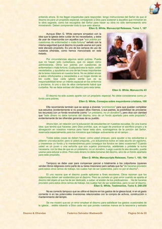 Diezmo & Ofrendas Federico Salvador Wadsworth Página 54 de 55
entiendo ahora. Si me llegan inquietudes para responder, tengo instrucciones del Señor de que el
diezmo es para un propósito especial, consagrado a Dios para sostener a aquellos que ministran en
la obra sagrada, como los escogidos del Señor para hacer su obra no sólo sermoneando sino
ministrando. Deben comprender todo lo que esto abarca.
Ellen G. White, Manuscript Releases, Tomo 1, 187
Aunque Ellen G. White siempre simpatizó con la
idea que la iglesia debe cuidar de los necesitados, y debe
de usar de misericordia con aquellos que “son pobres por
cuestiones de enfermedad o mala fortuna” señaló con la
misma seguridad que el diezmo no puede usarse aún para
este elevado propósito. Es uno de los campos de uso de
nuestras ofrendas, como hemos mencionado en este
tratado.
Por circunstancias algunos serán pobres. Puede
que no hayan sido cuidadosos, que no sepan cómo
administrarse. Otros son pobres por cuestiones de
enfermedad o mala fortuna. Cualquiera sea la razón, están
necesitados, y ayudarlos es una de las líneas importantes
de la tarea misionera en nuestra tierra. No se deben enviar
a estos infortunados y necesitados a un hogar donde se
los cuide. Que cada iglesia sienta que es su
responsabilidad tener un interés especial en los enfermos
y ancianos. A uno o dos de ellos ciertamente habrá que
cuidarlos. No se debe extraer del diezmo para esta tarea.
Ellen G. White, Manuscrito 43
El diezmo ha sido puesto aparte con un propósito especial. No debe considerarse como un
fondo para pobres.
Ellen G. White, Consejos sobre mayordomía cristiana, 108
Ella recomienda también que se apoye a jóvenes “promisorios” para que puedan completar
sus estudios (evidentemente si no poseen ellos mismos, o sus padres, la posibilidad de proveerse
los recursos) con un fondo revolvente (como “un préstamo, no un donativo”), pero dice con claridad
que “este dinero no debe tomarse del diezmo, sino de un fondo apartado para este propósito”;
evidentemente de las ofrendas generosas de su pueblo.
Ahora bien, en relación con la educación de estudiantes en nuestras escuelas. Es una buena
idea; que tendrá que hacerse; pero Dios prohíbe, que, en lugar de practicar el sacrificio propio y la
abnegación en nosotros mismos para hacer esta obra, sustraigamos de la porción del Señor,
reservada especialmente para los ministros que trabajan activamente en el campo…
Todas estas cosas se deben hacer, como usted propuso, para ayudar a los estudiantes a
obtener una educación; pero si usted pregunta, ¿no actuaremos todos en este asunto sin egoísmo,
y crearemos un fondo y lo mantendremos para conseguir los fondos en tales ocasiones? Cuando
usted ve un joven o una señorita que son sujetos promisorios, adelántele o préstele la suma
necesaria, con la idea de que es un préstamo, no un donativo. Luego cuando le sea devuelto, puede
usarse para educar a otros. Pero este dinero no debe tomarse del diezmo, sino de un fondo apartado
para este propósito.
Ellen G. White, Manuscripts Releases, Tomo 1, 193, 194
Tampoco se debe usar para compensar parcial o totalmente a los colportores (quienes
venden libros religiosos como parte de su tarea misionera) pero señala que ha “de hacerse provisión
para estos otros ramos de trabajo, los cuales han de ser sostenidos, pero no por el diezmo”.
El uno razona que el diezmo puede aplicarse a fines escolares. Otros razonan que los
colportores deben ser sostenidos por el diezmo. Pero se comete un gran error cuando se aparta el
diezmo del objeto al que ha de ser dedicado, a saber, el sostén de los predicadores… Ha de hacerse
provisión para estos otros ramos de trabajo, los cuales han de ser sostenidos, pero no por el diezmo.
Ellen G. White, Testimonios, Tomo 9, 248-250
No es correcto tampoco que se utilice el diezmo en los gastos de la iglesia local, ni en el gasto
corriente ni en las potenciales inversiones relacionadas con la compra de activos, construcción o
mantenimiento del templo.
Se me mostró que es un error emplear el diezmo para satisfacer los gastos ocasionales de
la iglesia… estáis robando a Dios cada vez que ponéis vuestras manos en la tesorería y extraéis
 