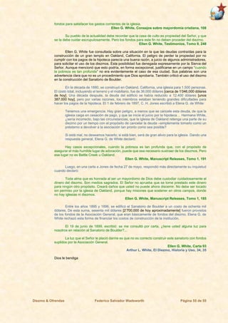 Diezmo & Ofrendas Federico Salvador Wadsworth Página 55 de 55
fondos para satisfacer los gastos corrientes de la iglesia.
Ellen G. White, Consejos sobre mayordomía cristiana, 108
Su pueblo de la actualidad debe recordar que la casa de culto es propiedad del Señor, y que
se la debe cuidar escrupulosamente. Pero los fondos para este fin no deben proceder del diezmo.
Ellen G. White, Testimonios, Tomo 9, 248
Ellen G. White fue consultada sobre una situación en la que las deudas contraídas para la
construcción de un gran templo en Oakland, California. El peligro de perder la propiedad por no
cumplir con los pagos de la hipoteca parecía una buena razón, a juicio de algunos administradores,
para solicitar el uso de los diezmos. Esta posibilidad fue denegada expresamente por la Sierva del
Señor. Aunque mencionó que esto podría, en forma excepcional, justificarse en un campo “cuando
la pobreza es tan profunda” no era evidentemente el caso de esa ciudad. Sus palabras son una
advertencia clara que no es un procedimiento que Dios aprobaría. También criticó el uso del diezmo
en la construcción del Sanatorio de Boulder.
En la década de 1880, se construyó en Oakland, California, una iglesia para 1.500 personas.
El costo total, incluyendo el terreno y el mobiliario, fue de 36.000 dólares [cerca de 1’046,000 dólares
de hoy]. Una década después, la deuda del edificio se había reducido a 12.400 dólares [unos
387.000 hoy], pero por varias razones, los miembros estaban teniendo grandes dificultades para
hacer los pagos de la hipoteca. El 1 de febrero de 1897, C. H. Jones escribió a Elena G. de White:
Tenemos una emergencia. Hay gran peligro, a menos que se cancele esta deuda, de que la
iglesia caiga en cesación de pago, y que se inicie el juicio por la hipoteca… Hermana White,
¿sería incorrecto, bajo las circunstancias, que la iglesia de Oakland retenga una parte de su
diezmo por un tiempo con el propósito de cancelar la deuda –simplemente tomarlo como un
préstamo a devolver a la asociación tan pronto como sea posible?
Si está mal, no deseamos hacerlo; si está bien, será de gran alivio para la iglesia. Dando una
respuesta general, Elena G. de White declaró:
Hay casos excepcionales, cuando la pobreza es tan profunda que, con el propósito de
asegurar el más humilde lugar de adoración, puede que sea necesario sustraer de los diezmos. Pero
ese lugar no es Battle Creek u Oakland.
Ellen G. White, Manuscript Releases, Tomo 1, 191
Luego, en una carta a Jones de fecha 27 de mayo, respondió más directamente su inquietud
cuando declaró:
Toda alma que es honrada al ser un mayordomo de Dios debe custodiar cuidadosamente el
dinero del diezmo. Son medios sagrados. El Señor no aprueba que se tome prestado este dinero
para ningún otro propósito. Creará daños que usted no puede ahora discernir. No debe ser tocado
sin permiso por la iglesia de Oakland, porque hay misiones que sostener en otros campos, donde
no hay iglesias ni diezmos.
Ellen G. White, Manuscript Releases, Tomo 1, 185
Entre los años 1895 y 1896, se edificó el Sanatorio de Boulder a un costo de ochenta mil
dólares. De esta suma, sesenta mil dólares [2’700,000 de hoy aproximadamente] fueron provistos
de los fondos de la Asociación General, que eran básicamente de fondos del diezmo. Elena G. de
White rechazó esta forma de financiar los costos de construcción de la institución.
El 19 de junio de 1899, escribió: se me consultó por carta, ¿tiene usted alguna luz para
nosotros en relación al Sanatorio de Boulder?...
La luz que el Señor le plació darme es que no es correcto construir este sanatorio con fondos
suplidos por la Asociación General.
Ellen G. White, Carta 93
Arthur L. White, El Diezmo, Historia y Uso, 34, 35
Dios le bendiga
 