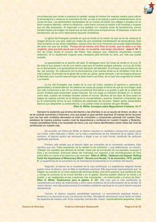 Diezmo & Ofrendas Federico Salvador Wadsworth Página 8 de 55
circunstancias que invitan a practicar la caridad, otorga al hombre los mejores medios para cultivar
la benevolencia y observar la costumbre de dar, ya sea a los pobres o para el adelantamiento de la
causa de Dios. Las apremiantes necesidades de un mundo arruinado nos obligan a emplear en su
favor nuestros talentos—dinero e influencia—para hacer conocer la verdad a los hombres y mujeres
que sin ella perecerían. Al responder a sus pedidos con nuestros actos de beneficencia, somos
transformados a la imagen de Aquel que se hizo pobre para enriquecernos. Al dispensar a otros, los
bendecimos; así es como atesoramos riquezas verdaderas.
La gloria del Evangelio consiste en que se funda en la noción de que se ha de restaurar la
imagen divina en una raza caída por medio de una constante manifestación de benevolencia. Esta
obra comenzó en los atrios celestiales, cuando Dios dio a los humanos una prueba deslumbradora
del amor con que los amaba. “Porque de tal manera amó Dios al mundo, que ha dado a su Hijo
unigénito, para que todo aquel que en él cree, no se pierda, mas tenga vida eterna”. Juan 3: 16. El
don de Cristo revela el corazón del Padre. Nos asegura que, habiendo emprendido nuestra
redención, él no escatimará ninguna cosa necesaria para terminar su obra, por más que pueda
costarle.
La generosidad es el espíritu del cielo. El abnegado amor de Cristo se reveló en la cruz. El
dio todo lo que poseía y se dio a sí mismo para que el hombre pudiese salvarse. La cruz de Cristo
es un llamamiento a la generosidad de todo discípulo del Salvador. El principio que proclama es de
dar, dar siempre. Su realización por la benevolencia y las buenas obras es el verdadero fruto de la
vida cristiana. El principio de la gente del mundo es: ganar, ganar siempre; y así se imagina alcanzar
la felicidad; pero cuando este principio ha dado todos sus frutos, se ve que sólo engendra la miseria
y la muerte.
La luz del Evangelio que irradia de la cruz de Cristo condena el egoísmo y estimula la
generosidad y la benevolencia. No debería ser causa de quejas el hecho de que se nos dirigen cada
vez más invitaciones a dar. En su divina providencia Dios llama a su pueblo a salir de su esfera de
acción limitada para emprender cosas mayores. Se nos exige un esfuerzo ilimitado en un tiempo
como éste, cuando las tinieblas morales cubren el mundo. Muchos de los hijos de Dios están en
peligro de dejarse prender en la trampa de la mundanalidad y avaricia. Deberían comprender que
es la misericordia divina la que multiplica las solicitudes de recursos. Deben serles presentados
blancos que despierten su benevolencia, o no podrán imitar el carácter del gran Modelo.
Ellen G. White, Consejos sobre Mayordomía Cristiana, 15-17
Siempre he sostenido que el tema del diezmo y las ofrendas no es un asunto de dinero, es decir, no
es de carácter económico o financiero, sino que posee un gran sentido espiritual. El manejo de los recursos
que nos han sido confiados demuestra el nivel de conversión y compromiso personal con nuestro Dios,
establece de manera práctica nuestro nivel de dependencia y confianza en nuestro Creador y Redentor,
nuestra sensibilidad frente a la necesidad de otros y es una marca identificadora (entre otras) del nivel de
santificación en nuestra vida.
De acuerdo con Elena de White, el diezmo requiere un verdadero compromiso previo para
con Cristo, como Salvador y Señor, en la vida y experiencia de los miembros de la iglesia. De lo
contrario, el diezmo podría ser rechazado o llegar a ser un acto formal, destituido de profundo
significado espiritual.
Primero, ella señala que el diezmo debe ser precedido de la conversión verdadera. Esto
significa que una “mera aceptación de la verdad no es suficiente” y que deberíamos, en oración,
“trabajar con aquellos que abrazan la verdad, hasta que se convenzan de sus pecados, busquen a
Dios y se conviertan. Entonces deben ser instruidos con respecto a las reivindicaciones de Dios
sobre ellos en cuanto a los diezmos y las ofrendas”. Ellen G. White, “Address and Appeal: Setting
Forth the Importance of Missionary Work”, Review and Herald, 12 de diciembre, 1878, párrafo
9. La experiencia de la conversión es de importancia fundamental en el contexto del diezmo.
Segundo, el diezmo es el resultado de la vida santificada. La experiencia religiosa formal
puede incluir el diezmo, pero le falta el significado espiritual. Ella argumenta vigorosamente que “la
religión no consiste en un mero sistema de doctrinas áridas, sino de fe práctica, que santifica la vida
y corrige la conducta en el círculo familiar y en la Iglesia. Muchos pueden diezmar la menta y el
eneldo, y ser negligentes en las cuestiones más importantes —la misericordia y el amor de Dios”.
Ellen G. White, Testimonios para la iglesia, 4: 331. Ella cree que la vida santificada se
caracterizará por actos de misericordia y amor como evidencia de la entronización de la verdad. Al
mismo tiempo, esa vida proporcionará el verdadero ambiente espiritual en el cual el diezmo actuará
debidamente.
Tercero, el diezmo requiere sensibilidad espiritual. La somnolencia espiritual tiende a
llevarnos a no escuchar la voz y la dirección de Dios, dificultando reconocerlo como Señor en todos
los aspectos de nuestra vida. Si los creyentes, escribe ella, fuesen “espiritualmente despiertos, oirían
 