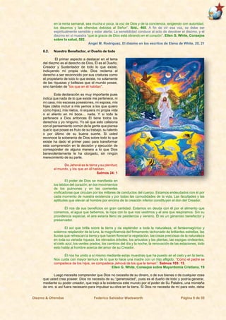 Diezmo & Ofrendas Federico Salvador Wadsworth Página 9 de 55
en la renta semanal, sea mucha o poca, la voz de Dios y de la conciencia, exigiendo con autoridad,
los diezmos y las ofrendas debidos al Señor”. Ibíd., 465. A fin de oír esa voz, se debe ser
espiritualmente sensible y estar alerta. La sensibilidad conduce al acto de devolver el diezmo, y el
diezmo en sí muestra “que la gracia de Dios está obrando en el corazón”. Ellen G. White, Consejos
sobre la salud, 592.
Angel M. Rodríguez, El diezmo en los escritos de Elena de White, 20, 21
6.2. Nuestro Benefactor, el Dueño de todo
El primer aspecto a destacar en el tema
del diezmo es el derecho de Dios. Él es el Dueño,
Creador y Sustentador de todo lo que existe,
incluyendo mi propia vida. Dios reclama el
derecho a ser reconocido por sus criaturas como
el propietario de todo lo que existe, no solamente
de las riquezas y bellezas que el mundo posee,
sino también de “los que en él habitan”.
Esta declaración es muy importante pues
indica que nada de lo que existe me pertenece, ni
mi casa, mis escasas posesiones, mi esposa, mis
hijas (debo incluir a mis yernos a los que quiero
como hijos), mis nietos, ni siquiera mi propia vida
o el aliento en mi boca… nada. Y si todo le
pertenece a Dios entonces Él tiene todos los
derechos y yo ninguno. Yo sé que esto colisiona
con el pensamiento común de la gente que piensa
que lo que posee es fruto de su trabajo, su talento
o por último de su buena suerte. Si usted
reconoce la soberanía de Dios sobre todo lo que
existe ha dado el primer paso para transformar
esta comprensión en la decisión y ejecución de
corresponder de alguna manera a lo que Dios
benevolentemente le ha otorgado, sin ningún
merecimiento de su parte.
De Jehová es la tierra y su plenitud;
el mundo, y los que en él habitan.
Salmos 24: 1
El poder de Dios se manifiesta en
los latidos del corazón, en los movimientos
de los pulmones y en las corrientes
vivificadoras que circulan por los millares de conductos del cuerpo. Estamos endeudados con él por
cada momento de nuestra existencia y por todas las comodidades de la vida. Las facultades y las
aptitudes que elevan al hombre por encima de la creación inferior constituyen el don del Creador.
Él nos da sus beneficios en gran cantidad. Estamos en deuda con él por el alimento que
comemos, el agua que bebemos, la ropa con la que nos vestimos y el aire que respiramos. Sin su
providencia especial, el aire estaría lleno de pestilencia y veneno. Él es un generoso benefactor y
preservador.
El sol que brilla sobre la tierra y da esplendor a toda la naturaleza, el fantasmagórico y
solemne resplandor de la luna, la magnificencia del firmamento tachonado de brillantes estrellas, las
lluvias que refrescan la tierra y que hacen florecer la vegetación, las cosas preciosas de la naturaleza
en toda su variada riqueza, los elevados árboles, los arbustos y las plantas, las espigas ondeantes,
el cielo azul, los verdes prados, los cambios del día y la noche, la renovación de las estaciones, todo
esto habla al hombre acerca del amor de su Creador.
Él nos ha unido a sí mismo mediante estas muestras que ha puesto en el cielo y en la tierra.
Nos cuida con mayor ternura de lo que lo hace una madre con un hijo afligido. “Como el padre se
compadece de los hijos, se compadece Jehová de los que le temen”. Salmos 103: 13.
Ellen G. White, Consejos sobre Mayordomía Cristiana, 19
Luego necesita comprender que Dios no necesita de su dinero, o de sus bienes o de cualquier cosa
que usted crea poseer. Dios no necesita de su “generosidad”, pues es el dueño de todo y podría generar,
mediante su poder creador, que trajo a la existencia este mundo por el poder de Su Palabra, una montaña
de oro, si así fuera necesario para impulsar su obra en la tierra. Si Dios no necesita de mí para esto, debe
 