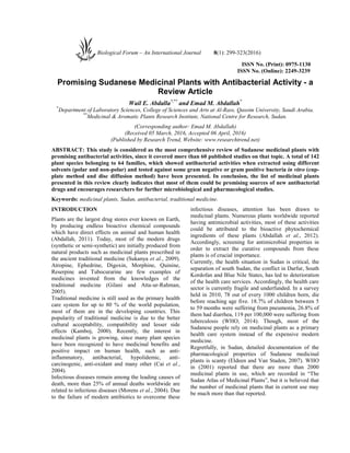 ISSN No. (Print): 0975-1130
ISSN No. (Online): 2249-3239
Promising Sudanese Medicinal Plants with Antibacterial Activity - a
Review Article
Wail E. Abdalla*,**
and Emad M. Abdallah*
*
Department of Laboratory Sciences, College of Sciences and Arts at Al-Rass, Qassim University, Saudi Arabia.
**
Medicinal & Aromatic Plants Research Institute, National Centre for Research, Sudan.
(Corresponding author: Emad M. Abdallah)
(Received 05 March, 2016, Accepted 06 April, 2016)
(Published by Research Trend, Website: www.researchtrend.net)
ABSTRACT: This study is considered as the most comprehensive review of Sudanese medicinal plants with
promising antibacterial activities, since it covered more than 60 published studies on that topic. A total of 142
plant species belonging to 64 families, which showed antibacterial activities when extracted using different
solvents (polar and non-polar) and tested against some gram negative or gram positive bacteria in vitro (cup-
plate method and disc diffusion method) have been presented. In conclusion, the list of medicinal plants
presented in this review clearly indicates that most of them could be promising sources of new antibacterial
drugs and encourages researchers for further microbiological and pharmacological studies.
Keywords: medicinal plants, Sudan, antibacterial, traditional medicine.
INTRODUCTION
Plants are the largest drug stores ever known on Earth,
by producing endless bioactive chemical compounds
which have direct effects on animal and human health
(Abdallah, 2011). Today, most of the modern drugs
(synthetic or semi-synthetic) are initially produced from
natural products such as medicinal plants prescribed in
the ancient traditional medicine (Sukanya et al., 2009).
Atropine, Ephedrine, Digoxin, Morphine, Quinine,
Reserpine and Tubocurarine are few examples of
medicines invented from the knowledges of the
traditional medicine (Gilani and Atta-ur-Rahman,
2005).
Traditional medicine is still used as the primary health
care system for up to 80 % of the world population,
most of them are in the developing countries. This
popularity of traditional medicine is due to the better
cultural acceptability, compatibility and lesser side
effects (Kamboj, 2000). Recently, the interest in
medicinal plants is growing, since many plant species
have been recognized to have medicinal benefits and
positive impact on human health, such as anti-
inflammatory, antibacterial, hypolidemic, anti-
carcinogenic, anti-oxidant and many other (Cai et al.,
2004).
Infectious diseases remain among the leading causes of
death, more than 25% of annual deaths worldwide are
related to infectious diseases (Morens et al., 2004). Due
to the failure of modern antibiotics to overcome these
infectious diseases, attention has been drawn to
medicinal plants. Numerous plants worldwide reported
having antimicrobial activities, most of these activities
could be attributed to the bioactive phytochemical
ingredients of these plants (Abdallah et al., 2012).
Accordingly, screening for antimicrobial properties in
order to extract the curative compounds from these
plants is of crucial importance.
Currently, the health situation in Sudan is critical, the
separation of south Sudan, the conflict in Darfur, South
Kordofan and Blue Nile States, has led to deterioration
of the health care services. Accordingly, the health care
sector is currently fragile and underfunded. In a survey
held in 2010, 78 out of every 1000 children born, die
before reaching age five. 18.7% of children between 5
to 59 months were suffering from pneumonia, 26.8% of
them had diarrhea, 119 per 100,000 were suffering from
tuberculosis (WHO, 2014). Though, most of the
Sudanese people rely on medicinal plants as a primary
health care system instead of the expensive modern
medicine.
Regretfully, in Sudan, detailed documentation of the
pharmacological properties of Sudanese medicinal
plants is scanty (Eldeen and Van Staden, 2007). WHO
in (2001) reported that there are more than 2000
medicinal plants in use, which are recorded in “The
Sudan Atlas of Medicinal Plants”, but it is believed that
the number of medicinal plants that in current use may
be much more than that reported.
Biological Forum – An International Journal 8(1): 299-323(2016)
 